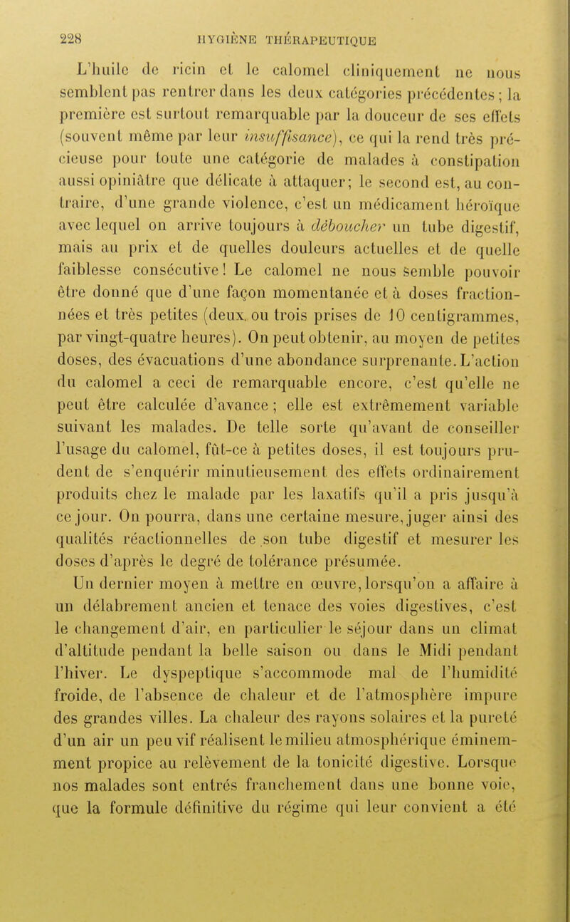 L'huile de ricin cl le calomcl cliniqucment ne nous semblent pas rentrer dans les deux catégories précédentes; la première est surtout remarquable par la douceur de ses efiets (souvent même par leur insu [finance), ce qui la rend très pré- cieuse pour toute une catégorie de malades à constipation aussi opiniâtre que délicate à attaquer; le second est, au con- traire, d'une grande violence, c'est un médicament héroïque avec lequel on arrive toujours à déboucher un tube digestif, mais au prix et de quelles douleurs actuelles et de quelle faiblesse consécutive! Le calomel ne nous semble pouvoir être donné que d'une façon momentanée et à doses fraction- nées et très petites (deux, ou trois prises de 10 centigrammes, par vingt-quatre heures). On peut obtenir, au moyen de petites doses, des évacuations d'une abondance surprenante. L'action du calomel a ceci de remarquable encore, c'est qu'elle ne peut être calculée d'avance ; elle est extrêmement variable suivant les malades. De telle sorte qu'avant de conseiller l'usage du calomel, fût-ce à petites doses, il est toujours pru- dent de s'enquérir minutieusement des effets ordinairement produits chez le malade par les laxatifs qu'il a pris jusqu'à ce jour. On pourra, dans une certaine mesure, juger ainsi des qualités réactionnelles de son tube digestif et mesurer les doses d'après le degré de tolérance présumée. Un dernier moyen à mettre en œuvre,lorsqu'on a affaire à un délabrement ancien et tenace des voies digestives, c'est le changement d'air, en particulier le séjour dans un climat d'altitude pendant la belle saison ou dans le Midi pendant l'hiver. Le dyspeptique s'accommode mal de l'humidité froide, de l'absence de chaleur et de l'atmosphère impure des grandes villes. La chaleur des rayons solaires et la pureté d'un air un peu vif réalisent le milieu atmosphérique éminem- ment propice au relèvement de la tonicité digestive. Lorsque nos malades sont entrés franchement dans une bonne voie, que la formule définitive du régime qui leur convient a été