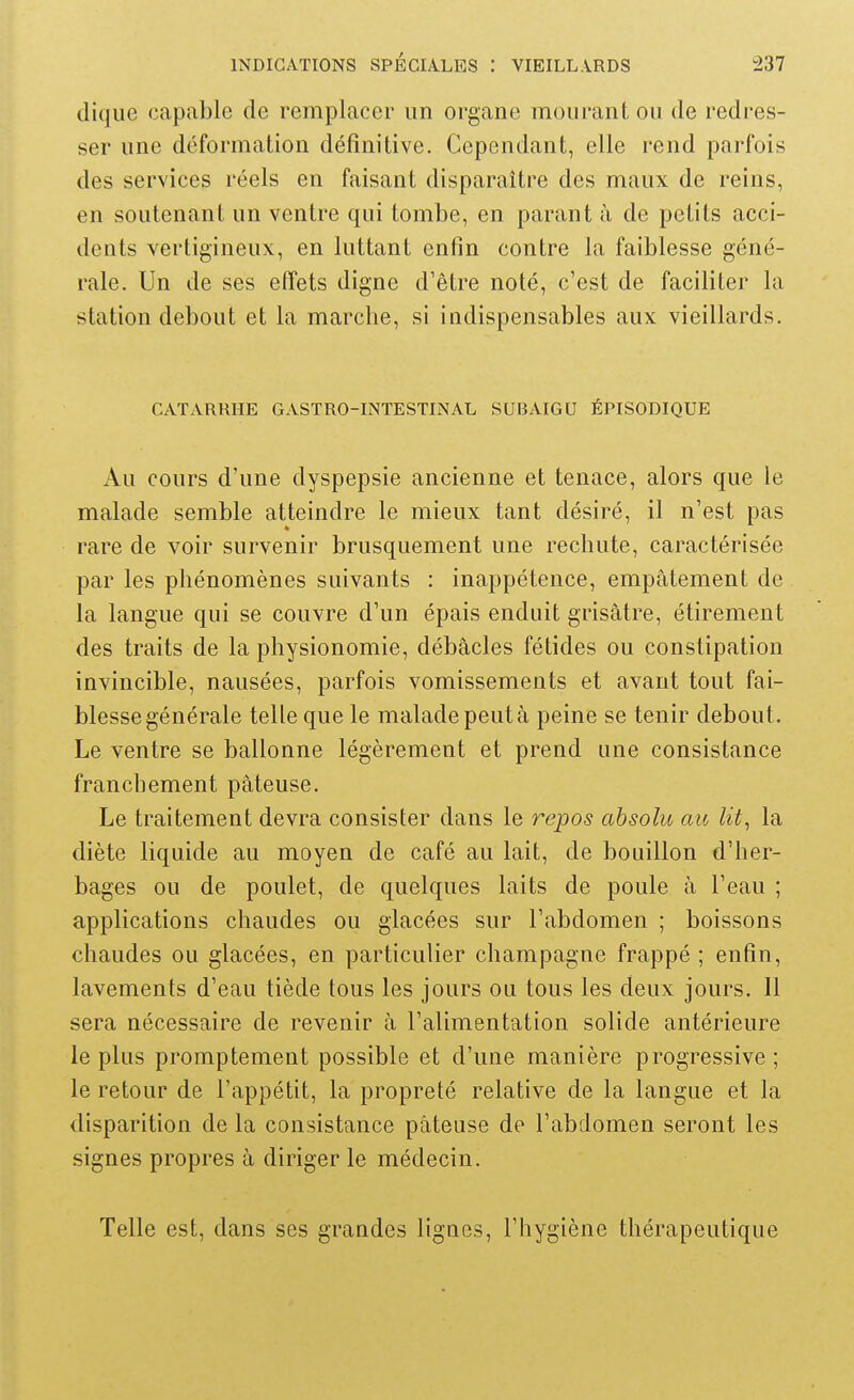 clique capable de remplacer un organe mourant ou de redres- ser une déformation définitive. Cependant, elle rend parfois des services réels en faisant disparaître des maux de reins, en soutenant un ventre qui tombe, en parant à de petits acci- dents vertigineux, en luttant enfin contre la faiblesse géné- rale. Un de ses effets digne d'être noté, c'est de faciliter la station debout et la marcbe, si indispensables aux vieillards. CATARRHE GASTRO-INTESTINAL SUBAIGU ÉPISODIQUE Au cours d'une dyspepsie ancienne et tenace, alors que le malade semble atteindre le mieux tant désiré, il n'est pas rare de voir survenir brusquement une rechute, caractérisée par les phénomènes suivants : inappétence, empâtement de la langue qui se couvre d'un épais enduit grisâtre, étirement des traits de la physionomie, débâcles fétides ou constipation invincible, nausées, parfois vomissements et avant tout fai- blesse générale telle que le malade peut à peine se tenir debout. Le ventre se ballonne légèrement et prend une consistance franchement pâteuse. Le traitement devra consister dans le repos absolu au Ut, la diète liquide au moyen de café au lait, de bouillon d'her- bages ou de poulet, de quelques laits de poule à l'eau ; applications chaudes ou glacées sur l'abdomen ; boissons chaudes ou glacées, en particulier Champagne frappé ; enfin, lavements d'eau tiède tous les jours ou tous les deux jours. Il sera nécessaire de revenir à l'alimentation solide antérieure le plus promptement possible et d'une manière progressive ; le retour de l'appétit, la propreté relative de la langue et la disparition de la consistance pâteuse de l'abdomen seront les signes propres â diriger le médecin. Telle est, dans ses grandes lignes, l'hygiène thérapeutique