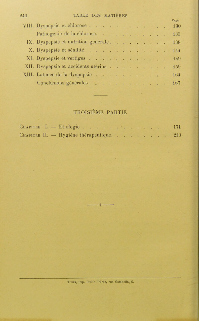 VIII. Dyspepsie el chlorose 130 Pathogénie de la chlorose 135 IX. Dyspepsie el nutrition générale 13K X. Dyspepsie et sénilité 144 XI. Dyspepsie et vertiges 14<) XII. Dyspepsie et accidents utérins lui) XIII. Latence de la dyspepsie 164 Conclusions générales . 107 TROISIÈME PARTIE Chapitre I. — Etiologie ■ . 171 Chapitre II. — Hygiène thérapeutique 210 Tours, imp. Deslis Frères, rue Gambetla, G.