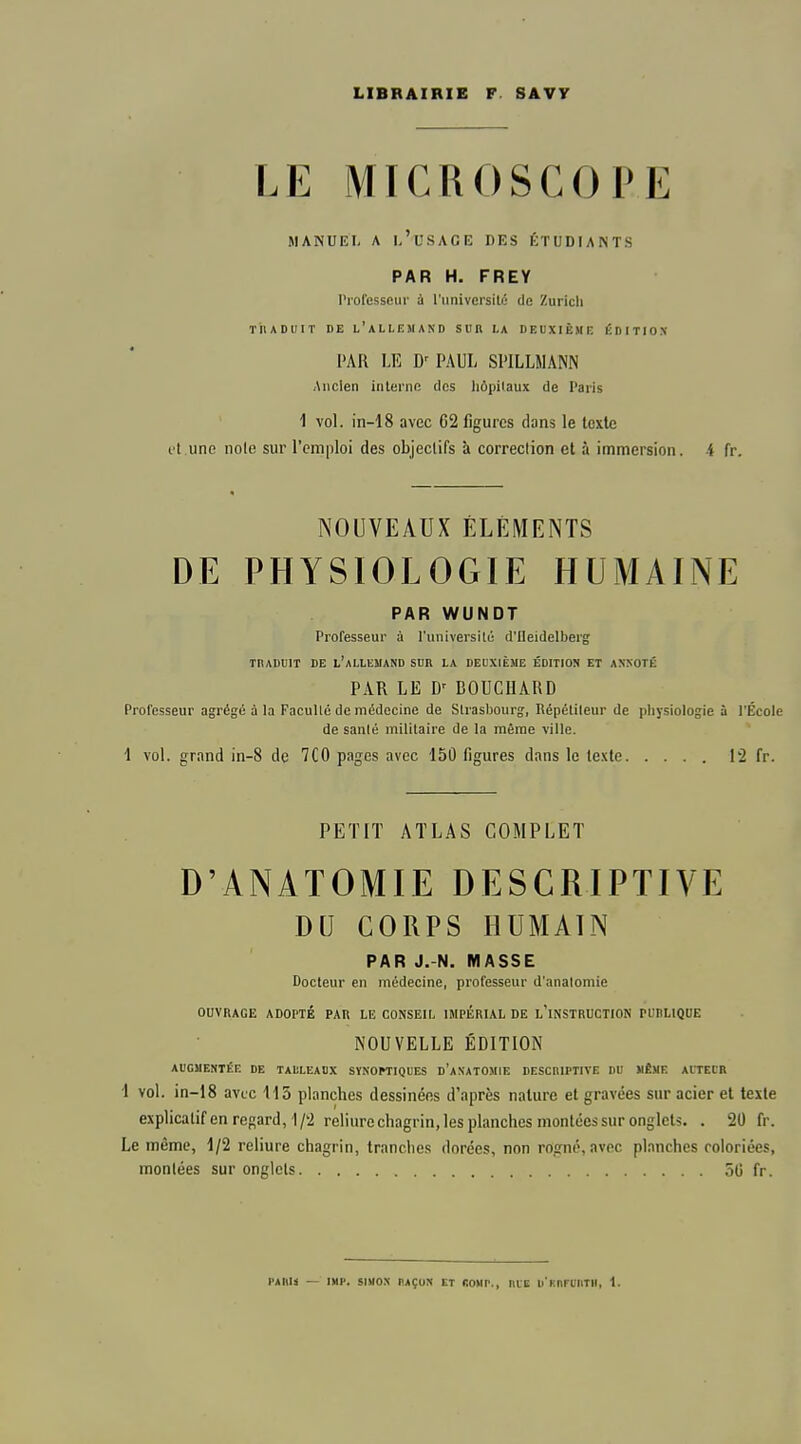 LIBRAIRIE F SAVY LE MICROSCOPE MANUEL A 1,'USACE DES ÉTUDIANTS PAR H. FREY Professeur à l'universilc de Zurich ïhADlIIT DE l'allemand SUR LA DEUXIÈME ÉDITIOX PAR LE PAUL SPILLMANN Ancien interne dos liôpilaux de Paris 1 vol. in-18 avec 62 figures dans le texte ot une noie sur l'emploi des objectifs à correction et à immersion, i fr. NOUVEAUX ÉLÉMENTS DE PHYSIOLOGIE HUMAINE PAR WUNDT Professeur à l'universilû d'IIeidelberg TRADlilT DE l'aLLEMAND SUR LA DEUXIÈME ÉDITION ET ANNOTÉ PAR LE D' BOUCUARD Professeur agrégé à la Facullé de médecine de Strasbourg, Répétiteur de physiologie à l'École de sanlé militaire de la même ville. 1 vol. grand in-8 de 7C0 pages avec 150 figures dans le texte [-2 fr. PETIT ATLAS COMPLET D'ANATOMIE DESCRIPTIVE DU CORPS HUMAIN PAR J.-N. MASSE Docteur en médecine, professeur d'anatomie OUVRAGE ADOPTÉ PAR LE CONSEIt. IMPÉRIAL DE l'iNSTRUCTION Pi;RLlQt;E NOUVELLE ÉDITION AUGMENTÉE DE TAULEAUX SYNOPTIQUES d'aNATOMIE DESCnlPTIVE DU MÊME AITECR 1 vol. in-18 avec 415 planches dessinées d'après nature et gravées sur acier et texte explicatifen regard, 1/2 reliure chagrin, les planches montées sur onglets. . 20 fr. Le même, 1/2 reliure chagrin, tranches dorées, non rogné, avec planches coloriées, montées sur onglets oG fr. PAIlIi — IMI'. SIMON IlAÇON ET COMP., IllE ll'KnFlIIlTIl, 1.