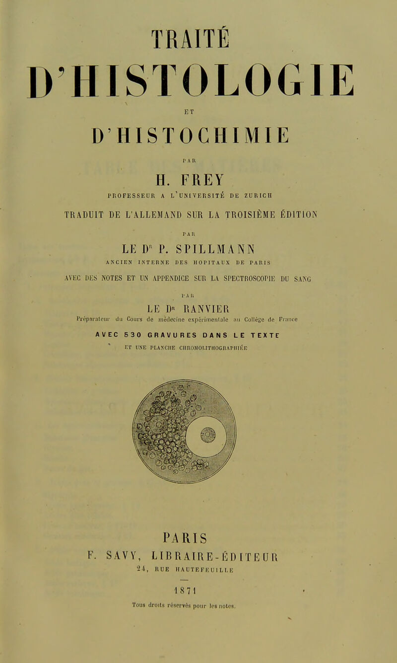 HISTOLOGIE ET D'HISTOCHIMIE I' A II H. FREY PROFESSEUR A l'uNIVEUSITÉ DE ZURICH TRADUIT DE L'ALLEMAND SUR LA TROISIÈME ÉDITIOIN PAU LE D P. SPILLMANN ANCIEN INTERNE DES HOPITAUX DE PARIS AVKC DES NOTES ET UN APPENDICE SUIÎ LA SPECTROSCOPIE DU SANG P A 11 LE D RANVIER Pi'épîti'atcur du Coiii's de médecine expérimenlalc mu Collège de Fiance AVEC 530 GRAVURES DANS LE TEXTE ET UNE PLANCHE ClinOJIOUTHOGnArillÉE PARIS F. SAVY, LIBRAIRE-ÉDITEUa 24, RUE IIAUTEFEUILI.E 18 71 Tous droils réservés pour les noies.
