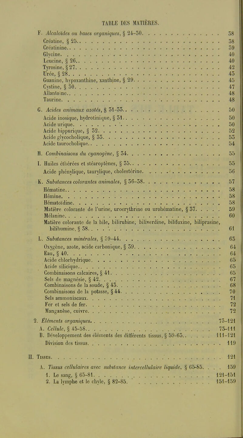 F. Alcaloides ou hases organiques, § 2-4-50 38 Créatinc, § 25 58 Créatinine 59 Glycine 40 Leucine, § 26 40 Tyrosine, §27 42 Urce, § 28 45 Guaninc, liypoxanthine, xanlhine, § 29 45 Cystine, § 50 47 AÎlanloinc 48 Taurine 48 G. Acides animaux azotés, % 51-35 50 Acide inosique, hydrolinique, § 51 50 Acide urique ' 50 Acide hippurique, § 52 52 Acide glycocholique, § 55 55 Acide taurocholique 54 H. Combinaisons du cyanogène, § 54 55 I. Huiles étliérées et stéaroptènes, § 55 55 Acide phénylique, taurylique, cholestérine. 50 K. Substances colorantes animales, §36-58 57 Hématine 58 Hémine 58 Hématoïdine 58 Matière colorante de l'urine, uroerythrine ou xirohématine, §37 59 Mélanine 60 Matière colorante de la bile, bilirubine, biliverdine, bilifuxine, biliprasine, bilihumine, § 58. ... '. 61 L. Substances minérales, § 59-44 65 Oxygène, azote, acide carbonique, § 59 64 Eau, § 40 64 I Acide chlorhydrique 65 Acide silicique 65 Combinaisons calcaires, § 41 65 Sels de magnésie, § 42 67 Combinaisons de la soude, § 45 68 Combinaisons de la potasse, § 44 70 Sels ammoniacaux 71 Fer et sels de fer 72 i Manganèse, cuivre 72 ; 2. Éléments organiques 75-121 ! A. Cellule, § 45-58 75-111 B. néveloppement des éléments des différents tissus, § 59-65 H1-I21 ^ Division des tissus 119 II. TissDs 121 A. Tissus cellulaires avec substance intercellulairc liquide, § 05-85. ... 159 1. Le sang, § 05-81 121-151