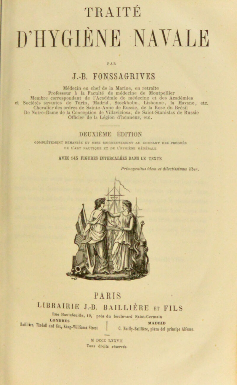 TRAITE D’HYGIÈNE NAVALE PAR J.-B. FONSSAGRIVES , Médecin en chef de la Marine, en retraite Professeur à la Faculté de médecine de Montpellier Membre correspondant de l'Académie de medecine et des Académies et Sociétés savantes de Turin, Madrid, Stockholm, Lisbonne, la Havane, etc. Chevalier des ordres de Sainte-Anne de Hussie, de la Kose du Brésil De Notre-Dame de la Conception de \ illaviciosa, de Saint-Stanislas de Russie Officier de la Légion d'honneur, etc. UEU.XIKME ÉDITION COMPLETEMENT REMANiEc ET MISE SOIO.NECSEMENT AU COUSANT DE* PSOOSEt DE l'aST NAUTIQUE ET PE l'hYGIEsE gEnEraUC AVÏC 145 FIGURES üiTERCALÉES DANS LE TEXTE Primogenitut idem et dilectinirnuu liber. PARIS librairie .I.-B. BAILLIÈRE et FILS Rue Haulereuille, |9, pré* du boulevard Saiat-Germain LONDRES Tiiddl »d C„,li,g.Wi„i,„ Slreei MADRID C. Biillj-Baillitre, pliia dd priidpe Alftsii. H DCCC LXXVII Tout droit* ré*ertéi