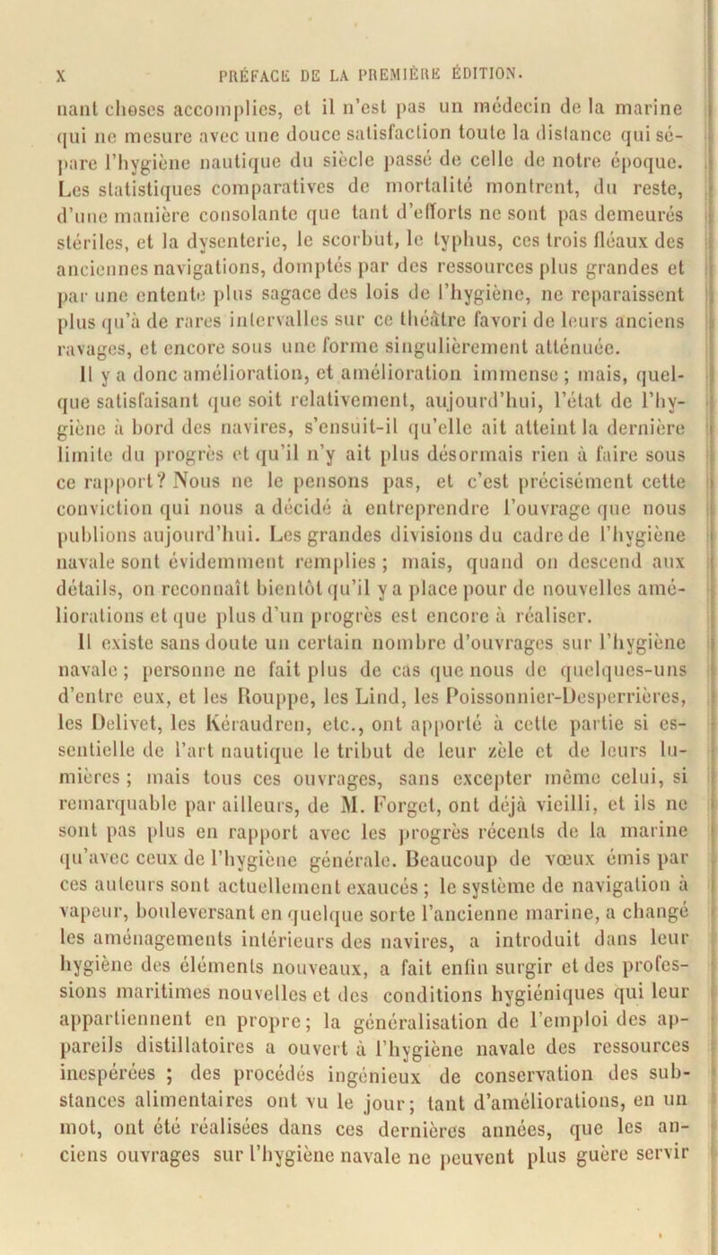 nanl choses accomplies, et il n’est pas un médecin de la marine (|ui ne mesure avec une douce satisfaction toute la distance qui sé- jiare l’hygiène nautique du siècle passé de celle de notre époque. , Les statistiques comparatives de mortalité montrent, du reste, d’une manière consolante que tant d’efforts ne sont pas demeurés i stériles, et la dysenterie, le scorhut, le typhus, ces trois lléaiix des : anciennes navigations, domptés par des ressources plus grandes et i par une entente plus sagace des lois de l’hygiène, ne reparaissent j plus ({u’à de rares intervalles sur ce théâtre favori de leurs anciens 11 ravages, et encore sous une forme singulièrement atténuée. Il y a donc amélioration, et amélioration immense ; mais, quel- I que satisfaisant (jue soit relativement, aujourd’hui, l’état de l’hy- i giène à hord des navires, s’ensuit-il qu’elle ait atteint la dernière I limite du progrès et qu’il n’y ait plus désormais rien à faire sous j ce rapport? Nous ne le [)ensons pas, et c’est précisément cette ! conviction qui nous a décidé à entreprendre l’ouvrage que nous i publions aujourd’hui. Les grandes divisions du cadre de l’hygiène • navale sont évidemment remjilies ; mais, quand on descend aux i détails, on reconnaît bientôt qu’il y a ])lace pour de nouvelles amé- > liorations et que plus d’un [)rogrès est encore à réaliser. Il existe sans doute un certain nombre d’ouvrages sur l’Iiygiène navale; personnelle fait plus de cas que nous de quelques-uns d’entre eux, et les Rouppe, les Lind, les Poissonnier-lJes))errières, les Delivet, les Ivéraudren, etc., ont ap|>orté à cette partie si es- sentielle de l’art nautique le tribut de leur zèle et de leurs lu- mières ; mais tous ces ouvrages, sans excepter môme celui, si i remarquable par ailleurs, de M. Forget, ont déjà vieilli, et ils ne sont pas plus en rapport avec les jirogrès récents de la marine qu’avec ceux de l’hygiène générale. Beaucoup de vœux émis par ces auteurs sont actuellement exaucés ; le système de navigation à va[)eur, bouleversant en quelque sorte l’ancienne marine, a changé les aménagements intérieurs des navires, a introduit dans leur i hygiène des éléments nouveaux, a fait enfin surgir et des profes- | sions maritimes nouvelles et des conditions hygiéniques qui leur a})partiennent en propre; la généralisation de l’emploi des ap- pareils distillatoires a ouvert à l’hygiène navale des ressources inespérées ; des procédés ingénieux de conservation des sub- stances alimentaires ont vu le jour; tant d’améliorations, en un 5 mot, ont été réalisées dans ces dernières années, que les an- |p ciens ouvrages sur l’hygiène navale ne peuvent plus guère servir t