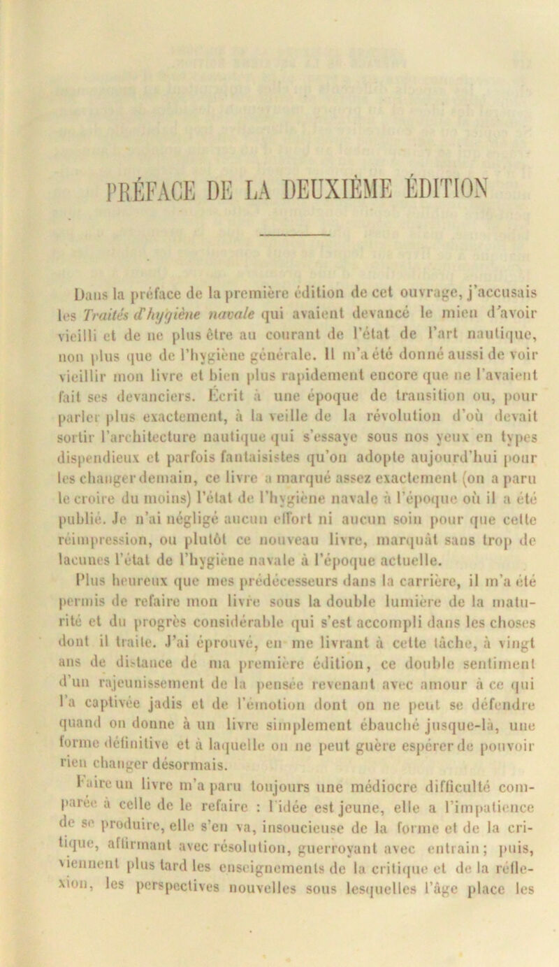 iJaiis la |)iéface de la première édition de cet ouvrage, j’accusais les Traités (Thyrjiène navale qui avaient devancé le mien d'avoir vieilli et de ne plus être au courant de l’état de l’art nautique, non plus (jiie de l’hygiène générale. Il m’.iété donné aussi de voir vieillir mon livre et bien plus rapidement encore ([ue ne l’avaient fait ses devanciers. Kcrit à une époque de transition ou, pour parler plus exactement, à la veille de la révolution d’où devait sortir l’architecture nautique qui s’essaye sous nos yeux en types dispendieux et parfois fantaisistes qu’on adopte aujourd’hui pour les changer demain, ce livre a marqué assez exactement (on a paru le croire du moins) l’état de l’hygiène navale à l’épojjue où il a été publié. Je n’ai négligé aucun elfort ni aucun soin pour (jue cette réimpression, ou plutôt ce nouveau livre, marquât sans trop tle lacunes l’état de l’hygiène navale à l’époque actuelle. Plus heureux (|ue mes prédécesseurs dans la carrière, il m’a été permis de refaire mon livre sous la double lumière de la matu- rité et du progrès considérable (jui s’est accompli dans les choses dont il traite. J’ai éprouvé, en me livrant à cette lâche, à vingt ans de di.'tance de ma première édition, ce double sentiment d’un rajeunissement de la pensee revenant avec amour â ce (|ui l’a captivée jadis et de l’émotion dont ou ne peut se défendre quand on donne à un livre simplement ébauché jusque-là, une torme délinitive et â la(|uelle on ne peut guère espérer de pouvoir rien changer désormais. l'aire un livre m’a paru toujours une médiocre difficulté com- parée a celle de le refaire ; l idée est jeune, elle a rimpali<;nce de se |»roduire, elle s’en va, insoucieuse de la forme et de la cri- tique, aftirmant avec résolution, guerroyant avec entrain; juiis, 'iennent plus tard les enseignements de la criti(|ue et de la réfle- xion, les perspectives nouvelles sous lesijuelles l’àgc place les