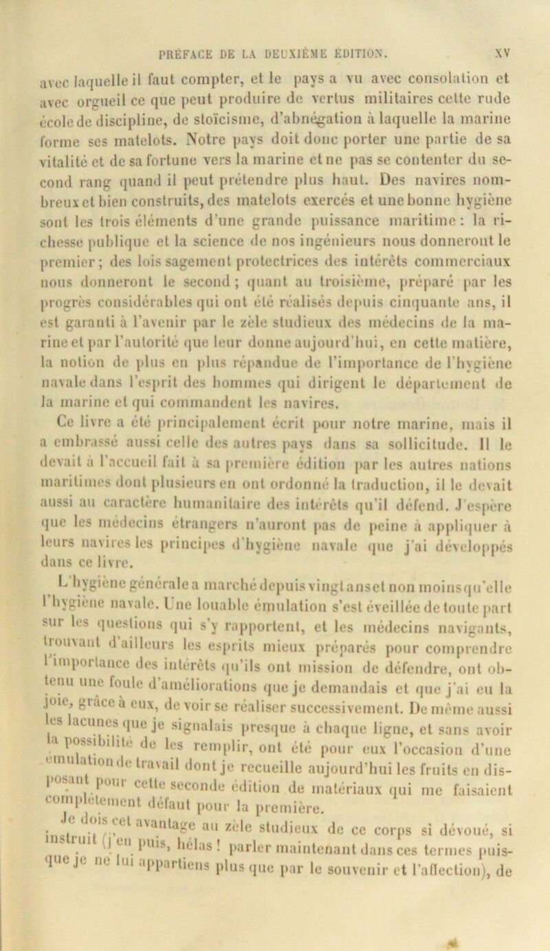 avec laquelle il faut compter, et le pays a vu avec consolation et avec orgueil ce que peut produire de vertus militaires cette rude école de discipline, de stoïcisme, d’abnégation à laquelle la marine forme ses matelots. Notre pays doit donc porter une partie de sa vitalité et de sa fortune vers la marine et ne pas se contenter du se- cond rang quand il peut prétendre plus haut. Des navires nom- breux et bien construits, des matelots exercés et une bonne hygiène sont les trois éléments d’une grande puissance maritime; la ri- chesse publique et la science de nos ingénieurs nous donneront le premier; des lois sagement protectrices des intérêts commerciaux nous donneront le second ; (juant au troisième, préparé par les progrès considérables qui ont été réalisés depuis ciinjuante ans, il est garanti à l’avenir par le zèle studieux des médecins de la ma- rine et par l’autorité (jue leur donne aujourd’hui, en cette matière, la notion de plus eti plus répandue de rimj»ortance de l’hygiène navale dans l’esiuit des hommes qui dirigent le département de la marine et qui commandent les navires. Ce livre a été principalement écrit pour notre marine, mais il a embrassé aussi celle des antres pays dans sa sollicitude. Il le devait a 1 accueil fait a sa première édition par les autres nations maritimes dont plusieurs en ont ordonné la traduction, il le devait aussi an caractère humanitaire des intérêts qu’il défend. .l'espère »jue les médecins étrangers n’auront pas de peine à appli(|uer à leurs navires les principes d’hygiène navale cpie J’ai développés dans ce livre. I. hygiène générale a marché depuis vingt anset non moins(|irelle 1 hygiène navale. L ne louable émulation s’est éveillée de toute part sur les (jnestions (jui s’y rapportent, et les médecins navigants, tiouvant d ailleurs les esprits mieux préparés pour comprendre 1 importance des intérêts qu’ils ont mission de défendre, ont ob- tenu une foule d améliorations <pie je demandais et que j’ai eu la joie, grâce à eux, de voir se réaliser successivement. De même aussi les lacunes que je .signalais i>resque à chaque ligne, et sans avoir a possibilité de les remplir, ont été pour eux l’occasion d’une unu alionde travail dont je recueille aujourd’hui les fruits en dis- I osaii pom cette seconde ('dition de matériaux qui me faisaient complètement défaut pour la première. iiiu ^'^'dage au zele studieux de ce corps si dévoué, si ^ (J en puisj I parler maintenant dans ces termes jmis- queje ne lui appartiens plus que par le souvenir et l’anection), de