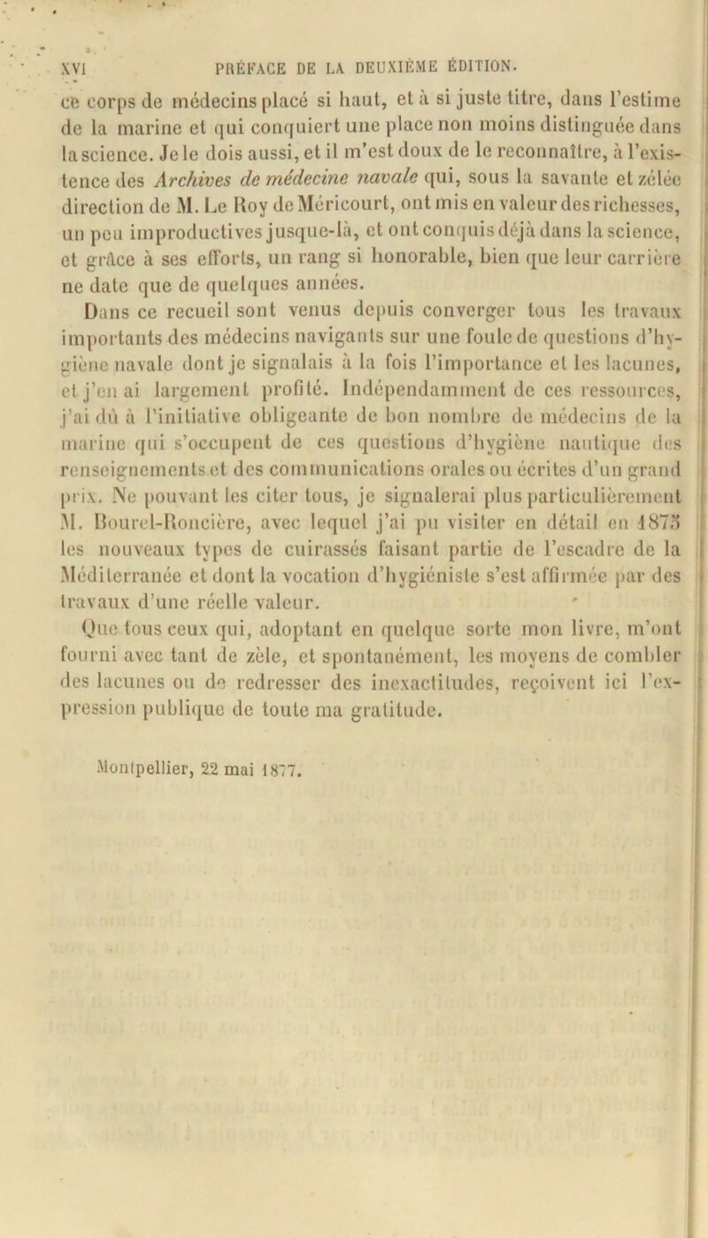 cli corps de médecins placé si haut, et à si juste titre, dans l’estime de la marine et (|ui coiujuiert une place non moins distinguée dans la science. Je le dois aussi, et il m’est doux de le reconnaître, à l’exis- tence des Archives de médecine navale qui, sous la savante et zélée direction de M. Le Itoy de Méricourt, ont mis en valeur des richesses, un peu improductives jusque-là, et ont con(|uis déjà dans la science, et grâce à ses elTorls, un rang si honorable, bien que leur carrière ne date que de quelques années. Dans ce recueil sont venus depuis converger tous les travaux importants des médecins navigants sur une foule de questions d’hy- giène navale dont je signalais à la fois l’importance et les lacunes, et j’en ai largement profilé. Indépendamment de ces ressources, j’ai dù à l’initiative obligeante de bon nombre de médecins de la marine qui s’occu|)ent de ces questions d’hygiène nautique des renseignements et des communications orales ou écrites d’un grand [)i'ix. Ne pouvant les citer tous, je signalerai plus j)articulièrement M. Ilourel-lloncière, avec lequel j’ai pu visiter en détail en 187o les nouveaux types de cuirassés faisant partie de l’escadre de la Méditerranée et dont la vocation d’hygiéniste s’est affirmée }>ar des travaux d’une réelle valeur. Due tous ceux qui, adoptant en quelque sorte mon livre, m’ont fourni avec tant de zèle, et spontanément, les moyens de combler des lacunes ou de redresser des inexactitudes, reçoivent ici l’ex- pression publique de toute ma gratitude. .Montpellier, 22 mai 1877. l