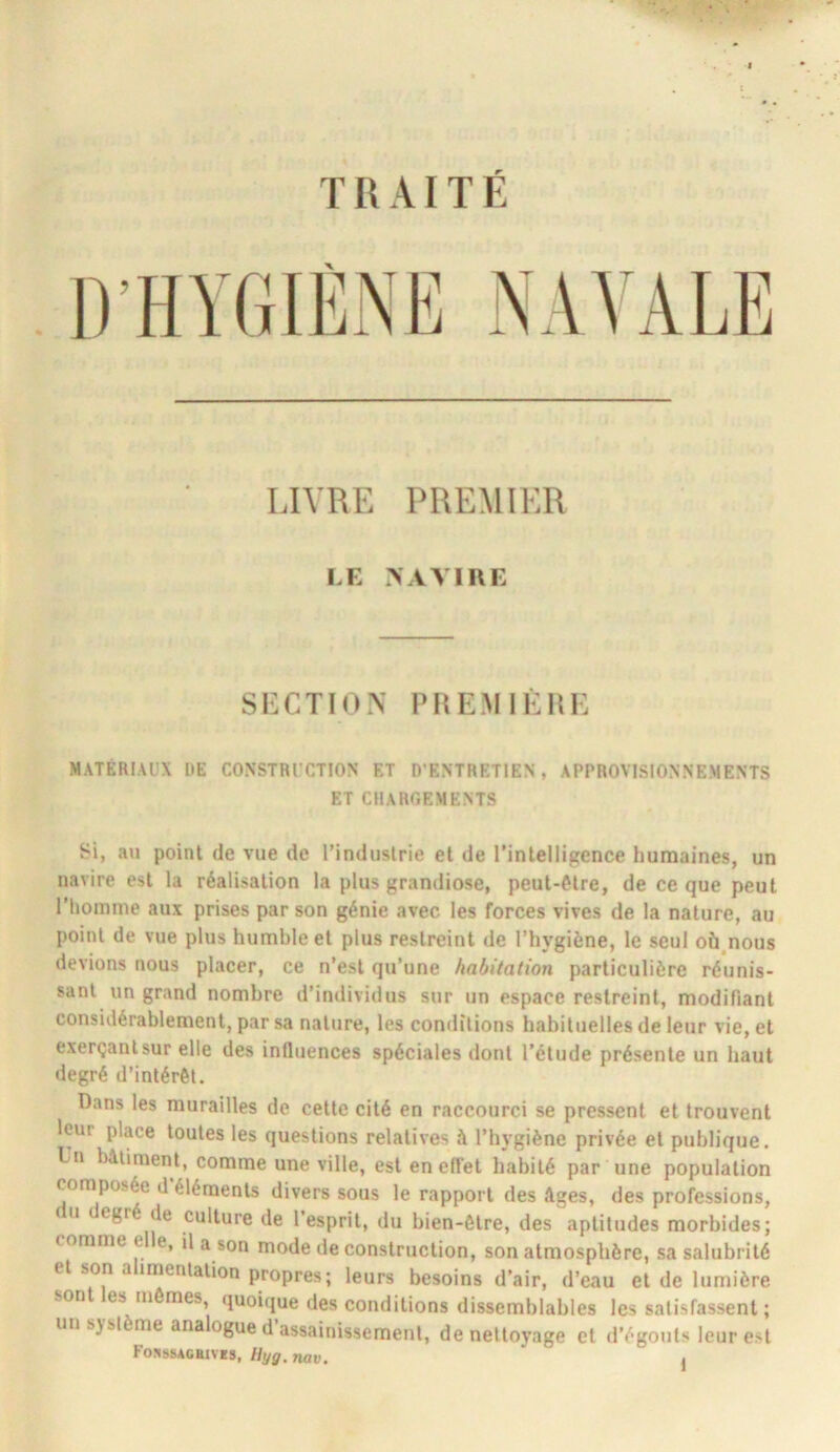 TRAITÉ LIVRE PREMIER LE >AVIUE Sli:CTION PHEMlÊHi: MATERIAUX DE CONSTRUCTION ET D’ENTRETIEN, APPROVISIONNEMENTS ET ClIAROEMENTS Si, an point de vue de l’induslrie et de l’intelligence humaines, un navire est la réalisation la plus grandiose, peut-être, de ce que peut riioinnie aux prises par son génie avec les forces vives de la nature, au point de vue plus humble et plus restreint de l’hygiène, le seul où^nous devions nous placer, ce n’est qu’une habitation particulière réunis- sant un grand nombre d’individus sur un espace restreint, modifiant considérablement, par sa nature, les conditions habituelles de leur vie, et exerçant sur elle des influences spéciales dont l’étude présente un haut degré d’intérél. Dans les murailles de cette cité en raccourci se pressent et trouvent leur place toutes les questions relatives it l’hygiène privée et publique. L’n bâtiment, comme une ville, est en effet habité par une population composée d éléments divers sous le rapport des âges, des professions, ( U egré de culture de l’esprit, du bien-être, des aptitudes morbides; comme e e, il a son mode de construction, son atmosphère, sa salubrité et son alimentation propres; leurs besoins d’air, d’eau et de lumière sont es mômes, quoique des conditions dissemblables les satisfassent ; un sysl me analogue d assainissement, de nettoyage et d’égouts leur est Fos»»acbiv«s, Uyg. nav. ,