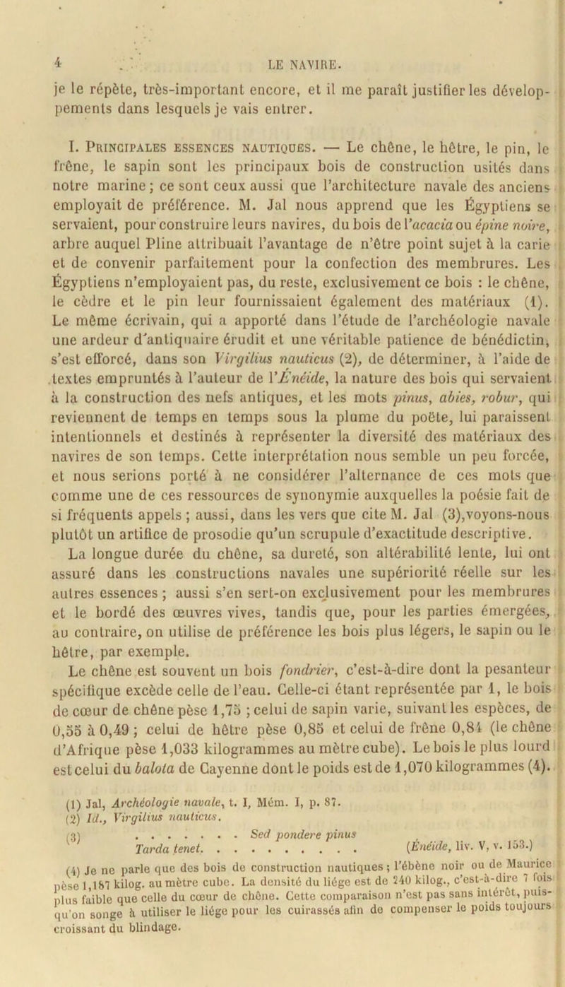 je le répète, très-important encore, et il me paraît justifier les dévelop- i pements dans lesquels je vais entrer. • I. Principales essences nautiques. — Le chêne, le hêtre, le pin, le frêne, le sapin sont les principaux bois de construction usités dans j notre marine; ce sont ceux aussi que l’architecture navale des anciens ■ employait de préférence. M. Jal nous apprend que les Égyptiens se servaient, pour construire leurs navires, dubois de l’acacfa ou e/jmenniVe, , arbre auquel Pline attribuait l’avantage de n’être point sujet à la carie t et de convenir parfaitement pour la confection des membrures. Les , Égyptiens n’employaient pas, du reste, exclusivement ce bois : le chêne, ■ le cèdre et le pin leur fournissaient également des matériaux (1). I Le même écrivain, qui a apporté dans l’étude de l’archéologie navale ■ une ardeur d'antiquaire érudit et une véritable patience de bénédictinj .■ s’est efforcé, dans sou Virgüius nauticus (2), de déterminer, à l’aide de .textes empruntés à l’auteur de VL'néide, la nature des bois qui servaient ; à la construction des nefs antiques, et les mots pinus, abies, robur, qui ; reviennent de temps en temps sous la plume du poète, lui paraissent intentionnels et destinés à représenter la diversité des matériaux des . navires de son temps. Cette interprétation nous semble un peu forcée, et nous serions porté à ne considérer l’alternance de ces mots que comme une de ces ressources de synonymie auxquelles la poésie fait de si fréquents appels ; aussi, dans les vers que cite M. Jal (3),voyons-nous plutôt un artifice de prosodie qu’un scrupule d’exactitude descriptive. La longue durée du chêne, sa dureté, son altérabilité lente, lui ont i assuré dans les constructions navales une supériorité réelle sur les î autres essences ; aussi s’en sert-on exclusivement pour les membrures . et le bordé des œuvres vives, tandis que, pour les parties émergées, ■ au contraire, on utilise de préférence les bois plus légers, le sapin ou le hêtre, par exemple. Le chêne est souvent un bois fondner, c’est-à-dire dont la pesanteur ^ spécifique excède celle de l’eau. Celle-ci étant représentée par 1, le bois • de cœur de chêne pèse 1,73 ; celui de sapin varie, suivant les espèces, de U,33 à 0,49 ; celui de hêtre pèse 0,83 et celui de frêne 0,8i (le chêne d’Afrique pèse 1,033 kilogrammes au mètre cube). Le bois le plus lourd!? est celui du balota de Cayenne dont le poids est de 1,070 kilogrammes (4). (1) Jal, Archéologie navale^ t. I, Mém. I, p. 87. (2) hl., Virgüius nauticus, 1^) Sed pondéré pinus ' Tarda tenet {Ènéide, liv. V, v. 153.) (4) Je ne parle que des bois de construction nautiques ; l’ébène noir ou de Maurice pèse 1,187 kilog. au mètre cube. La densité du liège est de 240 kilog., c'est-à-dire 7 fois plus faible que celle du cœur de chêne. Cette comparaison n’est pas sans intérêt, puis- qu’on songe à utiliser le liège pour les cuirassés alin do compenser le poids toujours croissant du blindage.