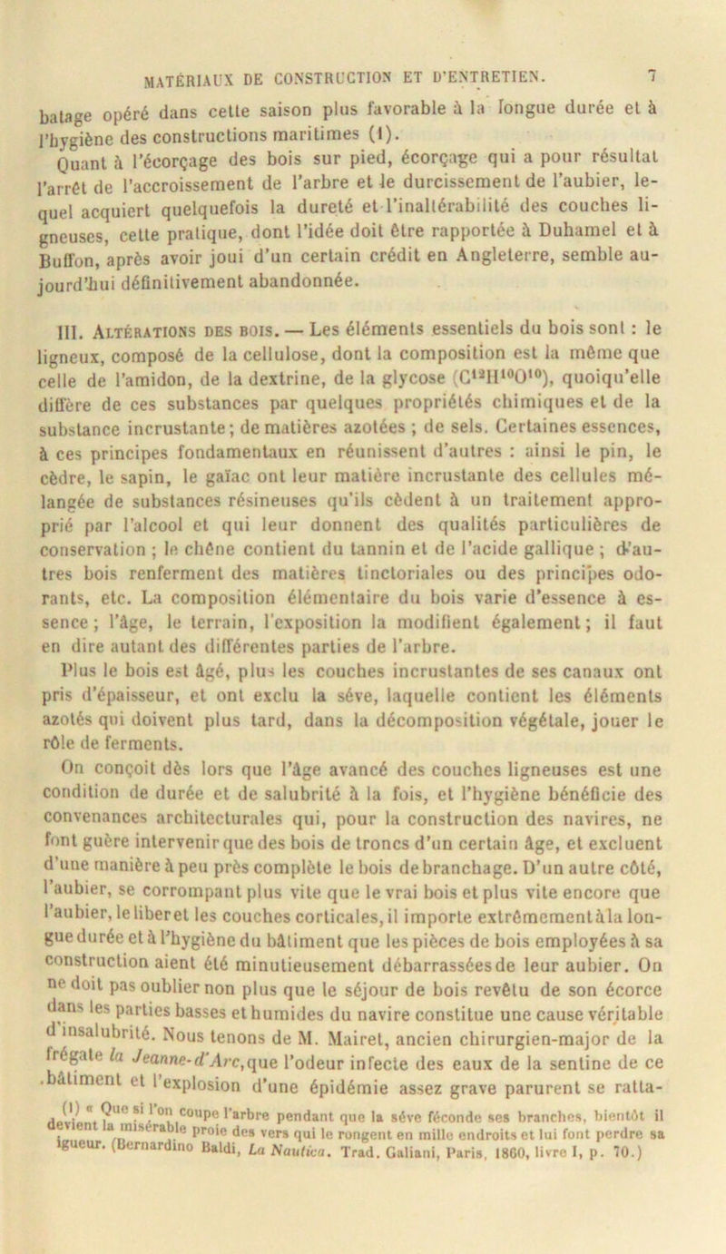 balage opéré dans celle saison plus favorable à la longue durée el à l’bygiène des conslruclions marilimes (1). Ouanl à l’écorçage des bois sur pied, écorçage qui a pour résullal l’arrél de l’accroissement de l’arbre et le durcissement de l’aubier, le- quel acquiert quelquefois la dureté et l’inallérabililé des couches li- gneuses, celle pratique, dont l’idée doit être rapportée à Duhamel el à BuOon, après avoir joui d’un certain crédit en Angleterre, semble au- jourd’hui déflnilivement abandonnée. III. Altérations des bois. — Les éléments essentiels du bois sont : le ligneux, composé de la cellulose, dont la composition est la même que celle de l’amidon, de la dextrine, de la glycose (G‘*I1“>0‘®), quoiqu’elle diffère de ces substances par quelques propriétés chimiques el de la substance incrustante; de matières azotées ; de sels. Certaines essences, à ces principes fondamentaux en réunissent d’autres : ainsi le pin, le cèdre, le sapin, le gaïac ont leur matière incrustante des cellules mé- langée de substances résineuses qu’ils cèdent à un traitement appro- prié par l’alcool et qui leur donnent des qualités particulières de conservation ; le chêne contient du tannin el de l’acide gallique ; d-’au- tres bois renferment des matières tinctoriales ou des principes odo- rants, etc. La composition élémentaire du bois varie d’essence à es- sence ; l’âge, le terrain, l'exposition la modifient également; il faut en dire autant des différentes parties de l’arbre. Plus le bois est âgé, plus les couches incrustantes de ses canaux ont pris d’épaisseur, et ont exclu la sève, laquelle contient les éléments azotés qui doivent plus tard, dans la décomposition végétale, jouer le rôle de ferments. On conçoit dès lors que l’âge avancé des couches ligneuses est une condition de durée et de salubrité à la fois, et l’hygiène bénéflcie des convenances architecturales qui, pour la construction des navires, ne font guère intervenir que des bois de troncs d’un certain âge, el excluent d’une manière à peu près complète le bois de branchage. D’un autre côté, 1 aubier, se corrompant plus vile que le vrai bois el plus vile encore que l’aubier, leliberel les couches corticales, il importe extrômementàla lon- gue durée et à l’hygiène du bâtiment que les pièces de bois employées â sa construction aient été minutieusement débarrassées de leur aubier. On ne doit pas oublier non plus que le séjour de bois revêtu de son écorce dans les parties basses et humides du navire constitue une cause véritable d insalubrité. Nous tenons de M. Mairel, ancien chirurgien-major de la frégate la Veanne-rf'Arc.que l’odeur infecte des eaux de la senline de ce . aliment et l explosion d’une épidémie assez grave parurent se ralla- (1) Que si 1 on coupe l’arbre pendant que la sève féconde ses a mis ra le proie des ver» nui lo r.>n>.oiit an mille endroits et lui font perdre sa brandies, bientôt 1 • X . penuani que la sev devient la misérable proie des ver» qui le rongent en igueur. (Bcrnardmo Raidi, La Naulica. Trad. Galiani, Paris, 1800, livre I, p. 70.)