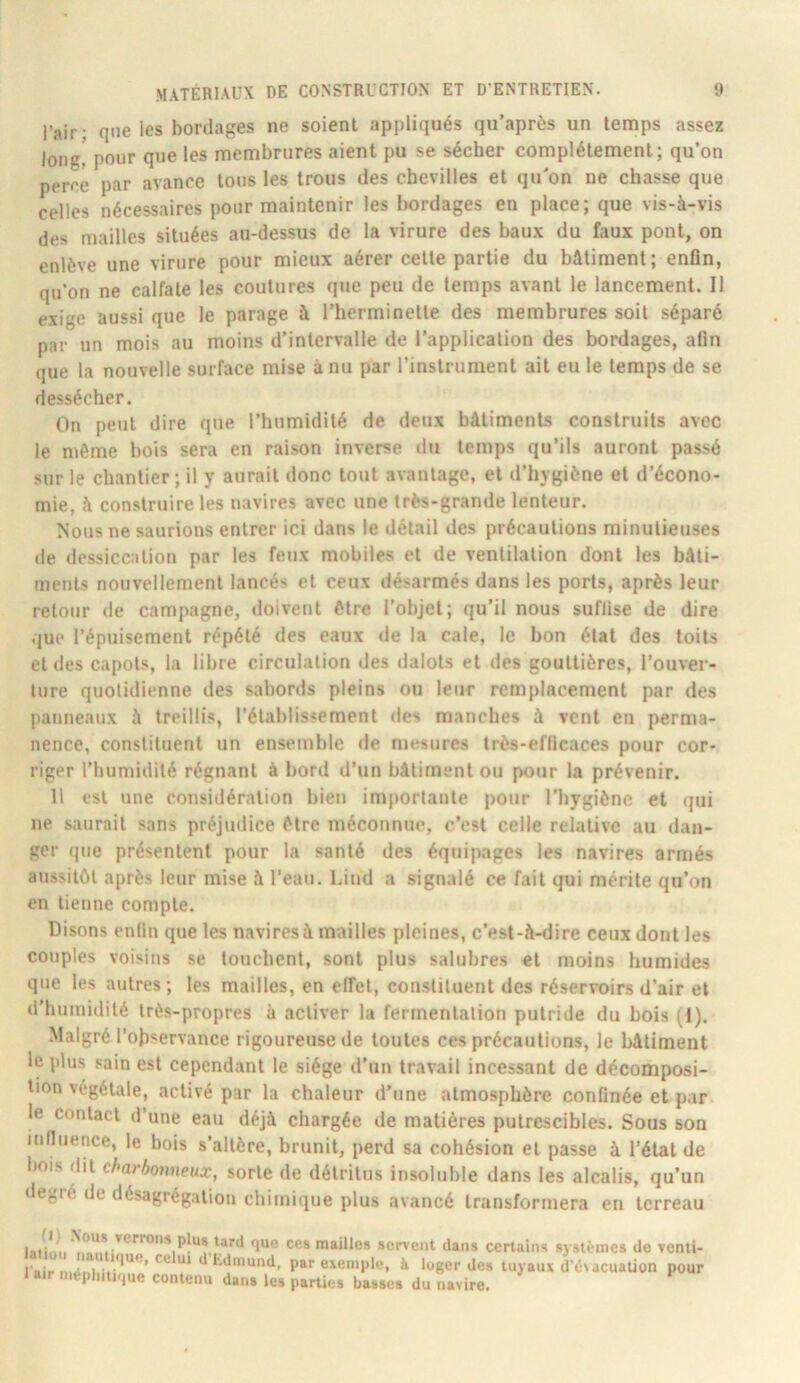 l’air • que les bordages ne soient appliqués qu’après un temps assez long, pour que les membrures aient pu se sécher complètement; qu’on perre par avance tous les trous des chevilles et qu'on ne chasse que celles nécessaires pour maintenir les bordages en place; que vis-à-vis des mailles situées au-dessus de la virure des baux du faux pont, on enlève une virure pour mieux aérer celte partie du bâtiment; enfln, qu’on ne calfate les coutures que peu de temps avant le lancement. Il exige aussi que le parage à l’herminette des membrures soit séparé par un mois au moins d’intervalle de l’application des bordages, afin que la nouvelle surface mise à nu par l’instrument ail eu le temps de se dessécher. On peut dire que l’humidité de deux bâtiments construits avec le même bois sera en raison inverse du temps qu’ils auront passé sur le chantier; il y aurait donc tout avantage, et d’hygiène et d’écono- mie, à construire les navires avec une très-grande lenteur. Nous ne saurions entrer ici dans le détail des précautions minutieuses de dessiccation par les feux mobiles et de ventilation dont les bâti- ments nouvellement lancés et ceux désarmés dans les ports, après leur retour de campagne, doivent être l’objet; qu’il nous suffise de dire que l’épuisement répété des eaux de la cale, le bon état des toits et des capots, la libre circulation des dalots et des gouttières, l’ouver- ture quotidienne des sabords pleins ou leur remplacement par des panneaux à treillis, l’établissement des manches à vent en perma- nence, constituent un ensemble de mesures très-efficaces pour cor- riger l’humidité régnant à bord d’un bâtiment ou pour la prévenir. Il est une considération bien importante pour l’hygiène et qui ne siuirail sans préjudice être méconnue, c’est celle relative au dan- ger que présentent pour la santé des équipages les navires armés aussitôt après leur mise à l’eau, l.ind a sigtialé ce fait qui mérite qu’on en tienne compte. Disons enfin que les navires à mailles pleines, c’est-à-dire ceux dont les couples voisins se touchent, sont plus salubres et moins humides que les autres; les mailles, en elfet, constituent des réservoirs d’air et d’humidité très-propres à activer la fermentation putride du bois (1). Malgré l’observance rigoureuse de toutes ces précautions, le bâtiment le plus sain est cependant le siège d’un travail incessant de décomposi- tion végétale, activé par la chaleur d’une atmosphère confinée et par le contact d’une eau déjà chargée de matières putrescibles. Sous son influence, le bois s’altère, brunit, perd sa cohésion et nasse à l’état de désagrégation chimique plus avancé transformera en terreau