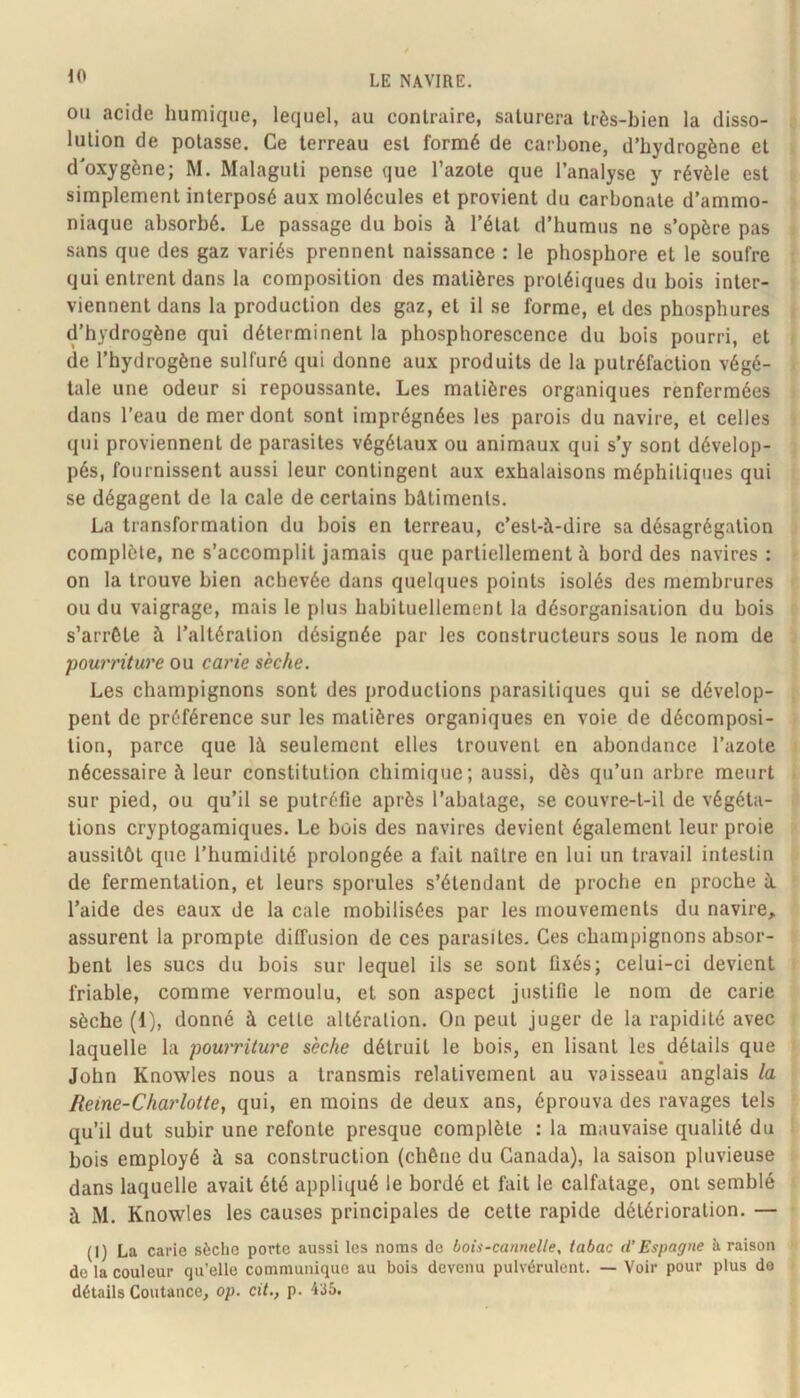 iO OU acide humique, lequel, au contraire, saturera très-bien la disso- lution de potasse. Ce terreau est formé de carbone, d’hydrogène et d'oxygène; M. Malaguti pense que l’azote que l’analyse y révèle est simplement interposé aux molécules et provient du carbonate d’ammo- niaque absorbé. Le passage du bois à l’état d’humus ne s’opère pas sans que des gaz variés prennent naissance : le phosphore et le soufre qui entrent dans la composition des matières protéiques du bois inter- viennent dans la production des gaz, et il se forme, et des phosphures d’hydrogène qui déterminent la phosphorescence du bois pourri, et de l’hydrogène sulfuré qui donne aux produits de la putréfaction végé- tale une odeur si repoussante. Les matières organiques renfermées dans l’eau de mer dont sont imprégnées les parois du navire, et celles qui proviennent de parasites végétaux ou animaux qui s’y sont dévelop- pés, fournissent aussi leur contingent aux exhalaisons méphitiques qui se dégagent de la cale de certains bâtiments. La transformation du bois en terreau, c’est-à-dire sa désagrégation complète, ne s’accomplit jamais que partiellement à bord des navires : on la trouve bien achevée dans quelques points isolés des membrures ou du vaigrage, mais le plus habituellement la désorganisation du bois s’arrête à l’altération désignée par les constructeurs sous le nom de pouri'iture ou carie sèche. Les champignons sont des productions parasitiques qui se dévelop- pent de préférence sur les matières organiques en voie de décomposi- tion, parce que là seulement elles trouvent en abondance l’azote nécessaire à leur constitution chimique; aussi, dès qu’un arbre meurt sur pied, ou qu’il se putréfie après l’abatage, se couvre-t-il de végéta- tions cryptogamiques. Le bois des navires devient également leur proie aussitôt que l’humidité prolongée a fait naître en lui un travail intestin de fermentation, et leurs sporules s’étendant de proche en proche à l’aide des eaux de la cale mobilisées par les mouvements du navire, assurent la prompte diffusion de ces parasites. Ces champignons absor- bent les sucs du bois sur lequel ils se sont fixés; celui-ci devient friable, comme vermoulu, et son aspect justifie le nom de carie sèche (1), donné à cette altération. On peut juger de la rapidité avec laquelle la pourriture sèche détruit le bois, en lisant les détails que John Knowles nous a transmis relativement au vaisseau anglais la Reine-Charlotte, qui, en moins de deux ans, éprouva des ravages tels qu’il dut subir une refonte presque complète : la mauvaise qualité du bois employé à sa construction (chêne du Canada), la saison pluvieuse dans laquelle avait été appliqué le bordé et fait le calfatage, ont semblé à M. Knowles les causes principales de cette rapide détérioration. — (1) La carie sèche porte aussi les noms de bois-cannelle, tabac d’Espagne à raison de la couleur qu’elle communique au bois devenu pulvérulent. — Voir pour plus do détails Coutance, op. cit., p. “i'iô.