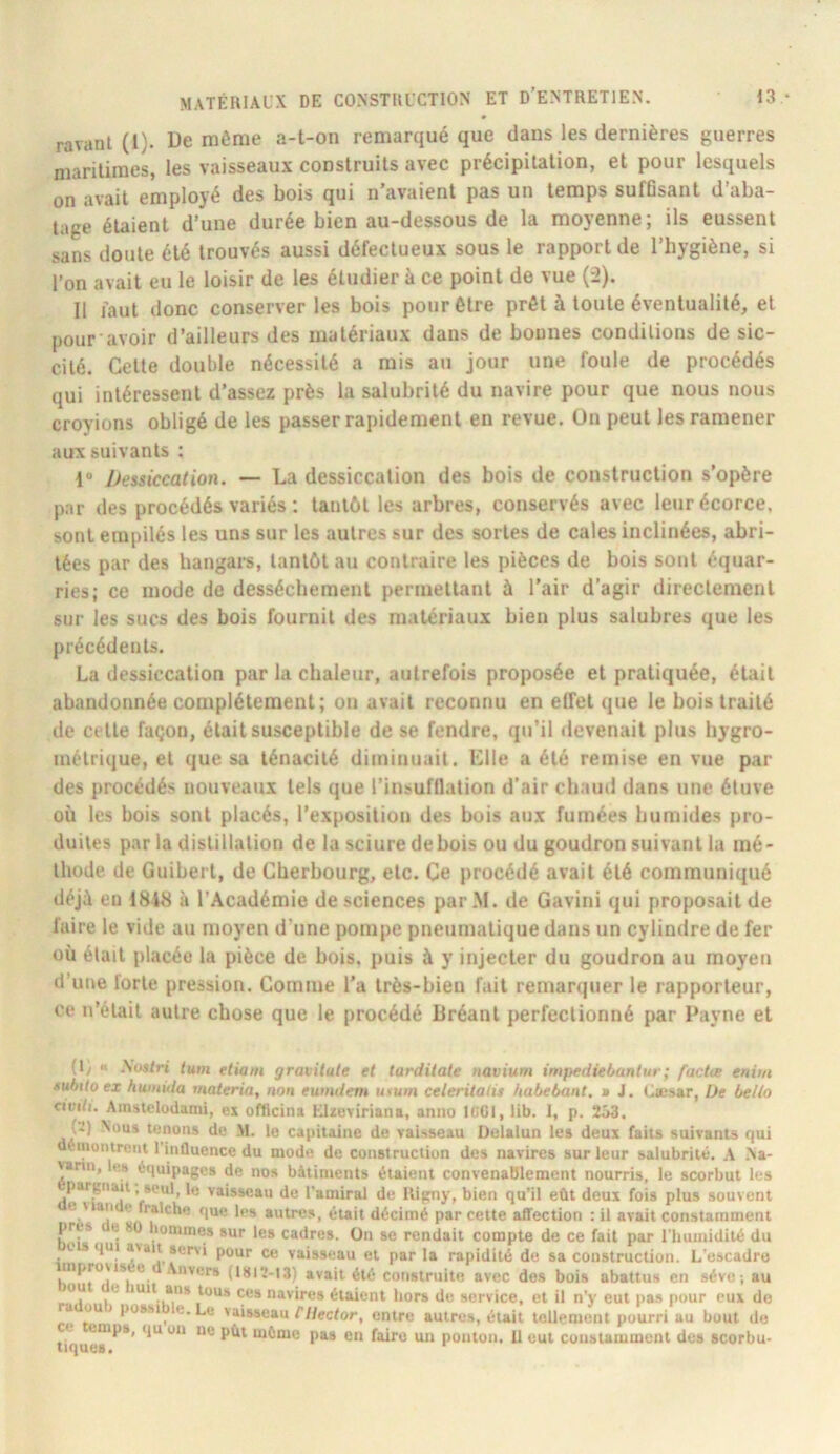 ravant (1). De môme a-t-on remarqué que dans les dernières guerres maritimes, les vaisseaux construits avec précipitation, et pour lesquels on avait employé des bois qui n'avaient pas un temps suffisant d’aba- tage étaient d’une durée bien au-dessous de la moyenne; ils eussent sans doute été trouvés aussi défectueux sous le rapport de l’hygiène, si l’on avait eu le loisir de les étudier à ce point de vue (2). Il faut donc conserveries bois pour être prêt à toute éventualité, et pour avoir d’ailleurs des matériaux dans de bonnes conditions de sic- cité. Cette double nécessité a mis au jour une foule de procédés qui intéressent d’assez près la salubrité du navire pour que nous nous croyions obligé de les passer rapidement en revue. Un peut les ramener aux suivants : 1® Dessiccation. — La dessiccation des bois de construction s’opère par des procédés variés : tantôt les arbres, conservés avec leur écorce, sont empilés les uns sur les autres sur des sortes de cales inclinées, abri- tées par des hangars, tantôt au contraire tes pièces de bois sont équar- ries; ce mode de dessèchement permettant à l’air d’agir directement sur les sucs des bois fournil des matériaux bien plus salubres que les précédents. La dessiccation par la chaleur, autrefois proposée et pratiquée, était abandonnée complètement; on avait reconnu en effet que le bois traité de celle façon, était susceptible de se fendre, qu’il devenait plus hygro- métrique, et que sa ténacité diminuait. Elle a été remise en vue par des procédés nouveaux tels que l’insufflation d’air chauil dans une étuve où les bois sont placés, l’exposition des bois aux fumées humides pro- duites par la distillation de la sciure de bois ou du goudron suivant la mé- thode de Guibert, de Cherbourg, etc. Ce procédé avait été communiqué déji eu 1848 à l’Académie de sciences parM. de Gavini qui proposait de faire le vide au nmyen d’une pompe pneumatique dans un cylindre de fer où était placée la pièce de bois, puis à y injecter du goudron au moyen d’une forte pression. Gomme l’a très-bien fait remarquer le rapporteur, ce n’était autre chose que le procédé Bréanl perfectionné par Payne et (ly « lum etiatn gravUule et tarditale navium impediebantur; factœ enim xubiloex humida materia, non eumdem utum celeritads habebant. ■ J. Cæsar, De bello ciui/i. Ainslelodanii, ex officina Elzeviriana, anno ICCI, lib. 1, p. 253. r*) Xous tenons de M. le capitaine de vaisseau üelalun les deux faits suivants qui démontrent 1 inûuence du mode de construction des navires sur leur salubrité. A Aa- vartn, le» équipages de nos bâtiments étaient convenablement nourris, le scorbut les pargOiUt . seul, le vaisseau de l'amiral de lUgny, bien qu’il eût deux fois plus souvent e uari c fraîche que les autres, était décimé par cette affection : il avait constamment près e 8ü lomines sur les cadres. On se rendait compte de ce fait par riiuinidité du t qui a> ait servi pour ce vaisseau et parla rapidité de sa construction. L'escadre mproNis e Anvers (1812-13) avait été construite avec des bois abattus en sève ; au mu e luit ans tous ces navires étaient hors de service, et il n'y eut pas j»our eux do ou possi^ e. Le vaisseau f’/Zeefor, entre autres, était tellement pourri au bout de < enips, qu on ne pût même pas en faire un ponton. 11 eut coustamment des scorbu-