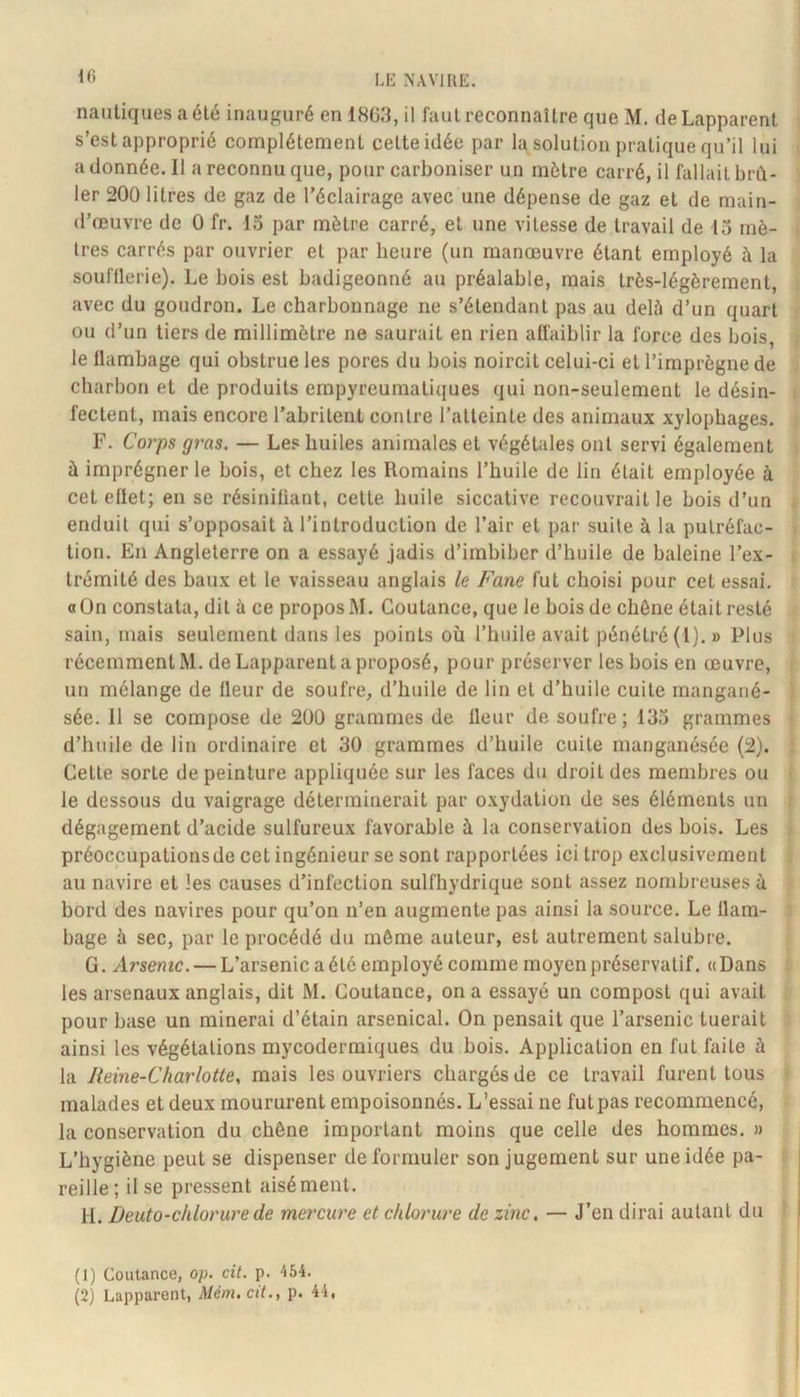 10 nautiques a été inauguré en 1863, il faut reconnaître que M. deLapparent s’est approprié complètement cette idée par la solution pratique qu’il lui adonnée. Il a reconnu que, pour carboniser un mètre carré, il fallait brû- ler 200 litres de gaz de l’éclairage avec une dépense de gaz et de main- d’œuvre de 0 fr. 13 par mètre carré, et une vitesse de travail de 13 mè- tres carrés par ouvrier et par beure (un manœuvre étant employé à la soufflerie). Le bois est badigeonné au préalable, mais très-légèrement, avec du goudron. Le charbonnage ne s’étendant pas au delà d’un quart ou d’un tiers de millimètre ne saurait en rien affaiblir la force des bois, le flambage qui obstrue les pores du bois noircit celui-ci et l’imprègne de charbon et de produits empyreurnatiques qui non-seulement le désin- fectent, mais encore l’abritent contre l’atteinte des animaux xylophages. F. Corps gras. — Les huiles animales et végétales ont servi également à imprégner le bois, et chez les Romains l’huile de lin était employée à cet ellet; en se résinifiant, cette huile siccative recouvrait le bois d’un enduit qui s’opposait à l’introduction de l’air et par suite à la putréfac- tion. En Angleterre on a essayé jadis d’imbiber d’huile de baleine l’ex- trémité des baux et le vaisseau anglais le Fane fut choisi pour cet essai, a On constata, dit à ce propos M. Coutance, que le bois de chêne était resté sain, mais seulement dans les points où l’huile avait pénétré(l).» Plus récemment M. deLapparent a proposé, pour préserver les bois en œuvre, un mélange de fleur de soufre, d’huile de lin et d’huile cuite mangané- sée. 11 se compose de 200 grammes de Heur de soufre; 133 grammes d’huile de lin ordinaire et 30 grammes d’huile cuite manganésée (2). Cette sorte de peinture appliquée sur les faces du droit des membres ou le dessous du vaigrage déterminerait par oxydation de ses éléments un dégagement d’acide sulfureux favorable à la conservation des bois. Les préoccupationsde cet ingénieur se sont rapportées ici trop exclusivement au navire et les causes d’infection sulfhydrique sont assez nombreuses à bord des navires pour qu’on n’en augmente pas ainsi la source. Le flam- bage à sec, par le procédé du môme auteur, est autrement salubre. G. Arsenic. — L’arsenic a été employé comme moyen préservatif. « Dans les arsenaux anglais, dit M. Coutance, on a essayé un compost qui avait pour base un rainerai d’étain arsenical. On pensait que l’arsenic tuerait ainsi les végétations mycodermiques du bois. Application en fut faite à la Reine-Charlotte, mais les ouvriers chargés de ce travail furent tous malades et deux moururent empoisonnés. L’essai ne futpas recommencé, la conservation du chêne important moins que celle des hommes. » L’hygiène peut se dispenser de formuler son jugement sur une idée pa- reille; il se pressent aisément. 11. Deuto-chlorurede mercure et chlorure de zinc, — J’en dirai autant du (1) Coutance, op. cit. p. 454.