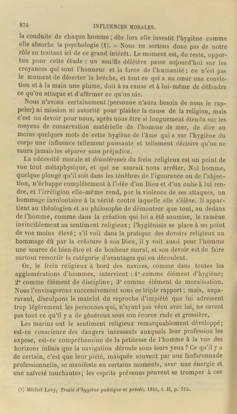 la conduite de chaque homme ; dès lors elle investit l’hygiène comme elle absorbe la psychologie (1). » Nous ne sortons donc pas de notre rôle en traitant ici de ce grand intérêt. Le moment est, du reste, oppor- tun pour cette étude : un souffle délétère passe aujourd’hui sur les croyances qui sont l’honneur et la force de l’humanité ; ce n'est pas le moment de déserter la brèche, et tout ce qui a au cœur une convic- tion et à la main une plume, doit à sa cause et à lui-même de défendre ce qu’on attaque et d’affirmer ce qu’on nie. Nous n’avons certainement (personne n’aura besoin de nous le rap- peler) ni mission ni autorité pour plaider la cause de la religion, mais c’est un devoir pour nous, après nous être si longuement étendu sur les moyens de conservation matérielle de l’homme de mer, de dire au moins quelques mots de cette hygiène de ràme qui a sur l’hygiène du corps une influence tellement puissante et tellement décisive qu’on ne saura jamais les séparer sans préjudice. La nécessité morale et désintéressée du frein religieux est un point de vue tout métaphysique, et qui ne saurait nous arrêter. Nul homme, quelque plongé qu’il soit dans les ténèbres de l’ignorance ou de l’abjec- tion, n’écbappe complètement à l’idée d’un Dieu et d’un culte à lui ren- dre, et l’irréligion elle-même rend, par la violence de ses attaques, un hommage involontaire à la vérité contre laquelle elle s’élève. Il appar- tient au théologien et au philosophe de démontrer que tout, au dedans de l’homme, comme dans la création qui lui a été soumise, le ramène invinciblement au sentiment religieux; l’hygiéniste se place à un point de vue moins élevé; s’il voit dans la pratique des devoirs religieux un hommage dû par la créature à son Dieu, il y voit aussi pour l’homme une source de bien-être et de bonheur moral, et son devoir est de faire surtout ressortir la catégorie d’avantages qui en découlent. Or, le frein religieux à bord des navires, comme dans toutes les agglomérations d’hommes, intervient ; 1“ comme élément d’hygiène; 2* comme élément de discipline ; 3“ comme élément de moralisation. Nous l’envisagerons successivement sous ce triple rapport ; mais, aupa- ravant, disculpons le matelot du reproche d’impiété que lui adressent trop légèrement les personnes qui, n’ayant pas vécu avec lui, ne savent pas tout ce qu’il y a de généreux sous son écorce rude et grossière. Les marins ont le sentiment religieux remarquablement développé; est-ce conscience des dangers incessants auxquels leur profession les expose, est-ce compréhension de la petitesse de l’homme à la vue des horizons infinis que la navigation déroule sous leurs yeux? Ce qu’il y a de certain, c’est que leur piété, masquée souvent par une fanfaronnade professionnelle, se manifeste en certains moments, avec une énergie et une naïveté touchantes; les esprits prévenus peuvent se tromper à ces (1) Michel Levy, Traité d’hygiène publique et privée, 18i5, t. II, p. 713.