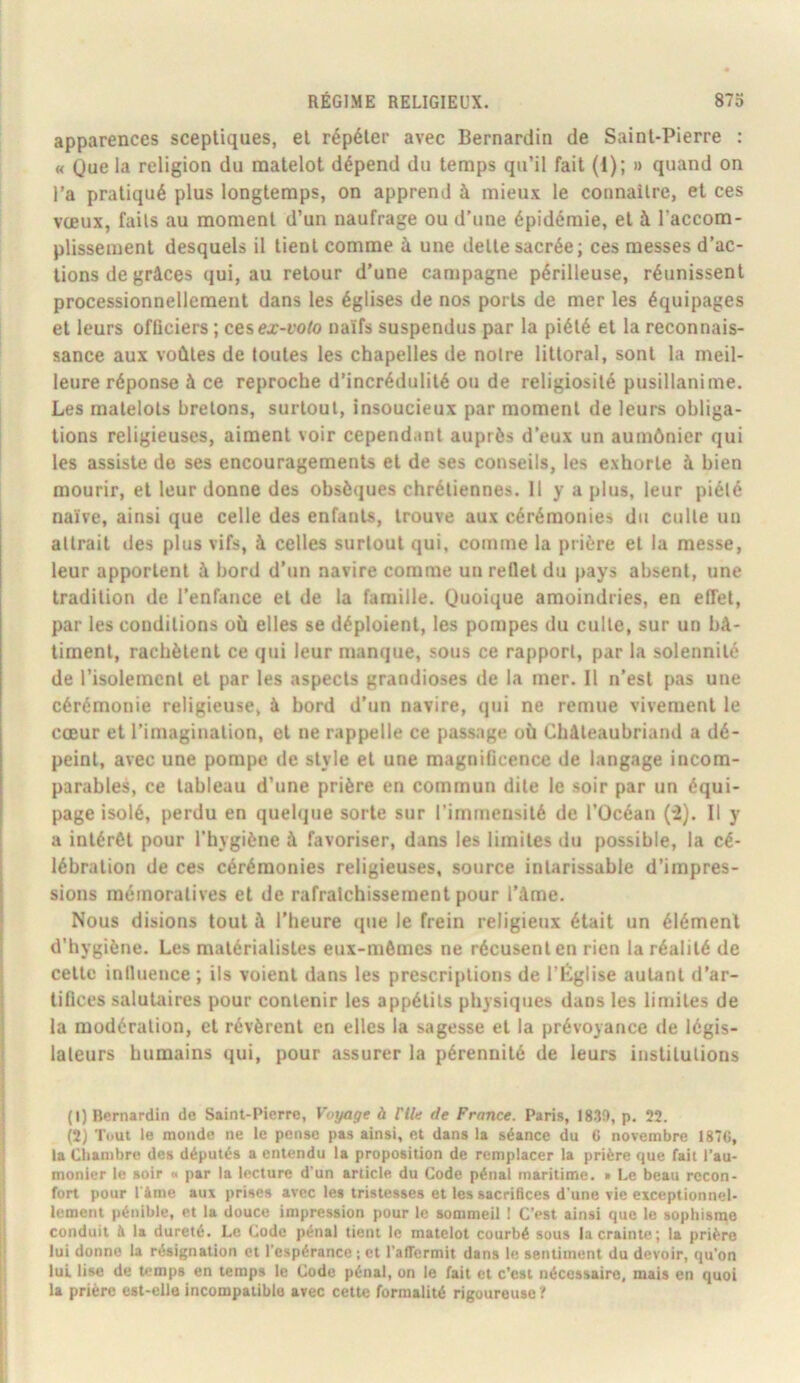 apparences sceptiques, et répéter avec Bernardin de Saint-Pierre : « Que la religion du matelot dépend du temps qu’il fait (i); » quand on l’a pratiqué plus longtemps, on apprend à mieux le coimailre, et ces vœux, faits au moment d’un naufrage ou d'une épidémie, et à l’accom- plissement desquels il tient comme à une dette sacrée; ces messes d’ac- tions de grâces qui, au retour d’une campagne périlleuse, réunissent processionnellement dans les églises de nos ports de mer les équipages et leurs officiers ; cesex-t’oto naïfs suspendus par la piété et la reconnais- sance aux voûtes de toutes les chapelles de notre littoral, sont la meil- leure réponse à ce reproche d’incrédulité ou de religiosité pusillanime. Les matelots bretons, surtout, insoucieux par moment de leurs obliga- tions religieuses, aiment voir cependant auprès d’eux un aumônier qui les assiste de ses encouragements et de ses conseils, les exhorte à bien mourir, et leur donne des obsèques chrétiennes. 11 y a plus, leur piété naïve, ainsi que celle des enfants, trouve aux cérémonies du culte un attrait îles plus vifs, à celles surtout qui, comme la prière et la messe, leur apportent à bord d'un navire comme un reflet du pays absent, une tradition de l’enfance et de la famille. Quoique amoindries, en effet, par les conditions où elles se déploient, les pompes du culte, sur un bâ- timent, rachètent ce qui leur manque, sous ce rapport, par la solennité de l’isolement et par les aspects grandioses de la mer. Il n’est pas une cérémonie religieuse, à bord d’un navire, qui ne remue vivement le cœur et l’imagination, et ne rappelle ce passage où Châleaubriand a dé- peint, avec une pompe de style et une magnificence de langage incom- parables, ce tableau d’une prière en commun dite le soir par un équi- page isolé, perdu en queh|ue sorte sur l’immensité de l’Océan (*2). Il y a intérêt pour l’hygiène à favoriser, dans les limites du possible, la cé- lébration de ces cérémonies religieuses, source intarissable d’impres- sions méinoratives et de rafraîchissement pour l’âme. Nous disions tout à l’heure que le frein religieux était un élément d’hygiène. Les matérialistes eux-mêmes ne récusent en rien la réalité de cette influence ; ils voient dans les prescriptions de l’Rglise autant d’ar- tifices salutaires pour contenir les appétits physiques dans les limites de la modération, et révèrent en elles la sagesse et la prévoyance de légis- lateurs humains qui, pour assurer la pérennité de leurs institutions (1) Bernardin de Saint-Pierre, Voyage à nie de France. Paris, 18.3!), p. 22. (2) Tout le monde ne te pense pas ainsi, et dans la séance du 6 novembre 1876, la Chambre des députés a entendu la proposition de remplacer la prière que fait l’au- monier le soir « par la lecture d’un article du Code pénal maritime. » Le beau recon- fort pour l âme aux prises avec les tristesses et les sacrifices d'une vie exceptionnel- lement pénible, et la douce impression pour le sommeil ! C’est ainsi que te sophisme conduit à la dureté. Le Code pénal tient le matelot courbé sous la crainte; la prière lui donne la résignation et l’espérance ; et l’affermit dans le sentiment du devoir, qu’on lui lise de temps en temps te Code pénal, on le fait et c’est nécessaire, mais en quoi la prière est-elle incompatible avec cette formalité rigoureuse?