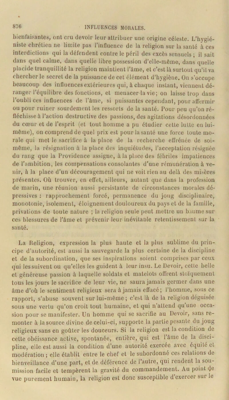 bienfaisantes, ont cm devoir leur attribuer une origine céleste. L’hygié- niste chrétien ne linnite pas l’inlluence de la religion sur la santé h ces interdictions qui la défendent contre le péril des excès sensuels ; il sait dans quel calme, dans quelle libre possession d’elle-même, dans quelle placide tranquillité la religion maintient l’âme, et c’est là surtout qu’il va chercher le secret de la puissance de cet élément d’hygiène. On s’occupe beaucoup des influences extérieures qui, à chaque instant, viennent dé- ranger l’équilibre des fonctions, et menacer la vie ; on laisse trop dans l’oubli ces influences de l’âme, si puissantes cependant, pour affermir ou pour ruiner sourdement les ressorts de la santé. Tour peu qu’on ré- fléchisse à l’action destructive des passions, des agitations désordonnées du cœur et de l’esprit (et tout homme a pu étudier cette lutte en lui- même), on comprend de quel prix est pour la santé une force toute mo- rale qui met le sacrifice à la place de la recherche effrénée de soi- même, la résignation à la place des inquiétudes, l’acceptation résignée du rang que la Providence assigne, à la place des fébriles impatiences de l’ambition, les compensations consolantes d’une rémunération à ve- nir, à la place d’un découragement qui ne voit rien au delà des misères présentes. Où trouver, en effet, ailleurs, autant que dans la profession de marin, une réunion aussi persistante de ciiconstances morales dé- pressives : rapprochement forcé, permanence du joug disciplinaire, monotonie, isolement, éloignement douloureux du pays et de la famille, privations de toute nature ; la religion seule peut mettre un h.uirnesur ces blessures de l’âme et prévenir leur inévitable retentissement sur la santé. La Religion, expression la plus haute et la plus sublime du prin- cipe d’autorité, est aussi la sauvegarde la plus certaine de la discipline et de la subordination, que ses inspirations soient comprises par ceux qui les suivent ou qu’elles les guident à leur insu. Le Devoir, cette belle et généreuse passion à laquelle soldats et matelots oflrent stoïquement tous les jours le sacrifice de leur vie, ne saura jamais germer dans une âme d’où le sentiment religieux sera à jamais effacé; l’homme, sons ce rapport, s’abuse souvent sur lui-même ; c’est là de la religion déguisée sous une vertu qu’on croit tout humaine, et qui n’attend qu’une occa- sion pour se manifester. Un homme qui se sacrifie au Devoir, sans re- monter à la source divine de celui-ci, supporte la partie pesante du joug religieux sans en goûter les douceurs. Si la religion est la condition de cette obéissance active, spontanée, entière, qui est 1 âme de la disci- pline, elle est aussi la condition d’une autorité exercée avec équité et modération; elle établit entre le chef et le subordonné ces relations de bienveillance d’une part, et de déférence de l’autre, qui rendent la sou- mission facile et tempèrent la gravité du commandement. Au point (Je vue purement humain, la religion est donc susceptible d exercer sur le