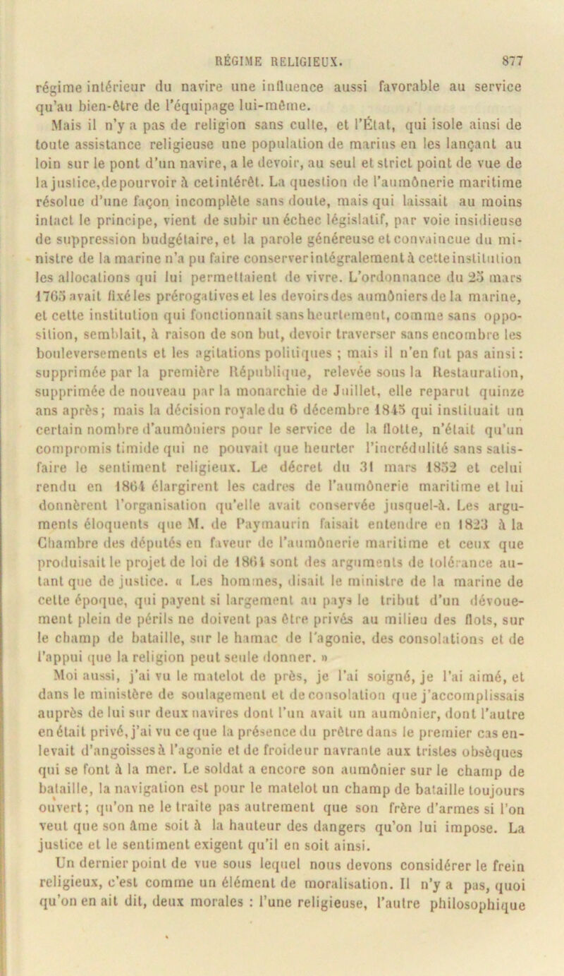régime intérieur du navire une influence aussi favorable au service qu’au bien-ôlre de l'équipage lui-môme. Mais il n’y a pas de religion sans culte, et l’État, qui isole ainsi de toute assistance religieuse une population de marins en les lançant au loin sur le pont d’un navire, a le devoir, au seul et strict point de vue de la justice,depourvoir h cetintérôt. La question île l’aumônerie maritime résolue d’une façon incomplète sans doute, mais qui laissait au moins intact le principe, vient de subir un échec législatif, par voie insidieuse de suppression budgétaire, et la parole généreuse et convaincue du mi- nistre de la marine n’a pu faire conserverintégraleraent à cette institution les allocations qui lui permettaient de vivre. L’ordonnance du 2o mars 1705 avait lixéles prérogatives et les devoirsdes aumôniers de la marine, et cette institution qui fonctionnait sansheurtement, comme sans oppo- sition, semblait, à raison de son but, devoir traverser sans encombre les bouleversements et les agitations politiques ; mais il n’en fut pas ainsi: supprimée par la première llépubliijue, relevée sous la Restauration, supprimée de nouveau par la monarchie de Juillet, elle reparut quinze ans après; mais la décision royale du 6 décembre 18i5 qui instituait un certain nombre d’aumôniers pour le service de la flotte, n’était qu’un compromis timide qui ne pouvait que heurter l’incrédulité sans satis- faire le sentiment religieux. Le décret du 31 mars 1832 et celui rendu en 18üi élargirent les cadres de l’aumônerie maritime et lui donnèrent l’organisation qu’elle avait conservée jnsquel-ô. Les argu- ments éloquents que M. de l’aymaurin faisait entendre en 1823 à la Cliambre des députés en faveur de l’aumônerie maritime et ceux que produisait le projet de loi de ISdi sont des arguments de tolérance au- tant que de justice. « Les hommes, disait le ministre de la marine de cette époque, qui payent si largement au pays le tribut d’un dévoue- ment plein de périls ne doivent pas être privés au milieu des flots, sur le champ de bataille, sur le hamac de l'agonie, des consolations et de l’appui que la religion peut seule rlonner. » Moi aussi, j’ai vu le matelot de près, je l’ai soigné, je l’ai aimé, et dans le ministère de soulagenaenl et de consolation que j’accomplissais auprès de lui sur deux navires dont l’un avait un aumônier, dont l’autre en était privé, j’ai vu ce que la présence du prêtre dans le premier cas en- levait d’angoissesà l’agonie et de froideur navrante aux tristes obsèques qui se font ô la mer. Le soldat a encore son aumônier sur le champ de bataille, la navigation est pour le matelot un champ de bataille toujours ouvert; qu’on ne le traite pas autrement que son frère d’armes si l’on veut que son âme soit à la hauteur des dangers qu’on lui impose. La justice et le sentiment exigent qu’il en soit ainsi. Un dernier point de vue sous lequel nous devons considérer le frein religieux, c’est comme un élément de moralisation. Il n’y a pas, quoi qu’on en ait dit, deux morales : l’une religieuse, l’autre philosophique