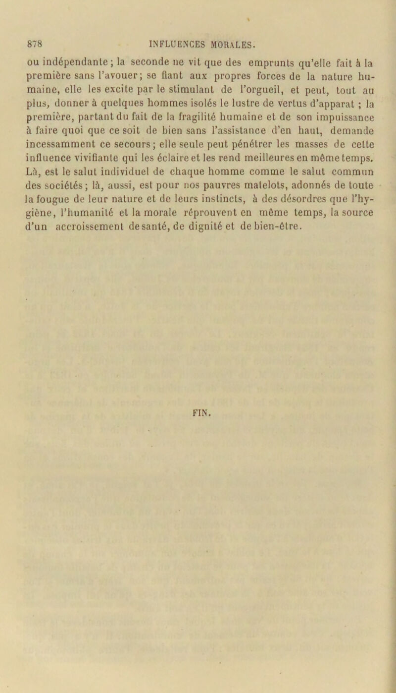 OU indépendante; la seconde ne vit que des emprunts qu’elle fait à la première sans l’avouer ; se fiant aux propres forces de la nature hu- maine, elle les excite par le stimulant de l’orgueil, et peut, tout au plus, donner à quelques hommes isolés le lustre de vertus d’apparat ; la première, partant du fait de la fragilité humaine et de son impuissance à faire quoi que ce soit de bien sans l’assistance d’en haut, demande incessamment ce secours; elle seule peut pénétrer les masses de cette influence vivifiante qui les éclaire et les rend meilleures en môme temps. Lf>, est le salut individuel de chaque homme comme le salut commun des sociétés; là, aussi, est pour nos pauvres matelots, adonnés de toute - la fougue de leur nature et de leurs instincts, à des désordres que l’hy- giène, l’humanité et la morale réprouvent en même temps, la source d’un accroissement de santé, de dignité et de bien-être. FIN.