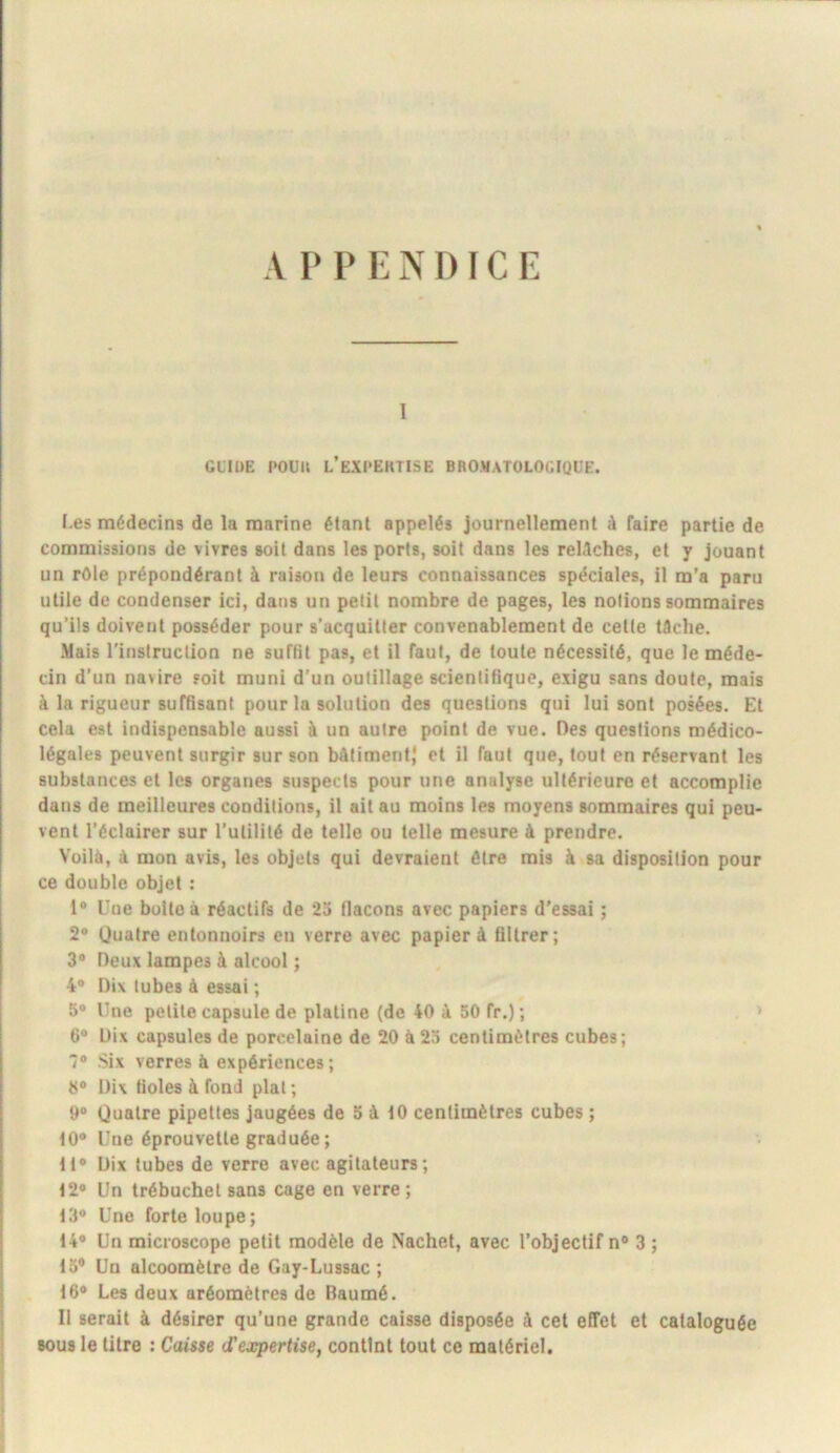 A I* P E N 1) ï C E I GLIDE POUU L’eXPEKTISE BROMATOLOCIQUE. I.es médecins de la marine étant appelés journellement û faire partie de commissions de vivres soit dans les ports, soit dans les relâches, et y Jouant un rôle prépondérant à raison de leurs connaissances spéciales, il m’a paru utile de condenser ici, dans un petit nombre de pages, les notions sommaires qu’ils doivent posséder pour s’acquitter convenablement de cette tâche. .Mais l'instruction ne suffit pas, et il faut, de foule nécessité, que le méde- cin d’un navire soit muni d’un outillage scientifique, exigu sans doute, mais à la rigueur suffisant pour la solution des questions qui lui sont posées. Et cela est indispensable aussi à un autre point de vue. Des questions médico- légales peuvent surgir sur son bâtiment} et il faut que, tout en réservant les substances et les organes suspects pour une analyse ultérieure et accomplie dans de meilleures conditions, il ait au moins les moyens sommaires qui peu- vent l’éclairer sur l’utilité de telle ou telle mesure à prendre. Voilà, à mon avis, les objets qui devraient être mis à sa disposition pour ce double objet : 1® Une boite à réactifs de 23 flacons avec papiers d’essai ; 2® Quatre entonnoirs en verre avec papier à filtrer; 3® Deux lampes à alcool ; 4® Dix tubes à essai ; 5® Une petite capsule de platine (de 40 à 50 fr.); . > 6® Dix capsules de porcelaine de 20 à 25 centimètres cubes; 7® Six verres à expériences; 8® Dix fioles à fond plat ; 9® Quatre pipettes jaugées de 5 â iO centimètres cubes ; 10® Une éprouvette graduée; tt® Dix tubes de verre avec agitateurs; 12® Un trébuchet sans cage en verre ; 13® Une forte loupe; 14® Un microscope petit modèle de Nachet, avec l’objectif n® 3 ; 13* Un alcoomètre de Gay-Lussac ; 16® Les deux aréomètres de Baumé. Il serait à désirer qu’une grande caisse disposée à cet effet et cataloguée sous le titre : Caisse d'expertise, contint tout ce matériel.