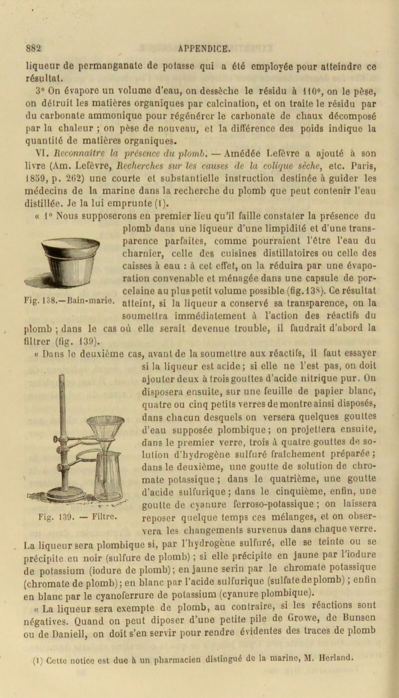 liqueur de permanganate de potasse qui a été employée pour atteindre ce résultat. 3 On évapore un volume d’eau, on dessèche le résidu à tlO®, on le pèse, on détruit les matières organiques par calcination, et on traite le résidu par du carbonate ammonique pour régénérer le carbonate de chaux décomposé par la chaleur ; on pèse de nouveau, et la difîérence des poids indique la quantité de matières organiques. VI. Reconnaître la présence du plomb. — Amédée Lefèvre a ajouté à son livre (Am. Lefèvre, Recherches sur les causes de la colique sèche^ etc. Paris, 1839, p. 202) une courte et substantielle instruction destinée à guider les médecins de la marine dans la recherche du plomb que peut contenir l’eau distillée. Je la lui emprunte(I). « 1® Nous supposerons en premier lieu qu’il faille constater la présence du plomb dans une liqueur d’une limpidité et d’une trans- parence parfaites, comme pourraient l’ûtre l’eau du charnier, celle des cuisines distillatoires ou celle des caisses à eau : à cet effet, on la réduira par une évapo- ration convenable et ménagée dans une capsule de por- celaine au plus petit volume possible (6g. 13S). Ce résultat Fig. 138.—Bain-marie, atteint, si la liqueur a conservé sa transparence, on la soumettra immédiatement à l’action des réactifs du plomb ; dans le cas où elle serait devenue trouble, il faudrait d’abord la filtrer (lig. 139). « Dans le deuxième cas, avant de la soumettre aux réactifs, il faut essayer si la liqueur est acide; si elle ne l’est pas, on doit ajouter deux à trois gouttes d’acide nitrique pur. On disposera ensuite, sur une feuille de papier blanc, quatre ou cinq petits verres de montre ainsi disposés, dans chacun desquels on versera quelques gouttes d’eau supposée plombique; on projettera ensuite, dans le premier verre, trois à quatre gouttes de so- lution d’hydrogène sulfuré fraîchement préparée; dans le deuxième, une goutte de solution de cliro- mate potassique ; dans le quatrième, une goutte d’acide sulfurique; dans le cinquième, enfin, une goutte de cyanure ferroso-polassique ; on laissera reposer quelque temps ces mélanges, et on obser- vera les changements survenus dans chaque verre. La liqueur sera plombique si, par l’hydrogène sulfuré, elle se teinte ou se précipite en noir (sulfure de plomb) ; si elle précipite en jaune par 1 iodure de potassium (iodure de plomb); en jaune serin par le chromate potassique (chromate de plomb); en blanc par l’acide sulfurique (sulfatedeplomb) ; enfin en blanc par le cyanoferrure de potassium (cyanure plombique). « La liqueur sera exemple de plomb, au contraire, si les réactions sont négatives. Quand on peut diposer d’une petite pile de Growe, de Bunsen ou de Daniel!, on doit s’en servir pour rendre évidentes des traces de plomb (I) Celte notice est due à un pharmacien distingué de la marine, M. Herland.
