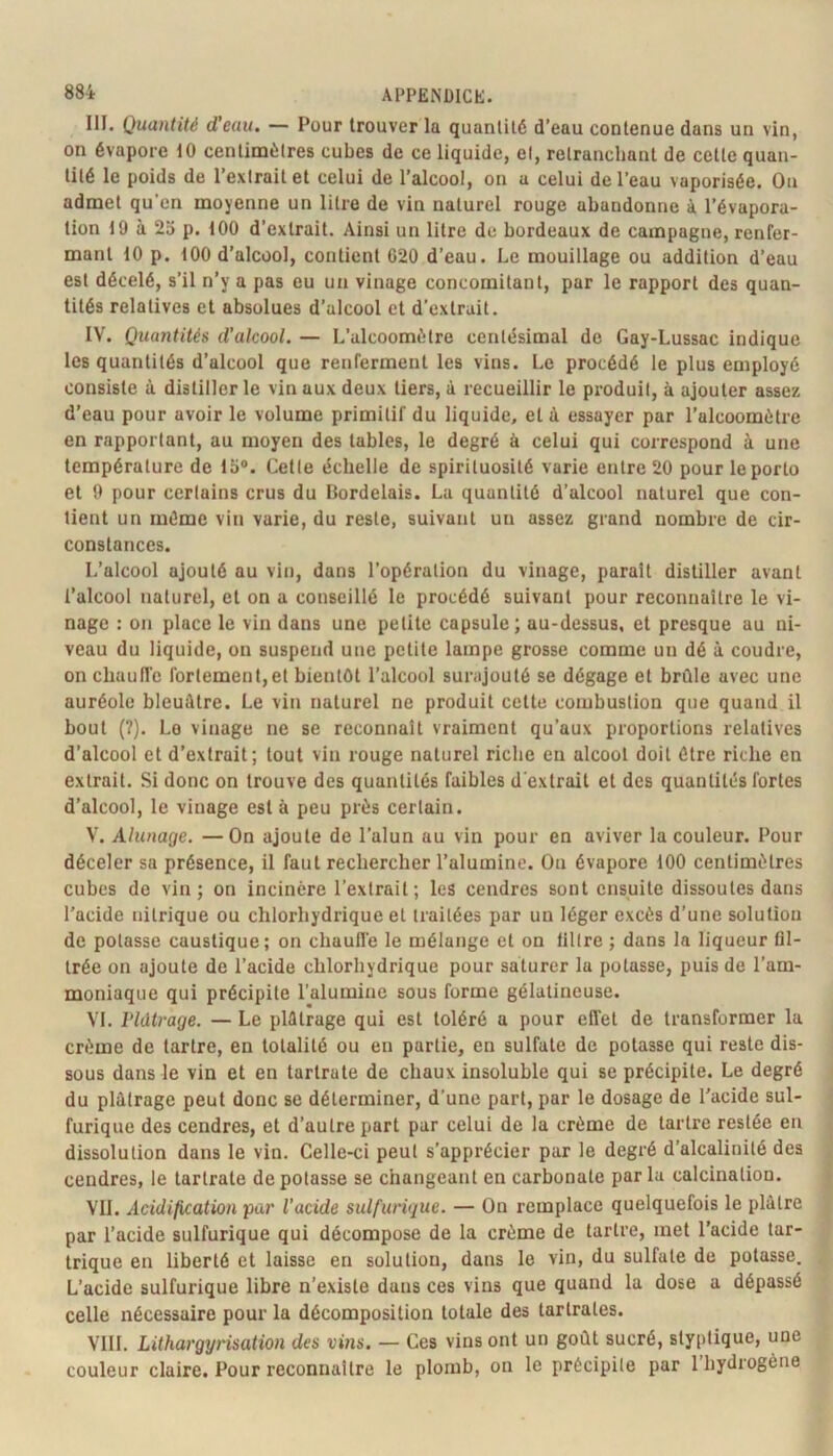 III. Quantité d’eau. — Pour trouver la quantité d’eau contenue dans un vin, on évapore 10 centimètres cubes de ce liquide, et, retranchant de cette quan- tité le poids de l’extrait et celui de l’alcool, on a celui de l’eau vaporisée. Ou admet qu’en moyenne un litre de vin naturel rouge abandonne à l’évapora- tion 19 à 23 p. 100 d’extrait. Ainsi un litre de bordeaux de campagne, renfer- mant 10 p. 100 d’alcool, contient 620 d’eau. Le mouillage ou addition d’eau est décelé, s’il n’y a pas eu un vinage concomitant, par le rapport des quan- tités relatives et absolues d’alcool et d’extrait. IV. Quantités d’alcool. — L’alcoomètre centésimal de Gay-Lussac indique les quantités d’alcool que renferment les vins. Le procédé le plus employé consiste à distiller le vin aux deux tiers, à recueillir le produit, à ajouter assez d’eau pour avoir le volume primitif du liquide, et à essayer par l’alcoomètre en rapportant, au moyen des tables, le degré à celui qui correspond à une température de 13®. Cette échelle de spirituosité varie entre 20 pour le porto et 9 pour certains crus du Bordelais. La quantité d’alcool naturel que con- tient un même vin varie, du reste, suivant un assez grand nombre de cir- constances. L’alcool ajouté au vin, dans l’opération du vinage, parait distiller avant l’alcool naturel, et on a conseillé le procédé suivant pour reconnaître le vi- nage : on place le vin dans une petite capsule; au-dessus, et presque au ni- veau du liquide, on suspend une petite lampe grosse comme un dé à coudre, on chaufl’c fortement,et bientôt l’alcool surajouté se dégage et brûle avec une auréole bleuâtre. Le vin naturel ne produit celte combustion que quand il bout (?). Le vinage ne se reconnaît vraiment qu’aux proportions relatives d’alcool et d’extrait; tout vin rouge naturel riche eu alcool doit être riche en extrait. Si donc on trouve des quantités faibles d'extrait et des quantités fortes d’alcool, le vinage est à peu près certain. V. Alunage. —On ajoute de l’alun au vin pour en aviver la couleur. Pour déceler sa présence, il faut rechercher l’alumine. On évapore 100 centimètres cubes do vin; on incinère l’extrait; les cendres sont ensuite dissoutes dans l'acide nitrique ou chlorhydrique et traitées par un léger excès d’une solution de potasse caustique; on chaulle le mélange et on lillre ; dans la liqueur fil- trée on ajoute de l’acide chlorhydrique pour saturer la potasse, puis de l’am- moniaque qui précipite l’alumine sous forme gélatineuse. VL ridtrage. — Le plâtrage qui est toléré a pour efl'et de transformer la crème de tartre, en totalité ou en partie, en sulfate de potasse qui reste dis- sous dans le vin et en tartrate de chaux insoluble qui se précipite. Le degré du plâtrage peut donc se déterminer, d’une part, par le dosage de l'acide sul- furique des cendres, et d’autre part par celui de la crème de tartre restée en dissolution dans le vin. Celle-ci peut s’apprécier par le degré d’alcalinité des cendres, le tartrate dépotasse se changeant en carbonate parla calcination. VII. Acidification par l’acide sulfurique. — On remplace quelquefois le plâtre par l’acide sulfurique qui décompose de la crème de tartre, met l’acide tar- trique en liberté et laisse en solution, dans le vin, du sulfate de potasse. L’acide sulfurique libre n’existe dans ces vins que quand la dose a dépassé celle nécessaire pour la décomposition totale des tartrates. VIII. Lithargyrisation des vins. — Ces vins ont un goût sucré, slyptique, une couleur claire. Pour reconnaître le plomb, on le précipite par 1 hydrogène