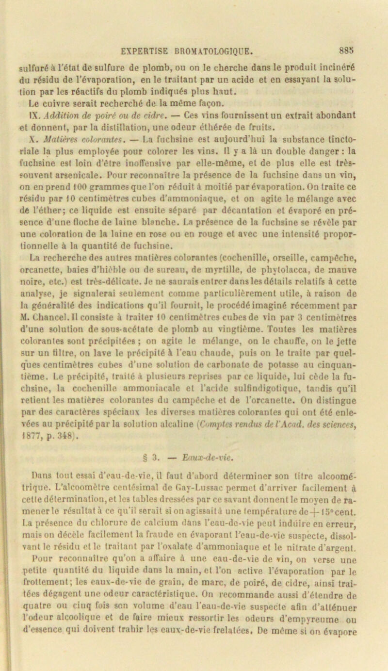sulfuré il l’étal de sulfure de plomb, ou on le cherche dans le produit incinéré du résidu de l’évaporation, en le traitant par un acide et en essayant la solu- tion par les réactifs du plomb indiqués plus haut. Le cuivre serait recherché de la môme façon. IX. Addition de poiré ou de cidre. — Ces vins fournissent un extrait abondant et donnent, par la distillation, une odeur éthérée de fruits. ,\. Maiièt'e» colorantes. — La fuchsine est aujourd’hui la substance tincto- riale la plus employée pour colorer les vins. Il y a là un double danger: la fuchsine est loin d’ôire inofîensive par elle-même, et de plus elle est très- souvent arsenicale. Pour reconnaître la présence de la fuchsine dans un vin, on en prend 100 grammes que l’on réduit à moitié par évaporation. On traite ce résidu par 10 centimètres cubes d’ammoniaque, et on agite le mélange avec de l’éther; ce liquide est ensuite séparé par décantation et évaporé en pré- sence d’une floche de laine blanche. La présence do la fuchsine se révèle par une coloration de la laine en rose ou en rouge et avec une intensité propor- tionnelle à la quantité de fuchsine. I.a recherche des autres matières colorantes (cochenille, orseille, campôchc, orcanetle, baies d’hièble ou de sureau, de myrtille, de phytolacca, de mauve noire, etc.) est très-délicate. Je ne saurais entrer dans les détails relatifs à cette analyse, je signalerai seulement comme particulièrement utile, à raison de la généralité des indications qu’il fournil, le procédé imaginé récemment par -M. Chancel. Il consiste à traiter 10 centimètres cubes de vin par 3 centimètres d’une solution de sous-acétate de plomb au vingtième. Toutes les matières colorantes sont précipitées ; on agile le mélange, on le chaulTe, on le jette sur un tillre, on lave le précipité à l’eau chaude, puis on le traite par quel- ques centimètres cubes d’une solution de carbonate de potasse nu cinquan- tième. Le précipité, traité à plusieurs reprises par ce liquide, lui cède la fu- chsine, la cochenille ammoniacale et l’acide sultindigotiquc, tandis qu’il retient les matières colorantes du campôche et de l’orcanetle. On distingue par des caractères spéciaux les diverses matières colorantes qui ont été enle- vées au précipité par la solution alcaline {Cvmptvs rendus de l'Acad, des sciences, 1877, p. 348'. § 3. — Eitux-de-rie. Dans tout essai d’eau-de-vie, il faut d’abord déterminer son litre alcoomé- trique. L'alcoomètre centésimal de r.ay-Liissac permet d’arriver facilement à celle détermination, et les tables dressées par ce savant donnent le moyen de ra- mener le résultat à ce qu’il serait si on agissaità une température de-j- 15'cent. La présence du chlorure de calcium dans l’cau-dc-vie peut induire en erreur, maison décèle facilement la fraude en évaporant l'eau-de-vie suspecte, dissol- vant le résidu et le traitant par l’oxalate d’ammoniaque et le nitrate d’argent. Pour reconuattro qu’on a affaire à une eau-de-\ie de vin, on verse une petite quantité du liquide dans la main, et l’on active l’évaporation parle frottement; les eaux-de-vie de grain, de marc, de poiré, de cidre, ainsi trai- tées dégagent une odeur caractéristique. On recommande aussi d’étendre de quatre ou cinq fois son volume d’eau l'eau-de-vic suspecte afin d’atténuer l’odeur alcoolique et de faire mieux ressortir les odeurs d’empyreume ou d’essence qui doivent trahir les eaux-de-vie frelatées. De môme si on évapore