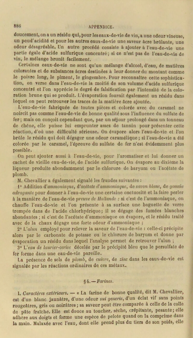 doucement, on a un résidu qui, pour les eaux-de-vie de vin, a une odeur vineuse, un peud’acidité et pour les autres eaux-de-vie une saveur âcre brûlante, une odeur désagréable. Un autre procédé consiste à ajouter à l’eau-de-vie une partie égale d’acide sulfurique concentré; si ce n’est pas de l’eau-de-\ie de vin, le mélange brunit facilement. Certaines eaux-de-vie ne sont qu’un mélange d’alcool, d’eau, de matières colorantes et de substances ûcres destinées à leur donner du montant comme le poivre long, le piment, le gingembre. Pour reconnaître cette sophistica- tion, on verse dans l’eau-de-vie la moitié de son volume d’acide sulfurique concentré et l’on apprécie le degré de falsification par l’intensité de la colo- ration brune qui se produit. L'évaporation fournit également un résidu dans lequel on peut retrouver les traces de la matière Acre ajoutée. L’eau-de-vie fabriquée de toutes pièces et colorée avec du caramel ne noircit pas comme l’eau-de-vie de bonne qualité sous l’influence du sulfate de fer; mais on conçoit cependant que, par un séjour prolongé dans un tonneau de chêne, elle puisse lui emprunter assez de tannin pour présenter cette réaction, d’où une difficulté sérieuse. On évapore alors l’eau-de-vie et l’on brûle le résidu qui doit dégager une odeur caramélique ; si l’eau-de-vie a été colorée par le caramel, l’épreuve du sulfate de fer n’esl évidemment plus possible. On peut ajouter aussi à l’eau-de-vie, pour l’aromatiser et lui donner un cachet de vieille eau-de-vie, de l’acide sulfurique. On évapore au dixième la liqueur produite abondamment par le chlorure de baryum ou l’acétate de plomb. M. Chevallier a également signalé les fraudes suivantes : 1® Addition à’ammoniaque, à’acétate d’ammoniaque, de savon blanc, de gomme adragante pour donner à l’eau-de-vie une certaine onctuosité et la faire perler à la manière de l’eau-de-vie pt'euve de Hollande : si c’est de l’ammoniaque, on chauffe l’eau-de-vie et l’on présente à sa surface une baguette de verre trempée dans de l’acide chlorhydrique; il se dégage des fumées blanches abondantes ; si c’est de l’acétate d’ammoniaque on évapore, et le résidu traité avec de la chaux dégage une forte odeur d’ammoniaque ; 2® L’alun employé pour relever la saveur de l’eau-de-vie : celle-ci précipite alors par le carbonate de potasse ou le chlorure de baryum et donne par évaporation un résidu dans lequel l’analyse permet de retrouver l’alun ; 3® L’eau de laurier-cerise décelée par le précipité bleu que le persulfate de fer forme dans une eau-de-vie pareille. La présence de sels de plomb, de cuivre, de zinc dans les eaux-de-vie est signalée par les réactions ordinaires de ces métaux. §4.—Farmes. 1. Caractères extérieurs, — « La farine de bonne qualité, dit M. Chevallier, est d’un blanc jaunâtre, d’une odeur sui genens, d’un éclat vif sans points rougeâtres, gris ou noirâtres; sa saveur peut être comparée à celle de la colle de pâte fraîche. Elle est douce au toucher, sèche, crépitante, pesante; elle adhère aux doigts et forme une espèce de pelote quand on la comprime dans la main. Malaxée avec l’eau, dont elle prend plus du tiers de son poids, elle