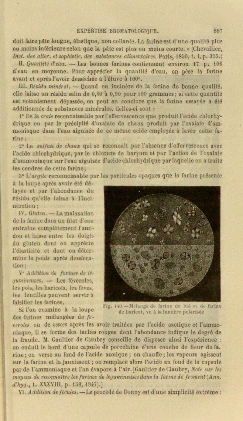doit faire pâle longue, élastique, non collante. La farine est d’une qualité plus ou moins inférieure selon que la pâte est plus ou moins courte. » (Chevallier, Dict. des altér. etsophistic. des substances alimentaires. Paris, 1850, t. I, p. 305.) II. Quantité d'eau. —Les bonnes farines contiennent environ 17 p. 100 d’eau en moyenne. Pour apprécier la quantité d’eau, on pèse la farine avant et après l’avoir desséchée à l’étuve à 100®. III. Résidu minéral. — Quand on incinère de la farine do bonne qualité, elle laisse un résidu salin de 0,80 à 0,00 pour 100 grammes; si celte quantité est notablement dépassée, on peut en conclure que la farine essayée a été additionnée de substances minérales. Celles-ci sont : 1* De la crafe reconnaissable par l’cITervescence que produit l'acide chlorhy- drique ou par le précipité d'oxalate de chaux produit par l’oxalate d’am- moniaque dans l’eau aiguisée de ce même acide employée à laver cette fa- rine ; 2® Le sulfate de chaux qui se reconnaît par l’absence d’effervescence avec l’acide chlorhydrique, par le chlorure de baryum et par l’action de l’osalate d’ammoniaque sur l’eau aiguisée d’acide chlorhydrique par laquelle on a traité les cendres de cette farine; 3® L’ory«7e reconnaissable par les particules opaques que la farine présente à la loupe après avoir été dé- layée et par l'abondance du résidu qu’elle laisse à l'inci- nération ; IV. (Uukn. — La malaxation de la farine dans un tilet d'eau entraîne complètement l’ami- don et laisse entre les doigts du gluten dont on apprécie l'élasticité et dont on déter- mine le poids après dessicca- tion ; V* .Xddition de farines de lé- gumineuses. — Les féveroles, les pois, les haricots, les fèves, les lentilles peuvent servir à fulsitier les farines. Si l’on examine à la loupe des farines mélangées de fé- leroles ou de vesces après les avoir traitées par l’acide azotique et l’ammo- niaque, il se forme des taches rouges dont l’abondance indique le degré de la fraude. M. Gaultier de Claubry conseille de disposer ainsi l’expérience : on enduit le bord d’une capsule de porcelaine d’une couche de fleur de fa. rine; on verse au fond de l’acide azotique ; on chauffe; les vapeurs agissent sur la farine et la Jaunissent ; on remplace alors l'acide au fond de la capsule par de l’ammoniaque et l’on évapore à l’air. [Gaultier de Claubry, .Vote sur les snoyens de reconnaître les farines de légumineuses dans la farine de froment {.\nn. d'hyg., l. XXXVlll, p. 158, 18i7).] VI. Addition de fécules. —Le procédé de Donny est d’une simplicité extrême : Kig. I iO —.Mi langc de farino de blé ei de farine de liaricot, vu à la lumière polarisée.