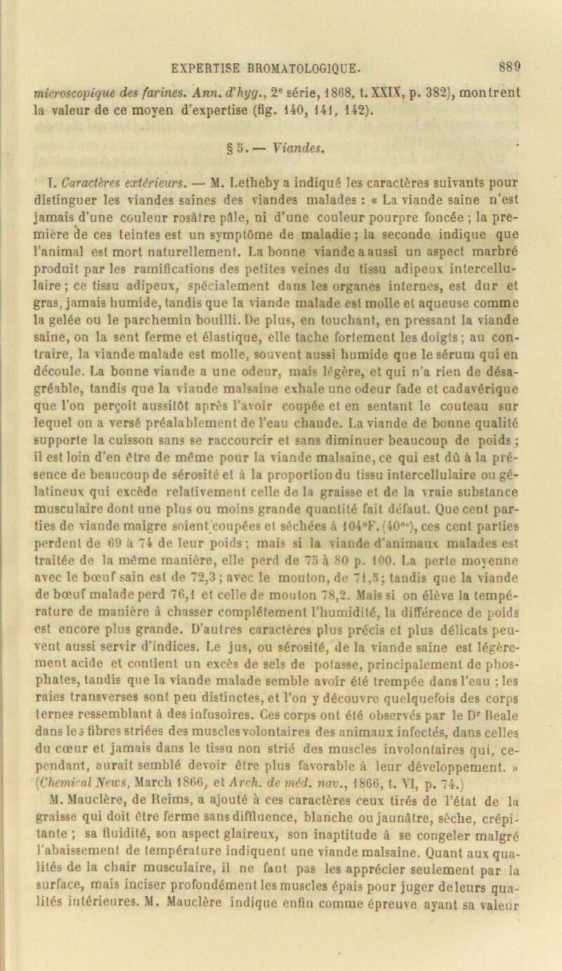 microscopique des farines. Ann. (Thyg., 2* série, 1868, t. XXIX, p. 382), montrent la valeur de ce moyen d’expertise (6g. 140, 141, 142). § 5. — Viandes. 1. Caractères extérieurs. — M. Letheby a indiqué les caractères suivants pour distinguer les viandes saines des viandes malades : « La viande saine n’est jamais d’une couleur rosâtre pâle, ni d’une couleur pourpre foncée; la pre- mière de ces teintes est un symptOme de maladie ; la seconde indique que l’animal est mort naturellement. La bonne viande a aussi un aspect marbré produit par les ramidcations des petites veines du tissu adipeux intercellu- laire ; ce tissu adipeux, spécialement dans les organes internes, est dur et gras, jamais humide, tandis que la viande malade est molle et aqueuse comme la gelée ou le parchemin bouilli. De plus, en touchant, en pressant la viande saine, on la sent ferme et élastique, elle tache fortement les doigts; au con- traire, la viande malade est molle, souvent aussi humide que le sérum qui en découle. I^ bonne viande a une odeur, mais légère, et qui n’a rien de désa- gréable, tandis que la viande malsaine exhale une odeur fade et cadavérique que l’on perçoit aussitôt après l’avoir coupée et en sentant le couteau sur lequel on a versé préalablement de l’eau chaude. La viande de bonne qualité supporte la cuisson sans se raccourcir et sans diminuer beaucoup de poids ; il est loin d’en être de même pour la viande malsaine, ce qui est dû à la pré- sence de beaucoup de sérosité et à la proportion du tissu intercellulaire ou gé- latineux qui excède relativement celle de la graisse et de la vraie substance musculaire dont une plus ou moins grande quantité fait défaut. Que cent par- ties de viande maigre soient coupées et séchées à I04*F.(40®»), ces cent parties perdent de 69 à 74 de leur poids; mais si la viande d’animaux malades est traitée de la même manière, elle perd de 7“» à 80 p. tOO. La perte moyenne avec le bœuf sain est de 72,3; avec le mouton, de 7t,5; tandis que la viande de bœuf malade perd 76,t et celle de mouton 78,2. .Mais si on élève la tempé- rature de manière à chasser complètement l’humidité, la différence de poids est encore plus grande. D’autres caractères plus précis cl plus délicats peu- vent aussi servir d’indices. Le jus, ou sérosité, de la viande saine est légère- ment acide et contient un excès de sels de potasse, principalement de phos- phates, tandis que la viande malade semble avoir été trempée dans l’eau ; les raies transverses sont peu distinctes, et l’on y découvre quelquefois des corps ternes ressemblant à des infusoires. Ces corps ont été observés par le D' Bcale dans les hbres striées des muscles volontaires des animaux infectés, dans celles du cœur et jamais dans le tissu non strié des muscles involontaires qui, ce- pendant, aurait semblé devoir être plus favorable à leur développement. » {Chcmi<-al News, .Mardi 1866, et Arch. de méd. nav., 1866,1. VI, p. 74.) M. .Mauclère, de Heims, a ajouté à ces caractères ceux tirés de l’état de lu graisse qui doit être ferme sans diffluence, blanche ou Jaunâtre, sèche, crépi- tante ; sa fluidité, son aspect glaireux, son inaptitude à se congeler malgré l’abaissement de température indiquent une viande malsaine. Quant aux qua- lités de la chair musculaire, il ne faut pas les apprécier seulement par la surface, mais inciser profondément les muscles épais pour juger deleurs qua- lités intérieures. M. Mauclère indique enfin comme épreuve ayant sa valeur