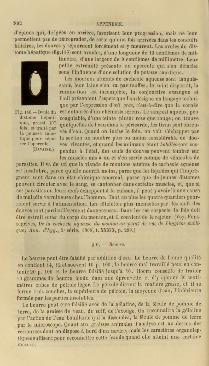 d’épines qui, dirigées en arrière, favorisent leur progression, mais ne leur permettent pas de rétrograder, de sorte qu’une fois arrivées dans les conduits biliaires, les douves y séjournent forcément et y meurent. Les ovules du dis- tome hépatique (flg.146) sont ovoïdes, d’une longueur de 13 centièmes de mil- limètre, d’une largeur de 9 centièmes de millimètre. Leur petite extrémité présente un opercule qui s’en détache sous l’influence d’une solution de potasse caustique. Les moutons atteints de cachexie aqueuse sont languis- sants, leur laine s’en va par touffes; le suint disparaît, la rumination est incomplète, la conjonctive exsangue et l’œil présentent l’aspect que l’on désigne en langage techni- que par l’expression d’a-îV gras, c’est-à-dire que la cornée est entourée d’un chémosis séreux. Le sang est aqueux, peu coagulable, d’une teinte plutôt rose que rouge ; on trouve quelquefois de l’eau dans le péricarde, les tissus sont abreu- vés d’eau. Quand on incise le foie, on voit s’échapper par la section un nombre plus ou moins considérable de dou- ves vivantes, et quand les animaux étant habillés sont sus- pendus à l’étal, des œufs de douves peuvent tomber sur les muscles mis à nu et s’en servir comme de véhicules de parasites. 11 va de soi que la viande de moutons atteints de cachexie aqueuse est insalubre, parce qu’elle nourrit moins, parce que les liquides qui l’imprè- gnent sont dans un état chimique anormal, parce que de jeunes distomes peuvent circuler avec le sang, se cantonner dans certains muscles, et, que si CCS parasites ou leurs œufs échappent à la cuisson, il peut y avoir là une cause de maladie vermineuse chez l’homme. Tout au plus les quatre quartiers pour- raient servir à l’alimentation. Les côtelettes plus menacées par les œufs des douves sont particulièrement dangereuses. Dans les cas suspects, le foie doit être extrait entier du corps du mouton,et il convient de le rejeter. (Voy. Fons- sagrives. De la cachexie aqueuse du mouton au point de vue de l'hygiène publi- que; Ann. d’hyg., 2® série, 1868*, t.XX.XIX, p. 299.) § 6. — Beurre. Le beurre peut être falsifié par addition d’eau. Le beurre de bonne qualité en contient 14, 12 et souvent 10 p. 100; le beurre mal travaillé peut en con- tenir 20 p. 100 et le beurre falsifié jusqu’à 40. Hoorn conseille de traiter 10 grammes de beurre fondu dans une éprouvette et d’y ajouter 30 centi- mètres cubes de pétrole léger. Le pétrole dissout la matière grasse, et il se forme trois couches, la supérieure de pétrole, la moyenne d’eau, l’inférieure formée par les parties insolubles. Le beurre peut Cire falsifié avec de la gélatine, de la fécule de pomme de terre, de la graisse de veau, du suif, de l’axonge. On reconnaîtra la gélatine par l’action de l’eau bouillante qui la dissoudra, la fécule de pomme de terre par le microscope. Quant aux graisses animales l’analyse est au-dessus des ressources dont on dispose à bord d’un navire, mais les caractères organolep- tiques suffisent pour l’econnaître cette fraude quand elle atteint une certaine mesure. Fig. 140.—Ovule du distome hépati- que, grossi 107 fois, et traité par la potasse caus- tique pour sépa- rer l’opercule. (Davaixe.)