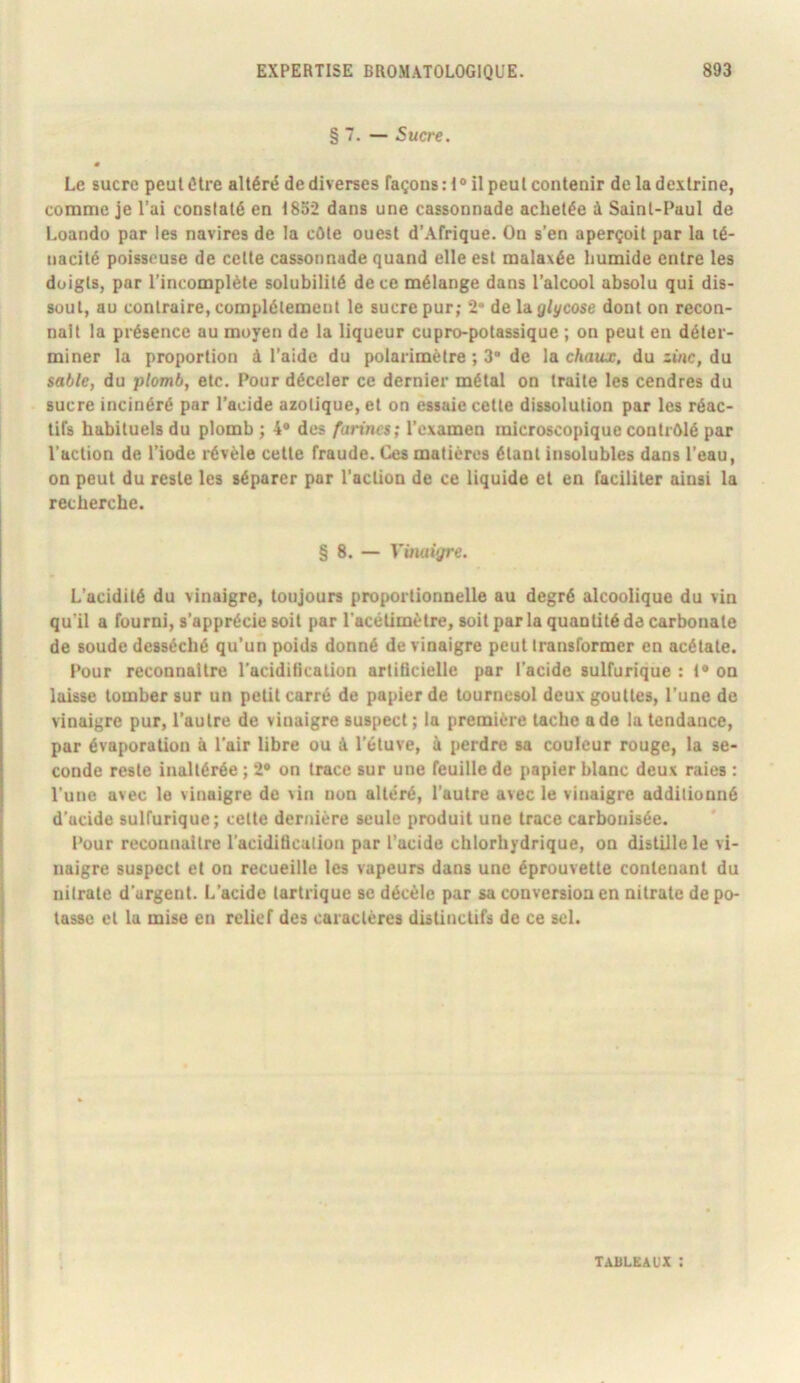§ 7. — Sucre. » Le sucre peut être altéré de diverses Façons :i° il peut contenir de ladcitrine, comme je l’ai constaté en 18o2 dans une cassonnade achetée à Saint-Paul de Loando par les navires de la côte ouest d’Afrique. On s’en aperçoit par la té- nacité poisseuse de celte cassonnade quand elle est malaxée humide entre les doigts, par l’incomplète solubilité de ce mélange dans l’alcool absolu qui dis- sout, au contraire, complètement le sucre pur; 2* de Vàglycose dont on recon- naît la présence au moyen de la liqueur cupro-potassique ; on peut en déter- miner la proportion à l’aide du polarimëtre ; 3* de la cAauj. du du sable, du plomb, etc. Pour déceler ce dernier métal on traite les cendres du sucre incinéré par l’acide azotique, et on essaie cette dissolution par les réac- tifs habituels du plomb ; 4* des farines; l’examen microscopique contrôlé par l’action de l’iode révèle cette fraude. Ces matières étant insolubles dans l’eau, on peut du reste les séparer par l'action de ce liquide et en faciliter ainsi la recherche. § 8. — Vmaigre. L’acidité du vinaigre, toujours proportionnelle au degré alcoolique du vin qu’il a fourni, s’apprécie soit par l'acélimètre, soit par la quantité de carbonate de soude desséché qu’un poids donné de vinaigre peut transformer en acétate. Pour reconnaître l’aciditication artidcielle par l’acide sulfurique : 1* on laisse tomber sur un petit carré de papier de tournesol deux gouttes, l’une de vinaigre pur, l’autre de vinaigre suspect ; la première tache a de la tendance, par évaporation à Pair libre ou ùl l’étuve, à perdre sa couleur rouge, la se- conde reste inaltérée ; 2” on trace sur une feuille de papier blanc deux raies : l’une avec le vinaigre de vin non altéré, l’autre avec le vinaigre additionné d’acide sulfurique; cette dernière seule produit une trace carbonisée. Pour reconnaître l'aciditlcalion par l’acide chlorhydrique, on distille le vi- naigre suspect et on recueille les vapeurs dans une éprouvette contenant du nitrate d'urgent. L’acide tartrique se décèle par sa conversion en nitrate de po- tasse et lu mise en relief des caractères distinctifs de ce sel. TABLEAUX :