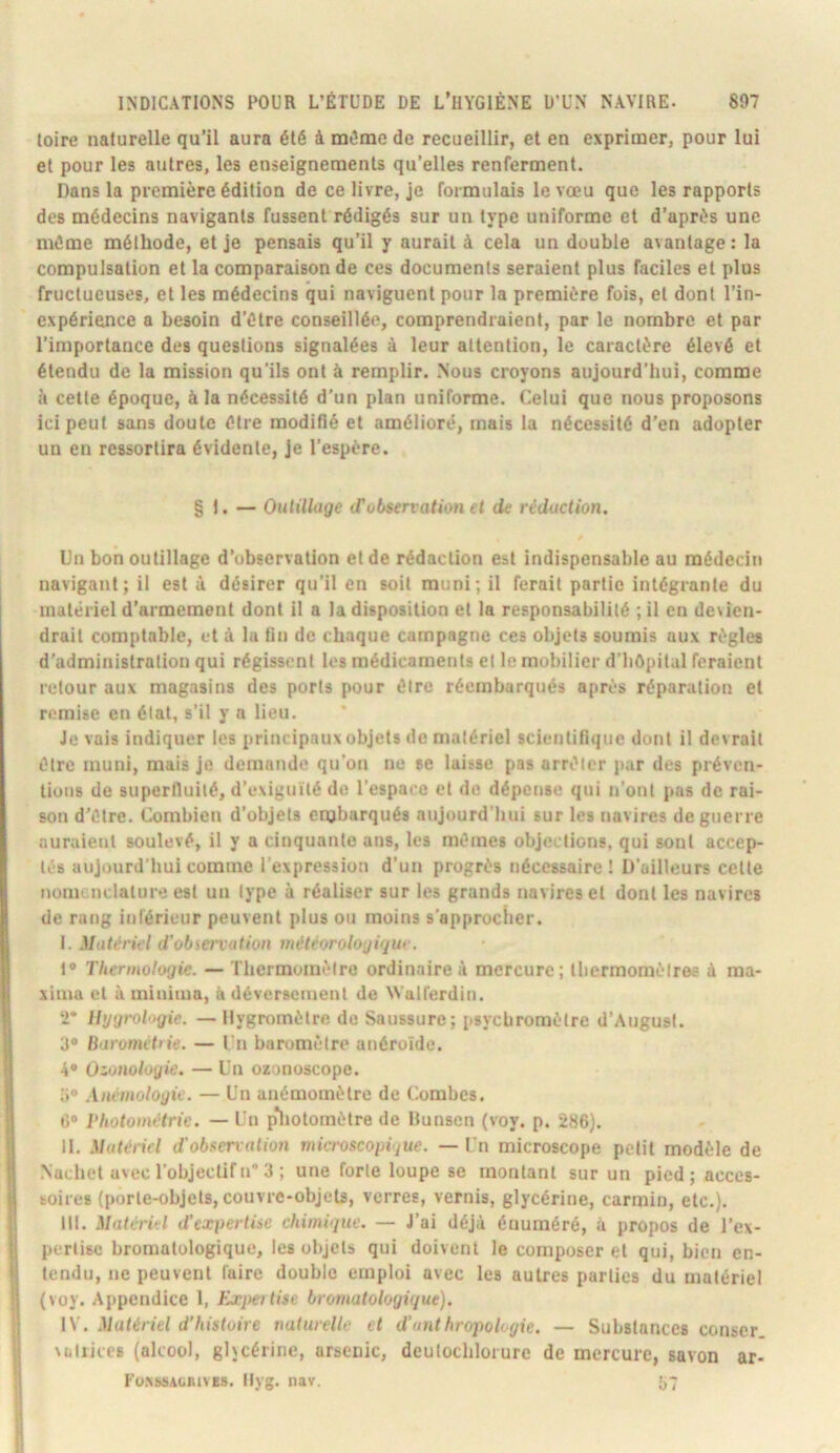 loire naturelle qu’il aura été à même de recueillir, et en exprimer, pour lui et pour les autres, les enseignements qu’elles renferment. Dans la première édition de ce livre, je formulais le vœu que les rapports des médecins navigants fussent rédigés sur un type uniforme et d’après une même méthode, et je pensais qu’il y aurait à cela un double avantage: la compulsation et la comparaison de ces documents seraient plus faciles et plus fructueuses, et les médecins qui naviguent pour la première fois, et dont l’in- expérience a besoin d’être conseillée, comprendraient, par le nombre et par l’importance des questions signalées à leur attention, le caractère élevé et étendu de la mission qu’ils ont à remplir. .Nous croyons aujourd’hui, comme à cette époque, à la nécessité d’un plan uniforme. Celui que nous proposons ici peut sans doute être modifié et amélioré, mais la nécessité d’en adopter un en ressortira évidente, je l’espère. § 1. — OuUlliige (Tobsen ation et de rédaction. Un bon outillage d’observation et de rédaction est indispensable au médecin navigant; il est à désirer qu’il en soit muni; il ferait partie intégrante du matériel d’armement dont il a la disposition et la responsabilité ; il en devien- drait comptable, et à la fin de chaque campagne ces objets soumis aux règles d'administration qui régissent les médicaments et le mobilier d’hOpital feraient retour aux magasins des ports pour être réembarqués après réparation et remise en état, s’il y a lieu. Je vais indiquer les principaux objets de matériel scientifique dont il devrait être muni, mais je demande qu’on ne se laisse pas arrêter par des préven- tions de superfluité, d’exiguïté de l’espace et de dépense qui n’ont pas de rai- son d'être. Combien d’objets enjbarqués aujourd'hui sur les navires de guerre auraient soulevé, il y a cinquante ans, les mêmes objections, qui sont accep- tés aujourd'hui comme l’expression d’un progrès nécessaire! D’ailleurs celle nomenclature est un type à réaliser sur les grands navires et dont les navires de rang inférieur peuvent plus ou moins s’approcher. Matériel d'obiervation météorologique. 1® Thcrmologie. — Thermomètre ordinaire à mercure; Ibermomètree à ma- xima et à minima, à déversement de Walferdin. •2* Ihjijrol'igie. — Hygromètre do Saussure; i>sycbroraèlre d’August. 3® liarornétiie. — Cn baromètre anéroïde. 4® Ozaiioloyic. — Un ozonoscope. a® Anémoloyie. — Un anémomètre de Combes. I>hotométrie. — Un p*liolomètre de Bunsen (voy. p. 286). II. Matériel d'obi^en'ation microscopique. — Un microscope petit modèle de .Nuchel avec l’objectif n 3 ; une forte loupe se montant sur un pied ; acces- soires (porte-objets, couvre-objets, verres, vernis, glycérine, carmin, etc.). III. Matériel d'expertise chimique. — J’ai déjà énuméré, à propos de l’ex- pertise bromatologique, les objets qui doivent le composer et qui, bien en- tendu, ne peuvent faire double emploi avec les autres parties du matériel (voy. Appendice 1, ¥.xpetlise bromatologique). IV. Matériel d’histoire naturelle et d’anthropologie. — Substances conser vüliices (alcool, ghcérine, arsenic, dcutochlorurc de mercure, savon ar- Fo.xssagiuves. Ilyg. nav. >,7