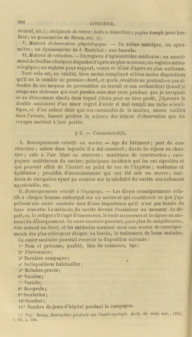 seiiical, etc.) ; récipients de verre ; boîte à dissection ; papier Joseph pour her- bier; un goniomètre de Broca, etc. (1). Matériel d observation physiologique. — Un ruban métrique, un spiro- mètre ; un dynanomètre de J. Maréchal ; une bascule. M.Matériel de rédaction. — Un registre d’éphéinérides médicales; un assorti- ment de feuilles cliniques disposées d’après un plan nouveau; un registre météo- rologique; un registre pour ropport, conçu et divisé d’après un plan uniforme. Tout cela est, en réalité, bien moins compliqué et bien moins dispendieux qu’il ne le semble au premier abord, et quels résultats ne pourrait-on pas at- tendre de ces moyens de provocation au travail et aux recherches! Quand je songe aux richesses qui sont passées sous mes yeux pendant que je naviguais et au dénuement absolu dans lequel j’étais pour en tirer profit, j’éprouve le double sentiment d’un amer regret d'avoir si mal rempli ma tûche scienti- fique, et d’un ardent désir que nos camarades de la marine, mieux outillés dans l’avenir, fassent profiter la science des trésors d’observation que les loyages mettent à leur portée. § 2. — Commémoratifs. I. Renseignements relatifs au navire. — Age du bûtiment ; port de con- struction ; saison dans laquelle il a été construit; durée du séjour en chan- tier ; cale u Tair libre ou couverte ; matériaux de construction ; cam- pagnes antérieures du navire; principaux incidents qui les ont signalées et qui peuvent olTrir de l’intérêt au point de vue de l’hygiène ; endémies et épidémies; procédés d’assainissement qui ont été mis en œuvre; inci- dents de navigation ayant pu exercer sur la salubrité du navire une influence appréciable, etc. W. Renseignements relatifs à l’équipage. — Les divers renseignements rela- tifs à chaque homme embarqué sur un navire et qui constituent ce que j’ap- pellerai son casier sanitaire sont d’une importance qu’il n’est pas besoin de faire ressortir. Le médecin_du navire devrait l’examiner au moment du dé- part,ou le rédiger s’il s’agit d’unerecrue, le tenir au courant et le signer au mo- ment du débarquement. Ce casier sanitaire pourrait, pour plus de simplification, être annexé au livret, et les médecins auraient ainsi une source de renseigne- ments des plus utiles pour diriger, au besoin, le traitement de leurs malades. Ce casier sanitaire pourrait recevoir la disposition suivante ; l®iN'om et prénoms, qualité, lieu de naissance, âge; 2® Provenance; 3® Dernière campagne ; 4® Indispositions habituelles ; ü® Maladies graves ; 6® Vaccine; 7® Variole; 8® Rougeole ; 9° Scarlatine ; 10® Scorbut ; ti® iSombre de jours d’hôpital pendant la campagne. (I) Voy. Utoco., Instruction générale sur l’anthropologie. Arch. de niéd.nav.y 18C5, t. Ut, p. 39G.