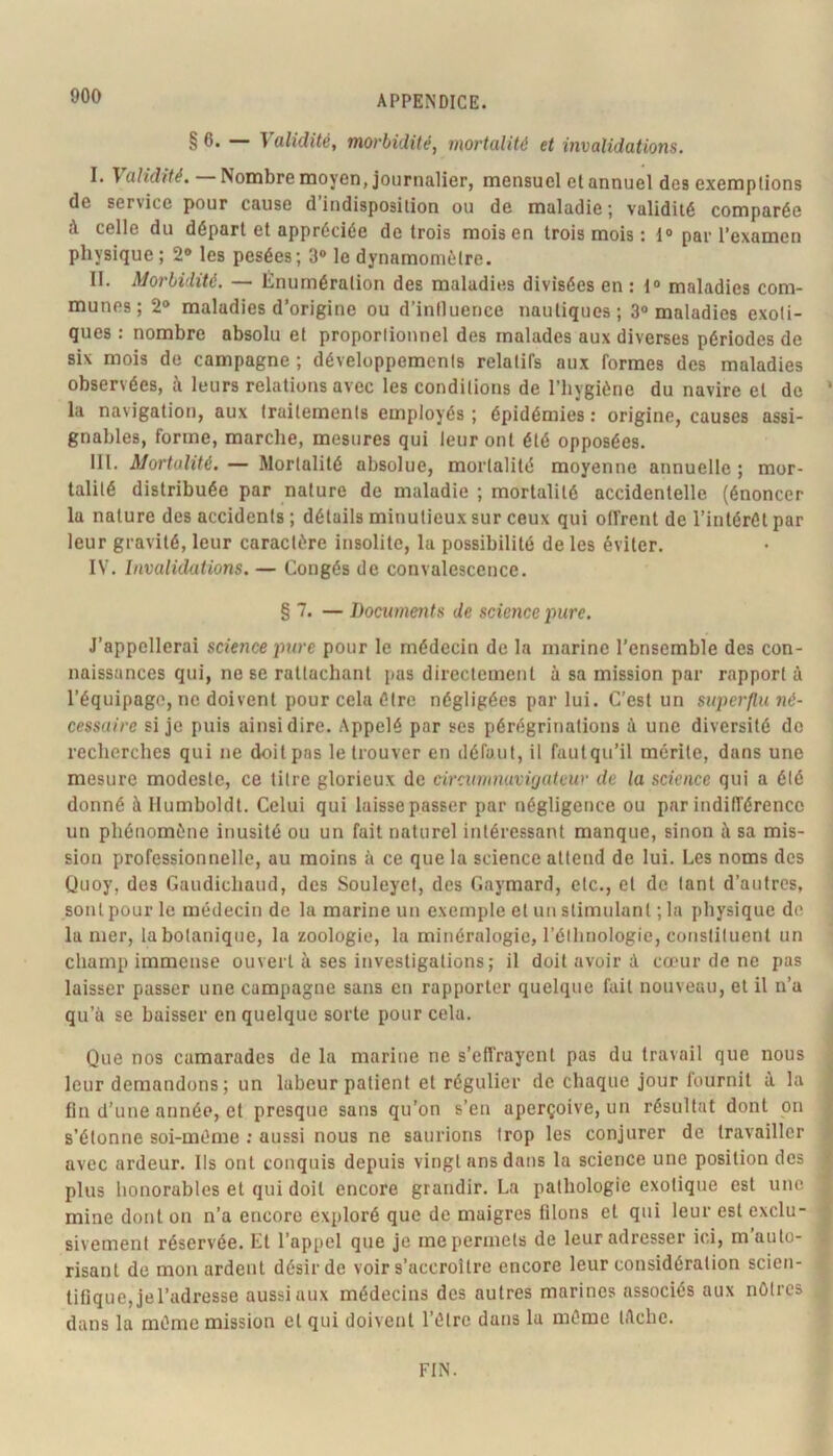 § 6. — Validité, morbidité, mortalité et invalidations. I. Va/id/ï^. — Nombre moyen, journalier, mensuel et annuel des exemptions de service pour cause d indisposition ou de maladie 5 validité comparée à celle du départ et appréciée de trois mois en trois mois : 1® par l’examen physique ; 2® les pesées; 3® le dynamomètre. II. Morbidité. — Énumération des maladies divisées en : 1® maladies com- munes; 2® maladies d’origine ou d’intluence nautiques; 3® maladies exoti- ques : nombre absolu et proportionnel des malades aux diverses périodes de six mois de campagne ; développements relatifs aux formes des maladies observées, à leurs relations avec les conditions de l’hygiène du navire et de ’ la navigation, aux traitements employés ; épidémies : origine, causes assi- gnables, forme, marche, mesures qui leur ont été opposées. III. Mortalité, — Mortalité absolue, mortalité moyenne annuelle ; mor- talité distribuée par nature de maladie ; mortalité accidentelle (énoncer la nature des accidents ; détails minutieux sur ceux qui offrent de l’intérêt par leur gravité, leur caractère insolite, la possibilité de les éviter. IV. Invalidations. — Congés de convalescence. § 7. — Documents de science pure. J’appellerai science pure pour le médecin de la marine l’ensemble des con- naissances qui, ne se rattachant pas directement à sa mission par rapport à l’équipage, ne doivent pour cela être négligées par lui. C’est un superflu né- cessaire si je puis ainsi dire. Appelé par ses pérégrinations à une diversité do recherches qui ne doit pas le trouver en défaut, il fautqu’il mérite, dans une mesure modeste, ce titre glorieux de circumnuvvjateur de la science qui a été donné à Humboldt. Celui qui laisse passer par négligence ou par indifférence un phénomène inusité ou un fait naturel intéressant manque, sinon à sa mis- sion professionnelle, au moins à ce que la science attend de lui. Les noms des Quoy, des Gaudichaud, des Souleyet, des Gaymard, etc., et de tant d’autres, sont pour le médecin de la marine un exemple et un stimulant ; la physique do la mer, la botanique, la zoologie, la minéralogie, l’élhnologie, constituent un champ immense ouvert à ses investigations; il doit avoir à cœur de ne pas laisser passer une campagne sans en rapporter quelque fait nouveau, et il n’a qu’à se baisser en quelque sorte pour cela. Que nos camarades de la marine ne s’effrayent pas du travail que nous leur demandons; un labeur patient et régulier de chaque jour fournit à la fin d’une année, et presque sans qu’on s’en aperçoive, un résultat dont on s’étonne soi-méme ; aussi nous ne saurions trop les conjurer de travailler avec ardeur. Ils ont conquis depuis vingt ans dans la science une position des plus honorables et qui doit encore grandir. La pathologie exotique est une mine dont on n’a encore exploré que de maigres filons et qui leur est exclu- sivement réservée. Et l’appel que je me permets de leur adresser ici, m’auto- risant de mon ardent désir de voir s’accroître encore leur considération scien- tifique, jel’adresse aussi aux médecins des autres marines associés aux nôtres dans la mémo mission et qui doivent l’étre dans la môme t/lche. FIN.