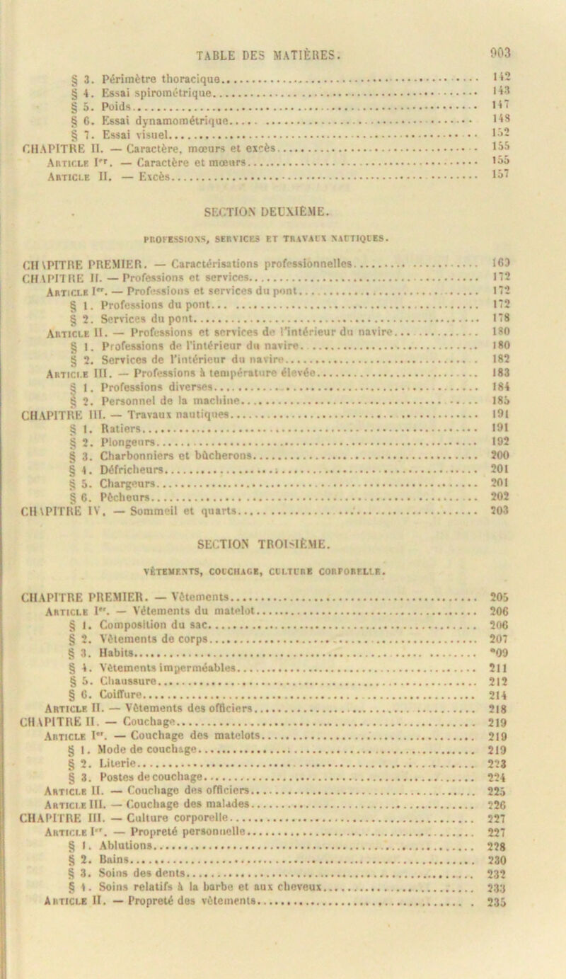 § 3. Périmètre thoracique .... H2 § 4. Essai spirométrique ■i'* § 5. Poids li' § 6. Essai dynamométrique § 7. E.ssai visuel •• *'*2 chapitre h. — Caractère, mœurs et excès • Article l'r. — Caractère et mœurs Article II. — Excès SECTION DEUXIÈME. PROFBSSIOS, SERVICES ET TRAVAfX NiTTIQlES. CinPITRE PREMIER. — Caractérisations professionnelles 163 CHU’ITRE II. —Professions et services 172 Article I. — Professions et services du pont 172 § l. Professions du pont 172 § 2. Services dupont 178 Article H. — Professions et services do Tintérieur du navire 180 § 1. Professions de l’intérieur du navire. 180 § 2. Services de l’intérieur du navire 182 Artici.e 111. — Professions è température élevée 183 ^ 1. Professions diverses 184 I 2. Personnel de la machine 185 CHAPITRE 111. — Travaux nautiques I9l § 1. Ratiers 191 § 2. Plongeurs 192 § 3. Charbonniers et bûcherons 200 § 4. Défricheurs ; 201 5. Chargeurs 201 C. Pécheurs 202 CHVPITRE IV. —Sommeil et quarts 203 SECTION TROISIÈME. VÊTEME^STS, COlCtUGE, CCLTL’RB CORPORELLE. CHAPITRE PREMIER. — Vêtements 20d Article !•'. — Vêlements du matelot 206 § I. Composition du sac 206 § 2. Vêtements de corps 207 § 3. Habits *09 § 4. Vêtements imperméables 211 § 5. Chaussure 212 § 6. Coiffure 214 Article II. — Vêtements des officiers 218 CHAPITRE 11. — Couchage 219 Article 1. — Couchage des matelots 219 § I. Mode de couchage 219 § 2. Literie 223 §3. Postes de couchage 224 Article II. — Couchage dos officiers 225 Article III. — Couchage des malades 226 CHAPITRE IH. — Culture corporelle 227 Artit.i.e I. — Propreté personnelle 227 § I. Ablutions 228 § 2. Bains 230 § 3. Soins dos dents 232 § 1. Soins relatifs à la barbe et aux cheveux 233 Article H. — Propreté des vêtements 235