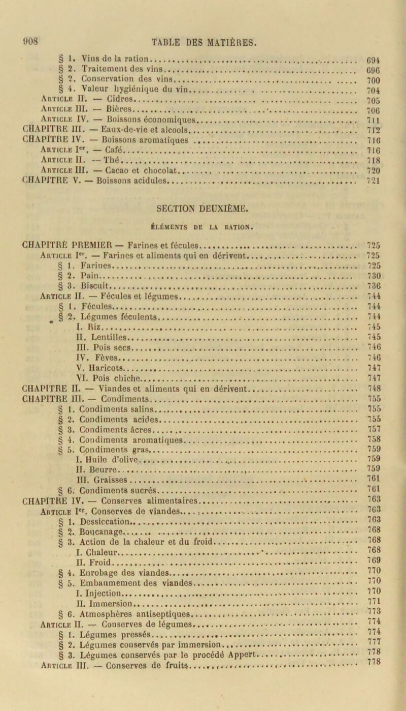 § 1. Vins de la ration § 2. Traitement des vins § 2. Conservation des vins § 4. Valeur hygiénique du vin.. Article II. — Cidres Article III. — Bières Article IV. — Boissons économiques CHAPITRE III. — Eaux-de-vie et alcools.. (CHAPITRE IV. — Boissons aromatiques . Article I. — Café Article II. —Thé Article III. — Cacao et chocolat.... tiHAPlTRE V. — Boissons acidulés SECTION DEUXIÈME. éléments de Là RATION. CHAPITRE PREMIER— Farines et fécules Article I. — Farines et aliments qui on dérivent.., § 1. Farines § 2. Pain § 3. Biscuit Article II. — Fécules et légumes § I. Fécules § 2. Légumes féculents * I. Riz II. Lentilles.. III. Pois secs IV. Fèves V. Haricots VI. Pois chiche CHAPITRE II. — Viandes et aliments qui en dérivent.. CHAPITRE III. — Condiments § 1. Condiments salins § 2. Condiments acides § 3. Condiments âcres § 4. Condiments aromatiques § 5. Condiments gras I. Huile d’olive H. Beurre III. Graisses § 6. Condiments sucrés CHAPITRE IV. — Conserves alimentaires Article I*'. Conserves de viandes — § 1. Dessiccation § 2. Boucanage § 3. Action de la chaleur et du froid I. Chaleur II. Froid § 4. Enrobage des viandes § 5. Embaumement des viandes.. I. Injection H. Immersion § G. Atmosphères antiseptiques Article IL — Conserves de légumes § I. Légumes pressés § 2. Légumes conservés par immersion § 3. Légumes conservés par le procédé Appert Article III. — Conserves do fruits C94 696 700 704 705 706 711 712 716 716 718 720 7 21 725 725 725 730 736 744 744 744 745 745 746 746 747 747 748 755 755 755 757 758 759 759 759 761 761 763 763 763 768 768 768 769 770 770 770 771 773 774 774 777 778 778