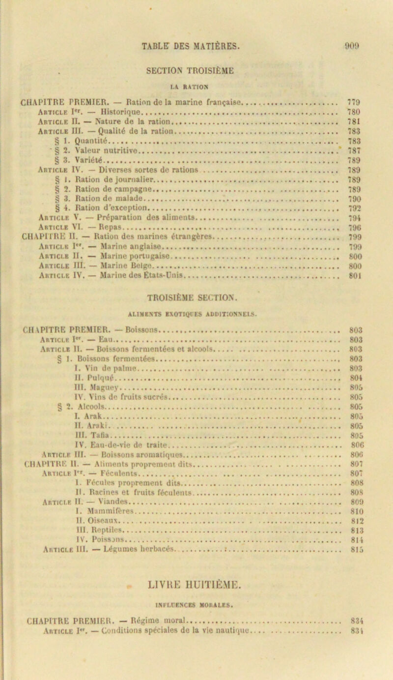 SECTION TROISIÈME LA RATION CHAPITRE PREMIER. — Ration de la marine française 779 Article I*'. — Historique 80 Article II. — Nature de la ration 781 Article III. —Qualité de la ration 783 § 1. Quantité 783 '§ 2. Valeur nutritive * 787 § 3. Variété 789 Article IV. — Diverses sortes de rations 789 § 1. Ration de journalier 789 § 2. Ration de rampagne 789 § 3. Ration do malade 790 § 4. Ration d’exception 792 Article V. — Préparation des aliments 704 Article VI. — Repas 79G CHAPITRE II. — Ration des marines étrangères 709 Article I*'. — Marine anglaise 790 Article H. — Marine portugaise 800 Article III. — Marine Belge 800 Article IV. — Marine des États-Unis 801 TROISIÈME SECTION. ALIMENTS EXOTIQIES ADDITIONNELS. CHAPITRE PREMIER. — Boissons 803 Article 1. — Eau 803 Article H. — Boissons fermentées et alcools 803 § I. Boissons fermentées 803 I. Vin de palme 803 H. Pulqué 804 III. .Maguey 805 IV. Vins de fruits sucrés 805 § 2. Alcools 805 I. Arak 805 H. Araki 805 III. Tafia 805 IV. Eau-de-vie do traite 800 Article III. —Boissons aromatiques 806 CHAPITRI'. H. — Aliments proprement dits 807 Article 1. — Féculents 807 I. Fécules proprement dits 808 II. Racines et fruits féculents 808 Article H. — Viandes 809 I. Mammifères 810 II. Oiseaux.... 812 III. Reptiles 813 IV. Poissons 814 Article 111. — Légumes herbacés. : 815 LlVllE HUITIÈMI-:. INFLL'E.NCBS MORALES. CHAPITRE PREMIER. — Régime moral 834 Article I. — Conditions spéciales de la vie nautique 831