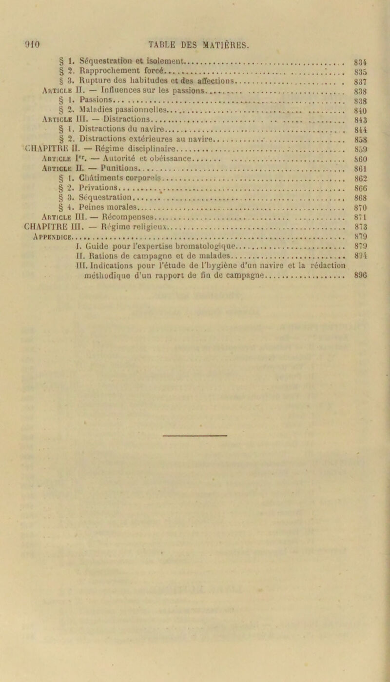 § 1. Séquestration et isolement 834 § 2. Rapprochement forcé ; 835 § 3. Rupture dos habitudes et des affections 837 Akticle II. — Influences sur les passions 838 § 1. Passions 838 § 2. Maladies passionnelles., 810 Article III. — Distractions. 843 § 1, Distractions du navire 844 § 2. Distractions extérieures au navire 858 C.IIAPITRE il. —Régime disciplinaire 859 Article — Autorité et obéissance SCO Article II. — Punitions 8G1 § 1. Châtiments corporels 862 § 2. Privations.. 860 § 3. Séquestration 868 § 4. Peines morales 870 Article III. — Récompenses 871 CHAPITRE III. — Régime religieux 873 Appendice 879 i. Guide pour l’expertise bromatologique 879 II. Rations de campagne et de malades 8'J4 III. Indications pour l’étude de l’hygiène d’un navire et la rédaction méthodique d'un rapport de fin de campagne 896