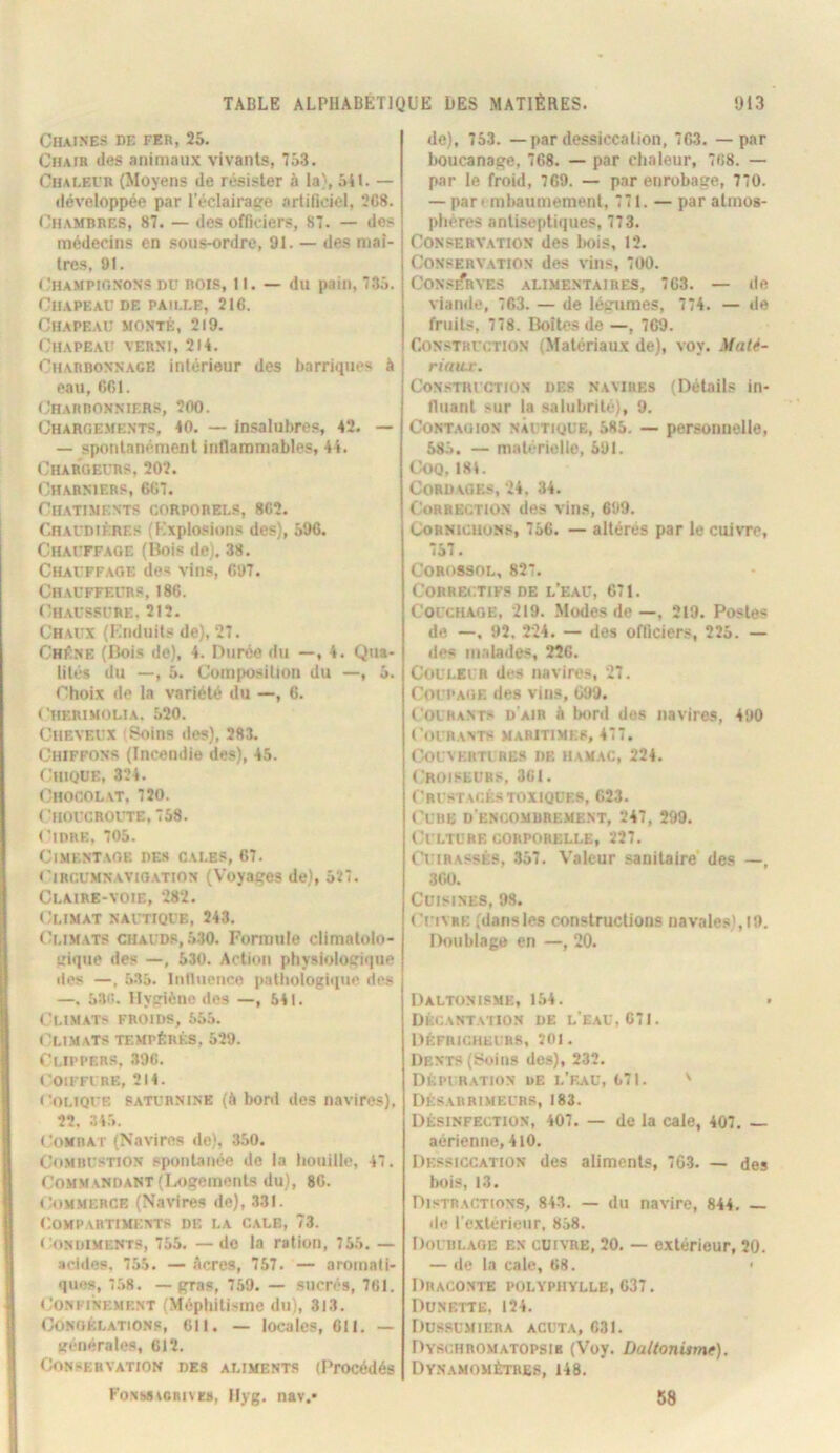 Chaînes de fer, 25. Chair des animaux vivants, 753. Chaleur (Moyens de résister à la), 5U. — développée par l'éclairaEre artificiel, 2C8. (’hambres, 87. — des officiers, 87. — des médecins en sous-ordre, 91. — des maî- tres, 91. (’HAMPiONONS DU ROIS, Il. — du paiii, 735. Chapeau de paille, 216. Chapeau monté, 2i9. Chapeau verni, 214. rHARBONNAGE intérieur des barriques à eau, 6G1. Charbonniers, 200. Chargements, 40. — insalubres, 42. — — spontanément inflammables, 44. Chargeurs, 202. Charniers, 607. Châtiments corporels, 8C2. Chaudières (Explosions des), 59Û. Chauptaoe (liois de). 38. Chauffage des vins, 697. Chauffeurs, 186. i’HAUSSURE, 212. Chaux (Enduits de), 27. Chêne (IJois de), 4. Durée du —, 4. Qua- lités du —, 5. Composition du —, 5. Choix de la variété du —, 6. Cherimolia, 520. Cheveux (Soins des), 283. Chiffons (Incendie des), 45. fUiiQUE, 324. Chocolat, 720. Choucroute,*58. Cidre, 705. Cimentage des cales, 67. Circumnavigation (Voyages de), 52*. Claire-voie, 282. Climat nautique, 243. Climats chauds, 530. Fomiiile climatolo- gique des —, 530. Action physiologique des —, 5.35. Influence pathologbiue des —. 53iL Hygiène des —, 54t. Climats froids, 555. Climats tempérés, 529. Clippers, 396. COIFFURE, 214. Colique saturnine {h boni des navires), 22. 315. Combat (Navires de), 350. Combustion spontanée de la houille, 47. Commandant (lAigements du), 80. Commerce (Navires de), .331. Compartiments de la cale, 73. Ctinijiments, 755. —do la ration, 755, — acides. 755. — Acres, 757. — aromati- ques, 7.58. —gras, 759. — sucrés, 761. Confinement (Méphitisme du), 3l3, (Congélations, 61 i. — locales, 611. — générales, 612. Conservation des aliments (Procédés FoNMACaivEB, Ilyg. nav.* de), 753. — par dessiccation, 763. — par tioucanage, 768. — par chaleur, 768. — par le froid, 769. — par enrobage, 770. — pan mbaumement, 771. — paralmos- plières antiseptiques, 773. Conservation des l»ois, 12. Conservation des vins, 700. CoNsifRYES alimentaires, 703. — (le viande, 763. — de légumes, 774. — de fruits, 778. Boîtes de —, 769. Construction (Matériaux de), voy. MaU- rifliAr. Construction des navires (Détails in- fluant sur la salubrité), 9. Contagion nautique, 585. — personnelle, 585. — malériollo, 591. Coq, 181. Cordages, 24. 34. Correction des vins, 699. (joRNicuuNS, 756. — altérés par le cuivre, 757. COROSSOL, 827. CORREI'.TIFS DE l’EAU, 671. Couchage, 219. Modes de—, 219. Postes de —. 92. 224. — des officiers, 225. — des malades, 226. Couleur des navires, 27. Coupage des vins, 699. Courants d'air à bord des navires, 490 Courants maritimes, 477. (Couvertures de ham.ac, 224. Croiseurs, 301. Crustacé:stoxiqüe8, 623. ('UBE d’encombrement, 247, 299. (Culture corporelle, 227. Cuirassés, 357. Valeur sanilaire des —, 360. Cuisines, 98. Cuivre (darisles constructions navales', 19. Doublage en —, 20. Daltonisme, 154. Décantation de l'eau, C7l. Défricheurs, 20I. Dents (isoiiis des), 232. Dépuration de l’eau, 671. v Désarrimeurs, 183. Désinfection, 407. — de la cale, 407. — aérienne, 410. Dessiccation des aliments, 7G3. — des bois, 13. Distractions, 843. — du navire, 844. de l'extérienr, 858. Doublage en cuivre, 20. — extérieur, 20. — de la cale, 68. < Draconte polyphylle, 637. Dunette, 124, Dussumiera acuta, 031. Dyschromatopsib (Voy. Daltonisme). Dynamomètres, 148. S8