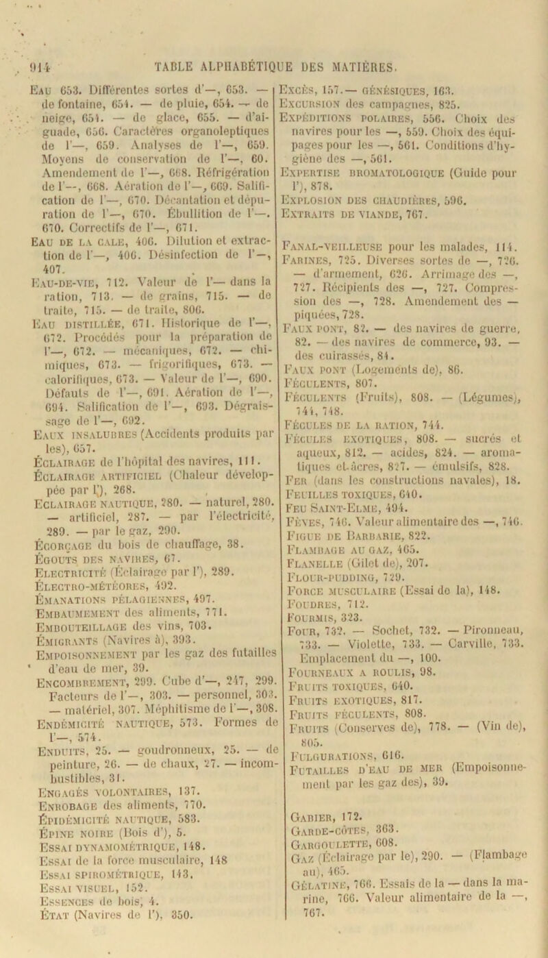 Eau C53. DifïïTcntea sortes d’—, C53. — (le fontaine, 65i. — de pluie, 65i. — de neipe, 051. — de glace, C55. — d’ai- guade, 050. Caractères organoleptupics do r—, 059. Analyses (le P—, 059. Moyens de conservation de P—, 60. .Amendement do P—, 008. Réfrigération de P—, 008. .Aération do P—, 009. Saliti- cation do P—, 070. l)éi-antalion et dépu- ration do P—, 070. Ébullition de P—. 070. Correctifs de P—, 071. Eau de o.v c.\le, 4ü0. Dilution et oxlrac- tion de P—, 400. Désinfection (io P—, 407. I'.’au-de-yie, 712. A'aleur de P—dans la ration, 713. — de grains, 715. — do Irailo, 715. — do Iraile, 800. Eau distillée, 071. IIistori<iue do P—, 072. Procédés pour la préparation de I’—J 072. — mécani(iues, 072. — chi- miciuos, 073. — frim»rili(iues, 073. — calorilinuos, 073. — Valeur de P—, 090. Défauts de P—,091. Aération do P—, 094. BaliRcalion do P—, 093. Dégrai.s- sago de P—, 092. Eaux insaluiires (Accidents produits par les), 057. ÉCLAiR.vGE de lTu')pital des navires, 111. Éclairage artificiel (Chaleur dévelop- pée par l|), 268. Eclair.age nautique, 280. — naturel, 280. — artiliciol, 287. — par l’électricité, 289. — par le gaz, 290. ÉcOR(j.vGE du bois de cliaulTagc, 38. Égouts des n.wires, o7. Electricité; (EHairatro par P), 289. I^LECTRO-MÉTÉORES, 492. ÉMANATIONS PÉLAGIEIINES, 497. E.mdaumement (les aliment.-^, 771. Embouteillage des vins, 703. É.MIURANTS (Navires 5), 393. E.mpoisonnement par les gaz des futailles * d’eau de nier, 39. Encomiire.ment, 299. Cube (P—, 2'i7, 299. Facteurs de P—, 303. — personnel, 303. — malériel, 307. Méphitisme de P—, 308. Endémicité nautique, 573. Formes de 1» r ^ t —, 5 II. Enduits, 25. — goudronneux, 25. — de peinture, 20. — do chaux, ‘27. — incom- bustibles, 31. Engagés volont.vires, 137. Enrobage des aliments, 770. Épidémicité nautique, 583. ÉPINE noire (Bois (P), 5. Essai dynamo.métrique, 148. Essai de la force mu.sciilaire, 148 Essai spiro.métrique, 143. Essai visuel, 152. Essences do boisi 4. État (Navin.‘s de P), 350. Excès, 157.— génésiques, 103. Excursion des campagnes, 825. Expéditions polaires, 550. Choix des navires pour les —, 559. Choix des équi- pages pour les —, 501. Conditions d’hy- giène des —, 501. Expertise bromatologique (Guide pour P), 878. Explosion des chaudières, 590. E.xtraits de viande, 707. Fanal-veilleuse pour les malades, 114. Farines, 7‘25. Diver.>;es sortes de —, 7‘.’0. — (Parmemeiit, 020. Arrimage des —, 727. Récipients des —, 727. Compnns- sion des —, 728. Amendement des — piipiées, 728. Faux pont, 82. — des navires de guerre, 82. — des navires de commerce, 93. — des cuirassés, 84. Faux pont (Logements de), 86. Féculents, 807. Féculents (Fruits), 808. — (Légumes;, 7 41, 748. Fécules de la ration, 744. Féculi;s exotiques, 808. — sucrés et aqueux, 812. — acides, 824. — aroma- tiques et-àcres, 827. — émulsifs, 828. Fer ((tans les (unistructions navales), 18. Feuilles toxiques, CiO. Feu Saint-Elme, 494. Fèves, 7i0. Valeur alimentaire des —, 740. Figue de Barbarie, 822. Flambage au gaz, 405. Fl.vnelle (Gilet de), 207. FlOUR-PUDDING, 729. Force musculaire (Essai do la), 148. Foudre-s, 712. Fourmis, 323. Four, 732. — Sochet, 732. — Pironneaii, 733. — Violette, 733. — Carville, 733. Emplacement du —, 100. Fourne.ux a roulis, 98. Fruits toxiques, 040. Fruits exotiques, 817. Fruits féculents, 808. Fruits (Conserves de), 778. — (Vin de), 805. Fulgur.vtions, 010. Futailles d'eau de mer (Empoisonne- ment par les gaz des), 39. Gabier, 172. Garde-côtes, 303. Gargoulette, 008. Gaz (Éclairage par le), 290. — (Flambage au), 405. Gélatine, 706. lassais de la — dans la ma- rine, 700. Valeur alimontaire de la —, 707.