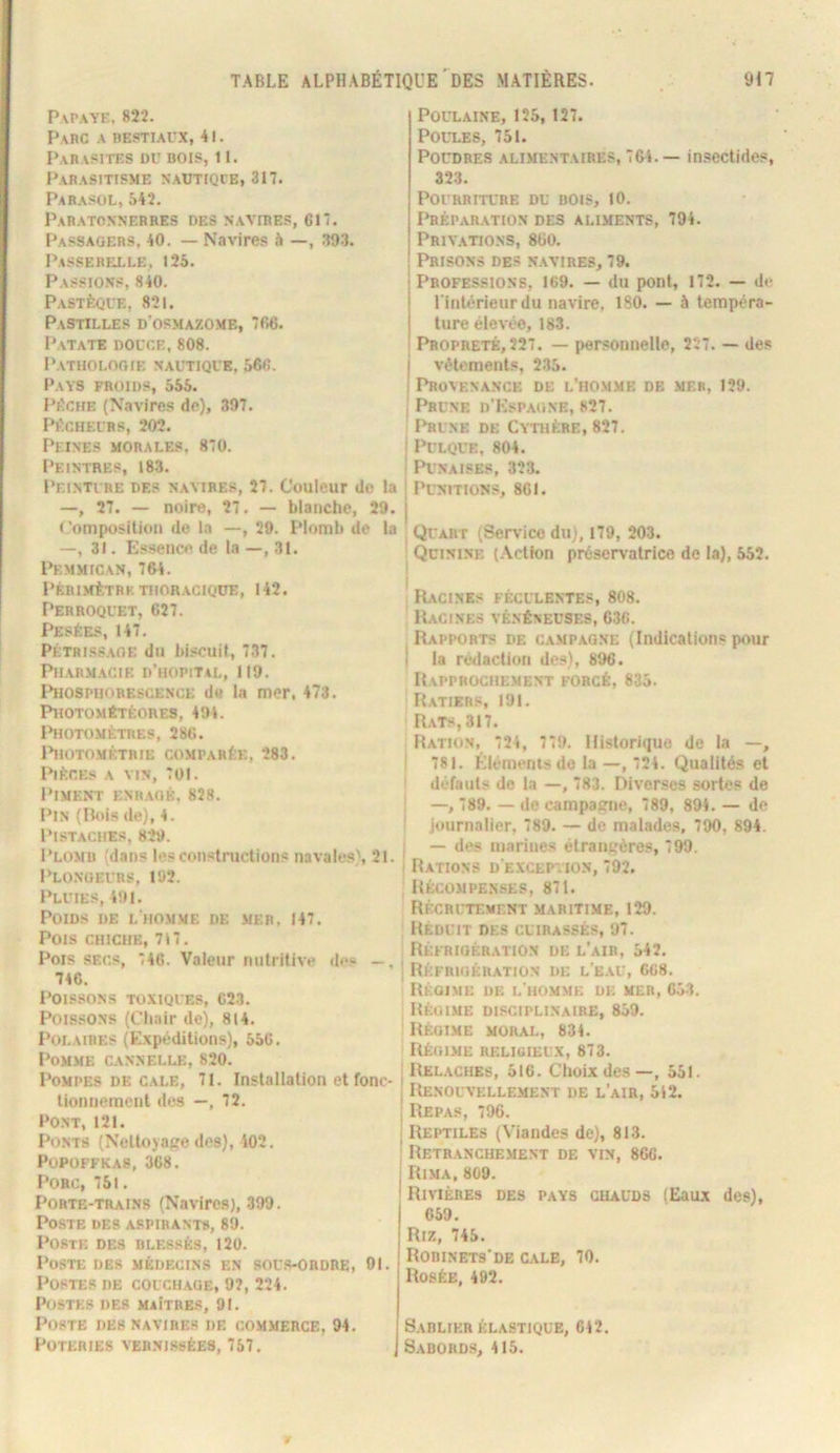 Papaye, 822. Parc a restiaux, 41. Parasites du bois, 11. Parasitisme sautiqie, 317. Parasol, 542. Paratonnerres des navires, 617. Passagers, 40, — Navires à —, 39.3. Passerfxle, 125. Passions, 840. Pastèque, 821. Pastilles d’osmazome, 766. Patate douce,808. Pathologie nautique, 566. Pays froids, 555. PÈCHE (Navires de), 397. Pécheurs, 202. Peines morales, 870. l'EINTRES, 183. Peinture des navires, 27. Couleur do la —, 27. — noire, 27. — blanche, 29. < 'omposilion de la —, 29. Plomb de la —, 31. Essence de la —, 31. Pemmican, 764. PeriMÈTRK thoracique, 142. Perroquet, 627. Pesées, 147, PÉTRiss.AOE du bi.<cuit, 737. Pharmacie d’hopiT4L, 119. Phosphorescence de la mer, 473. Photométéores, 494. IhlOTOMÈTRES, 286. l*HOTOMÉTRIE COMPARÉE, 283. Pièces a vin, 701. l’iMENT ENR.AGB, 828. Pin (Pois de), 4. Pistaches, 829. Plomb (dans les constructions navales', 21. Plo.noeurs, 102. Pluies, 491. Poids de l'ho.mme de mer, 147. Pois chiqie, 717. Pois SECS, 746. Valeur nutritive des —, 746. Poissons toxiques, 623. Poissons (Chair de), 814. Polaires (Expéditions), 556. Pomme cannelle, 820. Pompes DE CALE, 71. Installation et fonc- tionnement des —, 72. Pont, 121. Ponts (Nclloyape des), 402, POPOFFKAS, 3C8. Porc, 751. Porte-trains (Navires), 399. Poste des aspirants, 89. Poste des blessés, 120. Poste des médecins en sou.s-obdre, 01. Postes de couchage, 92, 224. Postes des maîtres, 91, Poste des navires de commerce, 94. Poteries vernissées, 757. Poulaine, 125, 127. POUT.ES, 751. PorDBE.s alimentaires, 764.— in.sectides, 323. Pourriture du bois, 10. I^éparation des aliments, 794. Privations, 860, Prisons des navires, 79. Professions, 169. — du pont, 172. — de l inlérieurdu navire, 180. — à tempéra- ture élevée, 183. Propreté, 227. — personnelle, 227. — des vêtements, 235. Proatinance de l’homme de mer, 129. Prune d’Kspaune, 827. I^UNE DE Cythère, 827. PULQUE, 804. Punaises, 323. Punitions, 861. I Quart (Service du), 179, 203. Qcininf. (Action préservatrice de la), 552. Racines féculentes, 808. Racines vénéneuses, 636. Rapports de c.v.mpagne (Indications pour la rédaction des), 896. Rapprochement forcé, 835. Ratiers, 191. Rats, 317. Ration, 724, 779. Historique de la —, 781. Éléments de la —, 724. Qualités et défauts de la —, 783. Diverses sortes de —, 789. — de campatrne, 789, 894. — de journalier, 789. — de malades. 790, 894. — des marines étrangères, 799. Rations d’exception, 792. Récompenses, 871. Récrutement maritime, 129. Réduit des cuirassés, 97. RÉFRIOÈR.ATION DE L’aIR, 542. Réfrigération de l'e.au, 668. Rkoime de i.'ho.mmf. de mer, 653. Régime disciplinaire, 859. Régime moral, 834. Régime religieux, 873. Relâches, 516. Choix des—, 551. Renouvellement de l’air, 542. Repa.**, 796. Reptiles (Viandes de), 813. Retranchement de vin, 866. Rima, 809. Rivières des pays chauds (Eaux des), 659. Riz, 745. Robinets’de cale, 70. Rosée, 492. Sablier élastique, 642. Sabords, 415.