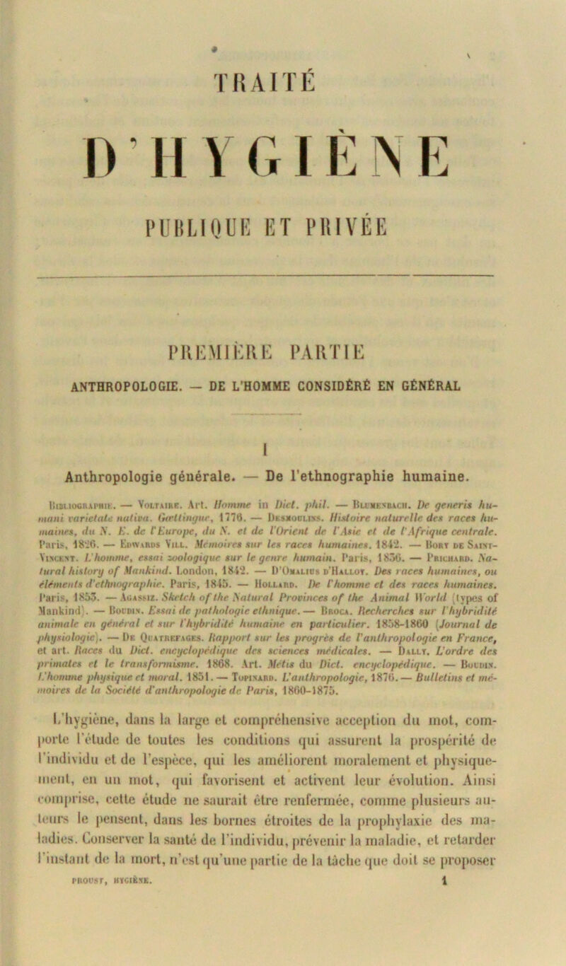 r lî AIT E # r V PUBLIQUE ET PRIVEE PREMIÈRE PARTIE ANTHROPOLOGIE. — DE L’HOMME CONSIDÉRÉ EN GÉNÉRAL I Anthropologie générale. — De l’ethnographie humaine. liiauociui'HiK. — Voltaire. Art. Homme in Uct. phit. — Bumenbacii. Dp generis hu- mani pariétale nativa. Gceltinyur, 1770. — Desxodld». Histoire naturelle des races hit- inaines, du X. E. de tEurope, du S. et de l’Orient de l'Asie et de tAfrique centrale. Paris, 1820. — Edward* Yill. Mémoires sur les races humaines. 1842. — Bort de Saw- Vuickrt. L'homme, essai zoologiquc sur le genre humain. Paris, 1850. — P richard. Xa~ tural history of Mankind. London, 1842. — D'ümalios d'Hallot. Des races humaines, ou éléments d’ethnographie. Paris, 1845. — Mollard. De l’homme et des races humaines. Paris, 1853. —Agassi*. Sketch of the Saturai Provinces of the Animal World (types of Mankind!. — Bot dis. Essai de pathologie ethnique.— Broca. Ilecherches sur l'hybridité animale en général et sur l’hybridité humaine en particulier. 1858-1800 (Journal de physiologie). — De Qiiathefaoes. /{apport sur les progrès de l’anthropologie en France, et art. Races du Dicl. encyclopédique des sciences médicales. — Dallt. L’ordre des primates et le transformisme. 1808. Art. Métis du Dicl. encyclopédique. — Bonus. I.’homme physique et moral. 1851. — Topinard. L’anthropologie, 1870.— Bulletins et mé- moires de la Société d’anthropologie de Paris, 1800-1875. I, hygiène, dans la large et compréhensive acception du mot, com- porte l'élude de toutes les conditions qui assurent la prospérité de l’individu et de l’espèce, qui les améliorent moralement et physique- ment, en un mot, qui favorisent et activent leur évolution. Ainsi comprise, cette étude ne saurait être renfermée, comme plusieurs au- teurs le pensent, dans les bornes étroites de la prophylaxie des ma- ladies. Conserver la sauté de l’individu, prévenir la maladie, et retarder I instant de la mort, n’est qu’une partie de la lâche que doit se proposer