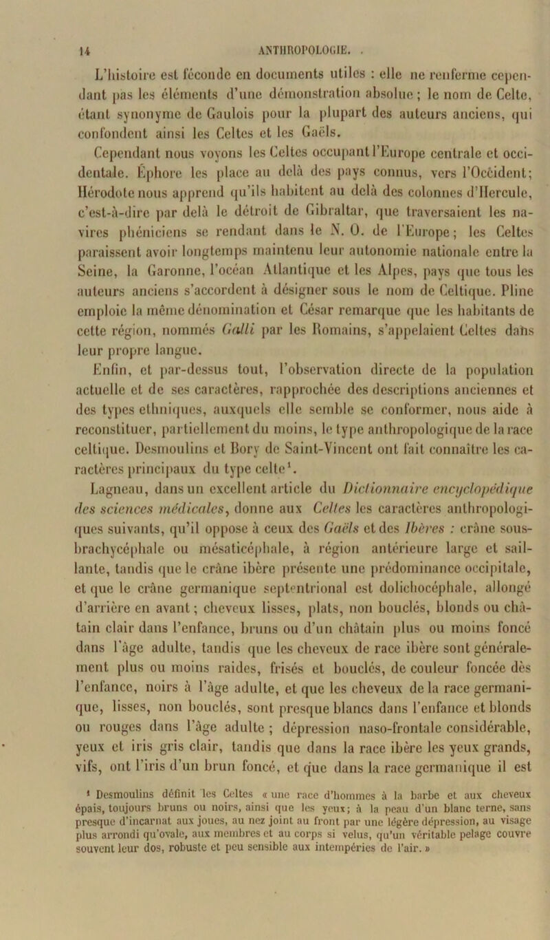 L’histoire est féconde en documents utiles : elle ne renferme cepen- dant pas les éléments d’une démonstration absolue ; le nom de Celte, étant synonyme de Gaulois pour la plupart des auteurs anciens, (pii confondent ainsi les Celtes et les Gaëls. Cependant nous voyons les Celtes occupant l’Europe centrale et occi- dentale. Éphore les place au delà des pays connus, vers l’Occident; Hérodote nous apprend qu’ils habitent au delà des colonnes d’IIercule, c’est-à-dire par delà le détroit de Gibraltar, que traversaient les na- vires phéniciens se rendant dans le N. 0. de l’Europe; les Celtes paraissent avoir longtemps maintenu leur autonomie nationale entre lu Seine, la Garonne, l’océan Atlantique et les Alpes, pays que tous les auteurs anciens s’accordent à désigner sous le nom de Celtique. Pline emploie la même dénomination et César remarque que les habitants de cette région, nommés Galli par les Romains, s’appelaient Celtes dans leur propre langue. Enfin, et par-dessus tout, l’observation directe de la population actuelle et de ses caractères, rapprochée des descriptions anciennes et des types ethniques, auxquels elle semble se conformer, nous aide à reconstituer, partiellement du moins, le type anthropologique de la race celtique. Desmoulins et Bory de Saint-Vincent ont fait connaître les ca- ractères principaux du type celte1. Lagneau, dans un excellent article du Dictionnaire encyclopédique des sciences médicales, donne aux Celles les caractères anthropologi- ques suivants, qu’il oppose à ceux des Gaëls et des Ibères : crâne sous- brachycéphale ou mésaticéphale, à région antérieure large et sail- lante, tandis que le crâne ibère présente une prédominance occipitale, et que le crâne germanique septentrional est dolichocéphale, allongé d’arrière en avant ; cheveux lisses, plats, non bouclés, blonds ou châ- tain clair dans l’enfance, bruns ou d’un châtain plus ou moins foncé dans l'âge adulte, tandis que les cheveux de race ibère sont générale- ment plus ou moins raides, frisés et bouclés, de couleur foncée dès l’enfance, noirs à l’âge adulte, et que les cheveux delà race germani- que, lisses, non bouclés, sont presque blancs dans l’enfance et blonds ou rouges dans l’âge adulte ; dépression naso-frontale considérable, yeux et iris gris clair, tandis que dans la race ibère les yeux grands, vifs, ont l’iris d’un brun foncé, et que dans la race germanique il est 1 Desmoulins définit les Celtes « une race d’hommes à la barbe et aux cheveux épais, toujours bruns ou noirs, ainsi que les yeux; à la peau d’un blanc terne, sans presque d’incarnat aux joues, au nez joint au front par une légère dépression, au visage plus arrondi qu’ovale, aux membres et au corps si velus, qu’un véritable pelage couvre souvent leur dos, robuste et peu sensible aux intempéries de l’air. »