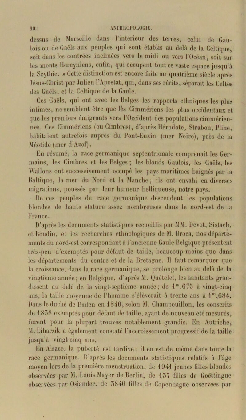 dessus de Marseille dans l’intérieur des terres, celui de Gau- lois ou de Gaëls aux peuples qui sont établis au delà de la Celtique, soit dans les contrées inclinées vers le midi ou vers l’Océan, soit sur les monts Hercyniens, enfin, qui occupent tout ce vaste espace jusqu’à la Scythie. » Cette distinction est encore faite au quatrième siècle après Jésus-Christ par Julien l’Apostat, qui, dans ses récits, séparait les Celtes des Gaëls, et la Celtique de la Gaule. Ces Gaëls, qui ont avec les Belges les rapports ethniques les plus intimes, ne semblent être que lès Cimmériens les plus occidentaux et que les premiers émigrants vers l’Occident des populations cimméricn- nes. Ces Cimmériens (ou Cimbres), d’après Hérodote, Strabon, Pline, habitaient autrefois auprès du Pont-Euxin (mer Noire), près de la Méotide (mer d’Àzof). En résumé, la race germanique septentrionale comprenait les Ger- mains, les Cimbres et les Belges ; les blonds Gaulois, les Gaëls, les Wallons ont successivement occupé les pays maritimes baignés par la Baltique, la mer du Nord et la Manche; ils ont envahi en diverses migrations, poussés par leur humeur belliqueuse, notre pays. Be ces peuples de race germanique descendent les populations blondes de haute stature assez nombreuses dans le nord-est de la France. D’après les documents statistiques recueillis par MM. Dévot, Sistach, et Boudin, et les recherches ethnologiques de M. Broca, nos départe- ments du nord-est correspondant à l’ancienne Gaule Belgique présentent très-peu d’exemptés pour défaut de taille, beaucoup moins que dans les départements du centre et de la Bretagne. Il faut remarquer que la croissance, dans la race germanique, se prolonge bien au delà de la vingtième année; en Belgique, d’après M. Quételet, les habitants gran- dissent au delà de la vingt-septième année; de 1',675 à vingt-cinq ans, la taille moyenne de l’homme s’élèverait à trente ans à lm,684. Dans le duché de Baden en 1840, selon M. Champouillon, les conscrits de 1838 exemptés pour défaut de taille, ayant de nouveau été mesurés, furent pour la plupart trouvés notablement grandis. En Autriche, M. Lihar/.ilv a également constaté l’accroissement progressif de la taille jusqu’à vingt-cinq ans. En Alsace, la puberté est tardive ; il en est de même dans toute la race germanique. D’après les documents statistiques relatifs à l’âge moyen lors de la première menstruation, de 1041 jeunes filles blondes observées par M. Louis Mayer de Berlin, de 137 filles de Goëttingue observées par Osiander. de 3840 filles de Copenhague observées par