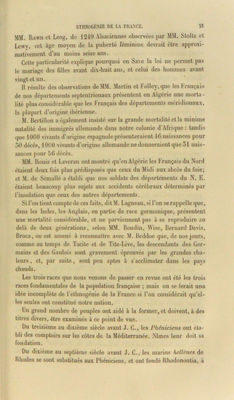 MM. Rawn et Leog, de 1249 Alsaciennes observées par MM. Stoltz et Lcwy, cet âge moyen de la puberté féminine devrait être approxi- mativement d’au moins seize ans. Cette particularité explique pourquoi en Saxe la loi ne permet pas le mariage des lilles avant dix-huit ans, et celui des hommes avant vingt et un. Il résulte des observations de MM. Martin et Follcv,que les Français de nos départements septentrionaux présentent en Algérie une morta- lité plus considérable que les Français des départements méridionaux, la plupart d’origine ibérienne. M. Bertillon a également insisté sur la grande mortalité et la minime natalité des immigrés allemands dans notre colonie d’Afrique : tandis que 1000 vivants d’origine espagnole présenteraient 4C naissances pour Ô0 décès, 1000 vivants d’origine allemande ne donneraient que 31 nais- sances pour 56 décès. MM. Kouis et Laveran ont montré qu’en Algérie les Français du Nord étaient deux fois plus prédisposés que ceux du Midi aux abcès du foie; et M. de Sémallé a établi que nos soldats des départements du N. E. étaient beaucoup plus sujets aux accidents cérébraux déterminés par l’insolation que ceux des autres départements. Si l’on tient compte de ces faits, dit M. Lagneau, si l’on se rappelle que, dans les Indes, les Anglais, en partie de race germanique, présentent une mortalité considérable, et ne parviennent pas à se reproduire au delà de deux générations, selon MM. Boudin, AVise, Bernard Davis, Broca, on est amené à reconnaître avec M. Beddoe que, de nos jours, comme au temps de Tacite et de Tite-Live, les descendants des Ger- mains et des Gaulois sont gravement éprouvés par les grandes cha- leurs , et, par suite, sont peu aptes à s’acclimater dans les pays chauds. Les trois races que nous venons de passer en revue ont été les trois races fondamentales de la population française ; mais on se ferait une idée incomplète de l’ethnogénie de la France si l’on considérait qu’el- les seules ont constitué noire nation. Un grand nombre de peuples ont aidé à la former, et doivent, à des titres divers, être examinés à ce point de vue. Du treizième au dixième siècle avant J. C., les Phéniciens ont éta- bli des comptoirs sur les côtes de la Méditerranée. Nîmes leur doit sa fondation. Du dixième au septième siècle avant J. C., les marins hellènes de Bliodes se sont substitués aux Phéniciens, et ont fondé Uhodonontia, à