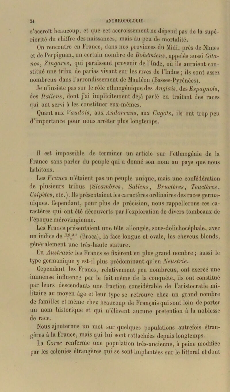 s’accroît beaucoup, et que cet accroissement ne dépend pas de la supé- riorité du chiffre des naissances, mais du peu de mortalité. On rencontre en France, dans nos provinces du Midi, près de Nîmes et de Perpignan, un certain nombre de Bohémiens, appelés aussi Gita- nos, Z ingares, qui paraissent provenir de l’Inde, où ils auraient con- stitué une tribu de parias vivant sur les rives de l’indus; ils sont assez nombreux dans l’arrondissement de Mauléon (Basses-Pyrénées). Je n’insiste pas sur le rôle ethnogénique des Anglais, des Espagnols, des Italiens, dont j’ai implicitement déjà parlé en traitant des races qui ont servi à les constituer eux-mêmes. Quant aux Vaudois, aux Andorrans, aux Cagots, ils ont trop peu d’importance pour nous arrêter plus longtemps. Il est impossible de terminer un article sur l’ethnogénie de la France sans parler du peuple qui a donné son nom au pays que nous habitons. Les Francs n’étaient pas un peuple unique, mais une confédération de plusieurs tribus (Sicambres, Saliens, Bructères, Teuctères, Usipèles, etc.). Ils présentaient les caractères ordinaires des races germa- niques. Cependant, pour plus de précision, nous rappellerons ces ca- ractères qui ont été découverts par l’exploration de divers tombeaux de l’époque mérovingienne. Les Francs présentaient une tête allongée, sous-dolichocéphale, avec un indice de (Broca), la l'ace longue et ovale, les cheveux blonds, généralement une très-haute stature. En Austrasie les Francs se Fixèrent en plus grand nombre ; aussi le type germanique y est-il plus prédominant qu’en Neustrie. Cependant les Francs, relativement peu nombreux, ont exercé une immense influence par le fait même de la conquête, ils ont constitué par leurs descendants une fraction considérable de l’aristocratie mi- litaire au moyen âge et leur type se retrouve chez un grand nombre de tamilles et même chez beaucoup de Français qui sont loin de porter un nom historique et qui n’élèvent aucune prétention à la noblesse de race. Nous ajouterons un mot sur quelques populations autrefois étran- gères à la France, mais qui lui sont rattachées depuis longtemps. La Corse renferme une population très-ancienne, à peine modifiée par les colonies étrangères qui se sont implantées sur le littoral et dont