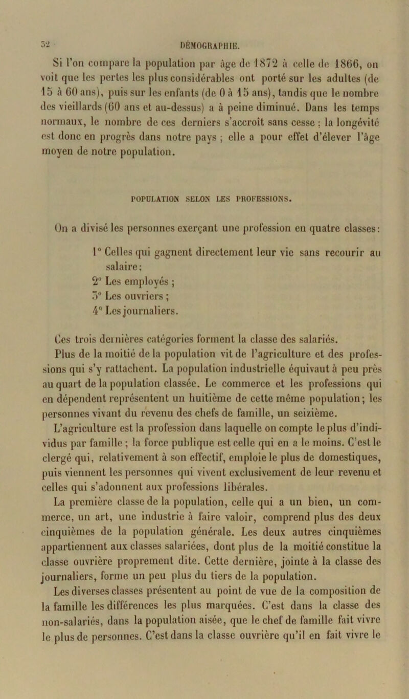 Si l’on compare la population par âge do 1872 à celle de 1800, on voit que les pertes les plus considérables ont porté sur les adultes (de 15 à 00 ans), puis sur les enfants (de 0 à 15 ans), tandis que le nombre des vieillards (60 ans et au-dessus) a à peine diminué. Dans les temps normaux, le nombre de ces derniers s’accroît sans cesse ; la longévité est donc en progrès dans notre pays ; elle a pour effet d’élever l’âge moyen de notre population. POPULATION SELON LES PROFESSIONS. On a divisé les personnes exerçant une profession en quatre classes: 1° Celles qui gagnent directement leur vie sans recourir au salaire; 2° Les employés ; 5° Les ouvriers ; 4° Les journaliers. Ces trois dernières catégories forment la classe des salariés. Plus de la moitié de la population vit de l’agriculture et des profes- sions qui s’y rattachent. La population industrielle équivaut à peu près au quart de la population classée. Le commerce et les professions qui en dépendent représentent un huitième de cette même population ; les personnes vivant du revenu des chefs de famille, un seizième. L’agriculture est la profession dans laquelle on compte le plus d’indi- vidus par famille ; la force publique est celle qui en a le moins. C’est le clergé qui, relativement à son effectif, emploie le plus de domestiques, puis viennent les personnes qui vivent exclusivement de leur revenu et celles qui s’adonnent aux professions libérales. La première classe de la population, celle qui a un bien, un com- merce, un art, une industrie à faire valoir, comprend plus des deux cinquièmes de la population générale. Les deux autres cinquièmes appartiennent aux classes salariées, dont plus de la moitié constitue la classe ouvrière proprement dite. Cette dernière, jointe à la classe des journaliers, forme un peu plus du tiers de la population. Les diverses classes présentent au point de vue de la composition de la famille les différences les plus marquées. C’est dans la classe des non-salariés, dans la population aisée, que le chef de famille fait vivre le plus de personnes. C’est dans la classe ouvrière qu’il en fait vivre le