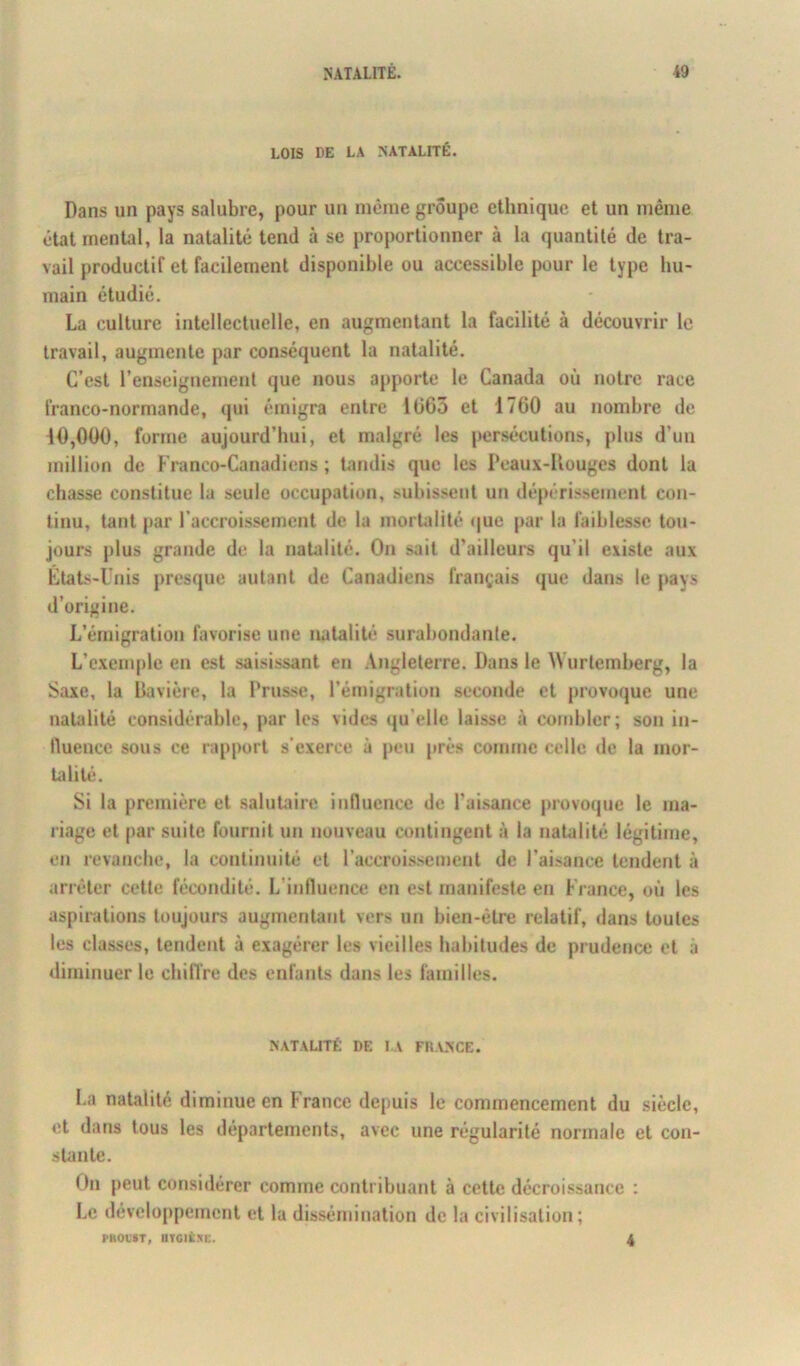 LOIS DE LA NATALITÉ. Dans un pays salubre, pour un même groupe ethnique et un même état mental, la natalité tend à se proportionner à la quantité de tra- vail productif et facilement disponible ou accessible pour le type hu- main étudié. La culture intellectuelle, en augmentant la facilité à découvrir le travail, augmente par conséquent la natalité. C’est renseignement que nous apporte le Canada où notre race franco-normande, qui émigra entre 1663 et 1760 au nombre de 10,000, forme aujourd’hui, et malgré les persécutions, plus d’un million de Franco-Canadiens ; tandis que les Peaux-Rouges dont la chasse constitue la seule occupation, subissent un dépérissement con- tinu, tant par l’accroissement de la mortalité que par la faiblesse tou- jours plus grande de la natalité. On sait d’ailleurs qu’il existe aux États-Unis presque autant de Canadiens français que dan» le pays d’origine. L’émigration favorise une natalité surabondante. L’exemple en est saisissant en Angleterre. Dans le Wurtemberg, la Saxe, la Bavière, la Prusse, l’émigration seconde et provoque une natalité considérable, par les vides qu elle laisse à combler; son in- fluence sous ce rapport s’exerce à peu près comme celle de la mor- talité. Si la première et salutaire influence de l'aisance provoque le ma- riage et par suite fournit un nouveau contingent à la natalité légitime, en revanche, la continuité et l’accroissement de l’aisance tendent à arrêter cette fécondité. Linfluence en est manifeste en Fiance, où les aspirations toujours augmentant vers un bien-être relatif, dans toutes les classes, tendent à exagérer les vieilles habitudes de prudence et à diminuer le chiffre des enfants dans les familles. NATALITÉ DE LA FRANCE. La natalité diminue en France depuis le commencement du siècle, et dans tous les départements, avec une régularité normale et con- stante. On peut considérer comme contribuant à cette décroissance : Le développement et la dissémination de la civilisation; PROUST, llïGItXi:. 4