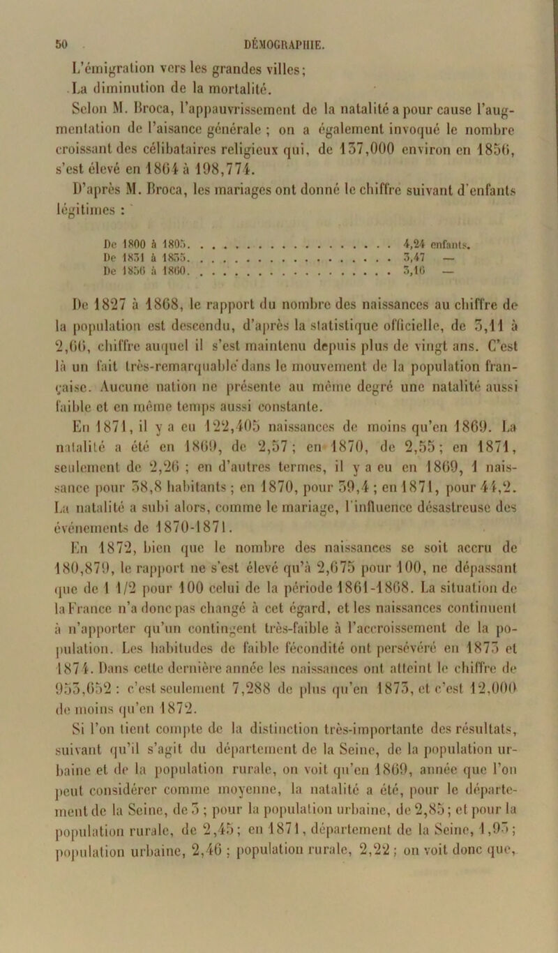 L’émigration vers les grandes villes; La diminution de la mortalité. Selon M. Broca, l’appauvrissement de la natalité a pour cause l’aug- mentation de l’aisance générale ; on a également invoqué le nombre croissant des célibataires religieux qui, de 137,000 environ en 1850, s’est élevé en 1804 à 198,774. D’après M. Broca, les mariages ont donné le chiffre suivant d’enfants légitimes : De 1800 à 180.“) A,24 enfants. De 1831 à 1835 3,47 — De 1850 à 1800 3,10 — I)e 1827 à 18G8, le rapport du nombre des naissances au chiffre de la population est descendu, d’après la statistique officielle, de 3,11 à 2,00, chiffre auquel il s’est maintenu depuis plus de vingt ans. C’est là un fait très-remarquable’dans le mouvement de la population fran- çaise. Aucune nation ne présente au même degré une natalité aussi faillie et en même temps aussi constante. En 1871, il y a eu 122,405 naissances de moins qu’en 1869. La natalité a été en 1809, de 2,57; en 1870, de 2,55; en 1871, seulement de 2,20 ; en d’autres termes, il y a eu en 1809, 1 nais- sance pour 38,8 habitants ; en 1870, pour 39,4 ; en 1871, pour 44,2. La natalité a subi alors, comme le mariage, l'influence désastreuse des événements de 1870-1871. En 1872, bien que le nombre des naissances se soit accru de 180,879, le rapport ne s’est élevé qu’à 2,075 pour 100, ne dépassant «pie de 1 1/2 pour 100 celui de la période 1861-1868. La situation de la Fi ance n’a donc pas changé à cet égard, et les naissances continuent à n’apporter qu’un contingent très-faible à l’accroissement de la po- pulation. Les habitudes de faible fécondité ont persévéré en 1873 et 1871. Dans cette dernière année les naissances ont atteint le chiffre de 953,052: c’est seulement 7,288 de plus qu’en 1873, et c’est 12,000 de moins qu’en 1872. Si l’on tient compte de la distinction très-importante des résultats, suivant qu’il s’agit du département de la Seine, de la population ur- baine et de la population rurale, on voit qu’en 1809, année que l’on peut considérer comme moyenne, la natalité a été, pour le départe- ment de la Seine, de 3 ; pour la population urbaine, de 2,85 ; et pour la population rurale, de 2,45; en 1871, département de la Seine, 1,93; population urbaine, 2,40 ; population rurale, 2,22 ; on voit donc que,